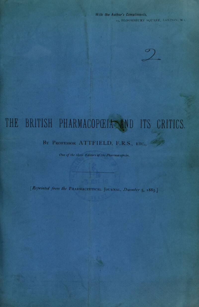 With the Author's Compliments, i7( BLOOMSBURY SyUARE, LONDON, W.C. 3t THE BRITISH PHARMAC0P1EIA'AND ITS CRITICS. By Professor ATTFIELD, F.R.S., etc., One of the //tree Editors of the Phartnaro/xvia. vs [Reprinted from the Pharmaceutical Journal, December 5, 1885.J W