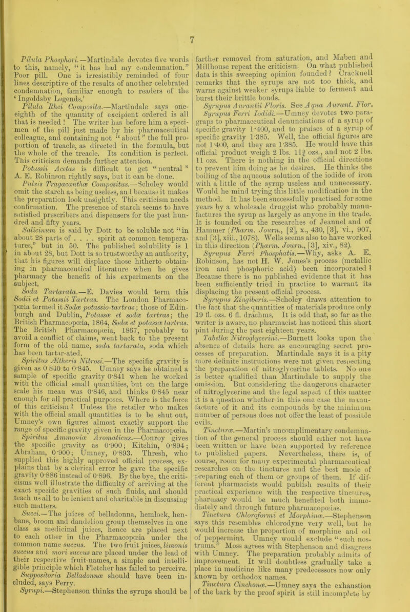 Pilula Phosphori.—Martindale devotes five words to this, namely, “it has had my condemnation.” Poor pill. One is irresistibly reminded of four lines descriptive of the results of another celebrated condemnation, familiar enough to readers of the ‘ Ingoldsby Legends.’ Pilula Rhei Composita.—Martindale says one- eighth of the quantity of excipient ordered is all that is needed ! The writer has before him a speci- men of the pill just made by his pharmaceutical colleague, and containing not “ about ” the full pro- portion of treacle, as directed in the formula, but the whole of the treacle. Its condition is pertect. This criticism demands further attention. Potassii Acetas is difficult to get “ neutral ” A. E. Robinson rightly says, but it can be done. Pulvis Tragacanthce Compositus.—Scholey would omit the starch as being useless, an l because it makes the preparation look unsightly. This criticism needs confirmation. The presence of starch seems to have satisfied prescribes and dispensers for the past hun- dred and fifty years. Salicinum is said by Dott to be soluble not “ in about 28 parts of . . . . spirit at common tempera- tures,” but in 50. The published solubility is 1 in about 28, but Dott is so trustworthy an authority, that his figures will displace those hitherto obtain- ing in pharmaceutical literature when he gives pharmacy the benefit of his experiments on the subject. Soda Tartarata.—E. Davies would term this Sodii et Potassii Tartras. The London Pharmaco- poeia termed it Sodce potassio-tartras; those of Edin- burgh and Dublin, Potasses et soda; tartras-, the British Pharmacopoeia, 1864, Sodce et potasses tartras. The British Pharmacopoeia, 1867, probably to avoid a conflict of claims, went back to the present form of the old name, soda tartarata, soda which has been tartar-ated. _ Spiritus /Etheris Nitrosi.—The specific gravity is given as 0 840 to Q-845. Umney says he obtained a sample of specific gravity 0'841 when he worked with the official small quantities, but on the large scale his mean was 0'846, and thinks 0 845 near enough for all practical purposes. Where is the force ot this criticism? Unless the retailer who makes with the official small quantities is to be shut out, Umney’s own figures almost exactly support the range of specific gravity given in the Pharmacopoeia. Spiritus Ammonia Aromaticus.—Conroy gives the specific gravity as 0-900; Kitchin, 0-894; Abraham, 0 900; Umney, 0-893. Thresh, who supplied this highly approved otticial process, ex- plains that by a clerical error he gave the specific gravity 0'886 instead of 0 896. By the bye, the criti- cisms well illustrate the difficulty of arriving at the exact specific gravities of such fluids, and should teach us all to be lenient and charitable in discussing such matters. Sued—The juices of belladonna, hemlock, hen- bane, broom and dandelion group themselves in one class as medicinal juices, hence are placed next to each other in the Pharmacopoeia under the common name succus. The two fruit juices, lirnonis succus and mori succus are placed under the lead of their respective fruit-names, a simple and intelli- gible principle which Fletcher has failed to perceive. Suppositoria Belladonnas should have been in- cluded, says Perry. Sympi.—Stephenson thinks the syrups should be farther removed from saturation, and Maben and Millhouse repeat the criticism. On what published data is this sweeping opinion founded? Crackue 11 remarks that the syrups are not too thick, and warns against weaker syrups liable to ferment and burst their brittle bonds. Syrupus A urantii Floris. See A qua Aurant. Flor. Syrupus Ferri Iodidi.—Umney devotes two para- graps to pharmaceutical denunciations of a syrup ol specific gravity 1-400, and to praises of a syrup of specific gravity l-385. Well, the official figures are not l’4O0, and they are P385. He would have this official product weigh 2 lbs. Ilf ozs., and not 2 lbs. 11 ozs. There is nothing in the official directions to prevent him doing as he desires. He thinks the boiling of the aqueous solution of the iodide of iron with a little of the syrup useless and unnecessary. Would he mind trying this little modification in the method. It has been successfully practised for some yTears by a wholesale druggist who probably manu- factures the syrup as largely as anyone in the trade. It is founded on the researches of Jeannel and of Hammer (Pharm. Journ., [2], x., 430, 13], vi., 907, and [3], xiii., 1078). Wells seems also to have worked in this direction (Pharm. Journ., [3], xiv., 82). Syrupus Ferri Phosphatis.—Why, asks A. E. Robinson, has not H. W. Jones’s process (metallic iron and phosphoric acid) been incorporated ? Because there is no published evidence that it has been sufficiently tried in practice to warrant its displacing the present official process. Syrupus Zingiberis.—Scholey draws attention to the fact that the quantities of materials produce only 19 fl. ozs. 6 ft. drachms. It is odd that, so far as the writer is aware, no pharmacist has noticed this short pint during the past eighteen years. Tdbellas Nitroglycerini.—Burnett looks upon the absence of details here as encouraging secret pro- cesses of preparation. Martindale says it is a pity more definite instructions were not given respecting the preparation of nitroglycerine tablets. No one is better qualified than Martindale to supply the omission. But considering the dangerous character of nitroglycerine and the legal aspect cf this matter it is a question whether in this one case the manu- facture of it and its compounds byr the minimum number of persons does not offer the least of possible evils. Tinctnrce.—Martin’s uncomplimentary condemna- tion of the general process should either not have been written or have been supported by reference to published papers. Nevertheless, there is, of course, room for many experimental pharmaceutical researches on the tinctures and the best mode of preparing each of them or groups of them. If dif- ferent pharmacists would publish results of their practical experience with the respective tinctures, pharmacy would be much benefited both imme- diately and through future pharmacopoeias. Tinctura Chloroformi et Morphinas.—Stephenson says this resembles chlorodyne very well, but he would increase the proportion of morphine and oil of peppermint. Umney would exclude “such nos- trums.” Moss agrees with Stephenson and disagrees with Umney. The preparation probably admits of improvement. It wdl doubtless gradually take a place in medicine like many predecessors now only known by orthodox names. Tinctura Cinchonas.—Umney says the exhaustion of the bark by the proof spirit is still incomplete by