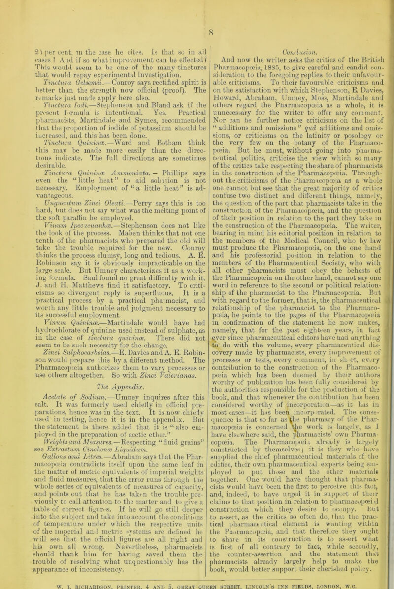 21 per cent, m the case lie cites. Is that so in ail cases 1 A nd if so what improvement can be effected I This would seem to be one of the many tinctures that would repay experimental investigation. Tinctura Gclsemii.—Conroy says rectified spirit is better than the strength now official (proof). The remarks just made apply here also. Tinctura Lodi.—Stephenson and Bland ask if the present formula is intentional. Yes. Practical pharmacists, Martindale and Symes, recommended that the proportion of iodide of potassium should be increased, and this has been done. Tinctura Quinince.—Ward and Botham think this may be made more easily than the direc- tions indicate. The full directions are sometimes desirable. Tinctura Quinince Ammoniata. — Phillips says even the “little heat” to aid solution is not necessar}r. Employment of “a little heat” is ad- vantageous. Unguentum Zinci Oleati.—Perry says this is too hard, but does not say what was the melting point of the soft paraffin he employed. Vinum Ipecacuanha.—Stephenson does not like the look of the process. Maben thinks that not one tenth of the pharmacists who prepared the old will take the trouble required for the new. Conroy thinks the process clumsy, long and tedious. A. E. Robinson say it is obviously impracticable on the large scale. But Urnney characterizes it as a work- ing formula. Saul found no great difficulty with it. J. and H. Matthews find it satisfactory. To criti- cisms so divergent reply is superfluous. It is a practical process by a practical pharmacist, and worth any little trouble and judgment necessary to its successful employment. Vinum Quinince.—Martindale would have had hydrochlorate of quinine used instead of sulpdiate, as in the case of tinctura quinince. There did not seem to be such necessity for the change. Zinci Sulphocarholas.—E. Davies and A. E. Robin- son would prepare this by a different method. The Pharmacopoeia authorizes them to vary processes or use others altogether. So with Zinci Valerianas. The Appendix. Acetate of Sodium.—Urnney inquires after this salt. It was formerly used chiefly in official pre- parations, hence was in the text. It is now chiefly used in testing, hence it is in the appendix. But the statement is there added that it is “ also em- ployed in the preparation of acetic ether.” Weights and Measures.—Respecting “fluid grains” see Extractum Cmchonce Liquidum. Gallons and Litres.—Abraham says that the Phar- macopoeia contradicts itself upon the same leaf in the matter of metric equivalents of imperial weights and fluid measures, that the error runs through the whole series of equivalents of measures of capacity, and points out that he has taken the trouble pre- viously to call attention to the matter and to give a table of correct figures. If he will go still deeper into the subject and take into account the conditions of temperature under which the respective units of the imperial and metric systems are defined lie will see that the official figures ate ail right and his own all wrong. Nevertheless, pharmacists should thank him for having saved them the trouble of resolving what unquestionably lias the appearance of inconsistency. Conclusion. And now the writer asks the critics of the British Pharmacopoeia, 1885, to give careful and candid con- sideration to the foregoing replies to their unfavour- able criticisms. To their favourable criticisms and on the satisfaction with which Stephenson, E. Davies, Howard, Abraham, Unmey, Moss, Martindale and others regard the Pharmacopoeia as a whole, it is unnecessary for the writer to offer any comment. Nor can he further notice criticisms on the list of “ additions and omissions ” qua additions and omis- j sions, or criticisms on the latinity or posology or the very few on the botany of the Pharmaco- poeia. But he must, without going into pharma- ceutical politics, criticise the view which so many of the critics take respecting the share of pharmacists in the construction of the Pharmacopoeia. Through- out the criticisms of the Pharmacopoeia as a whole one cannot but see that the great majority of critics confuse two distinct and different things, namely, the question of the part that pharmacists take in the construction of the Pharmacopoeia, and the question of their position in relation to the part they take m the construction of the Pharmacopoeia. The writer, bearing in mind his editorial position in relation to the members of the Medical Council, who by law must produce the Pharmacopoeia, on the one hand and his professorial position in relation to the members of the Pharmaceutical Society, who with all other pharmacists must obey the behests of the Pharmacopoeia on the other hand, cannot say one word in reference to the second or political relation- I ship of the pharmacist to the Pharmacopoeia. But with regard to the former, that is, the pharmaceutical relationship of the pharmacist to the Pharmaco- poeia, he points to the pages of the Pharmacopoeia in confirmation of the statement he now makes, namely, that for the past eighteen years, in fact -j ever since pharmaceutical editors have had anything 'j to do with the volume, every pharmaceutical dis- 1 covery made by pharmacists, every improvement of processes or tests, every comment, in short, every contribution to the construction of the Pharmaco- poeia which has been deemed by their authors j worthy of publication has been fully considered by the authorities responsible for the prod action of the book, and that whenever the contribution has been considered worthy of incorporation—-as it has in most cases—it has been incorporated. The conse- i quence is that so far as the pharmacy of the Phar- macopoeia is concerned t^ie work is largely, as I have elsewhere said, the pharmacists’ own Pharma- copoeia. The Pharmacopoeia already is largely constructed by themselves; it is they who have : supplied the chief pharmaceutical materials of the edifice, their own pharmaceutical experts being em- ployed to put those and the other materials together. One would have thought that pharma- i cists would have been the first to perceive this fact, and, indeed, to have urged it in support of their claims to that position in relation to pharmacopcei tl construction which they desire to occupy. But to assert, as the critics so often do, that the prae- ' tical pliarniact utical element is wanting within the Pn.irmacopueia, and that therefore they ought to share in its construction is to assert what is first of all contrary to fact, while secondly, the counter-assertion and the statement that pharmacists already largely help to make the book, would better support their cherished policy. W. r. RICHARDSON. PRINTER. 4 AND 5. GREAT QUEEN STREET’. LINCOLN’S INN FIELDS, LONDON, W.C.