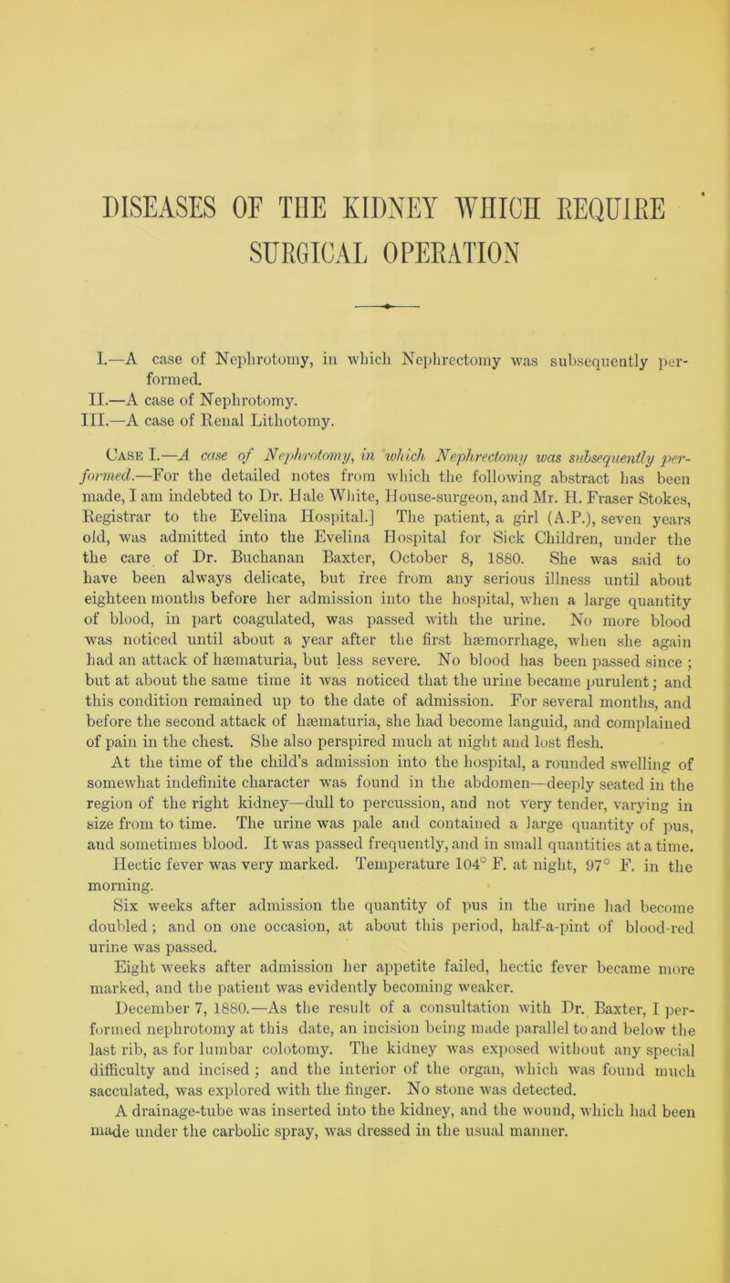 DISEASES OF THE KIDNEY WHICH REQUIRE SURGICAL OPERATION I.—A case of Nephrotomy, in which Nephrectomy was subsequently per- formed. II.—A case of Nephrotomy. III.—A case of Renal Lithotomy. Case I.—A case of Neph/rotomy, in which Nephrectomy was subsequently per- formed.—For the detailed notes from which the following abstract has been made, I am indebted to Dr. Hale White, House-surgeon, and Mr. H. Fraser Stokes, Registrar to the Evelina Hospital.] The patient, a girl (A.P.), seven years old, was admitted into the Evelina Hospital for Sick Children, under the the care of Dr. Buchanan Baxter, October 8, 1880. She was said to have been always delicate, but free from any serious illness until about eighteen months before her admission into the hospital, when a large quantity of blood, in part coagulated, was passed with the urine. No more blood was noticed until about a year after the first hsemorrhage, when she again had an attack of hsematuria, but less severe. No blood has been passed since ; but at about the same time it was noticed that the urine became purulent; and this condition remained up to the date of admission. For several months, and before the second attack of hsematuria, she had become languid, and complained of pain in the chest. She also perspired much at night and lost flesh. At the time of the child’s admission into the hospital, a rounded swelling of somewhat indefinite character was found in the abdomen—deeply seated in the region of the right kidney—dull to percussion, and not very tender, varying in size from to time. The urine was pale and contained a large quantity of pus, and sometimes blood. It was passed frequently, and in small quantities at a time. Hectic fever was very marked. Temperature 104° F. at night, 97° F. in the morning. Six weeks after admission the quantity of pus in the urine had become doubled; and on one occasion, at about this period, half-a-pint of blood-red urine was passed. Eight weeks after admission her appetite failed, hectic fever became more marked, and the patient was evidently becoming weaker. December 7, 1880.—As the result of a consultation with Dr. Baxter, I per- formed nephrotomy at this date, an incision being made parallel to and below the last rib, as for lumbar colotomy. The kidney was exposed without any special difficulty and incised; and the interior of the organ, which was found much sacculated, was explored with the finger. No stone was detected. A drainage-tube was inserted into the kidney, and the wound, which had been made under the carbolic spray, was dressed in the usual manner.