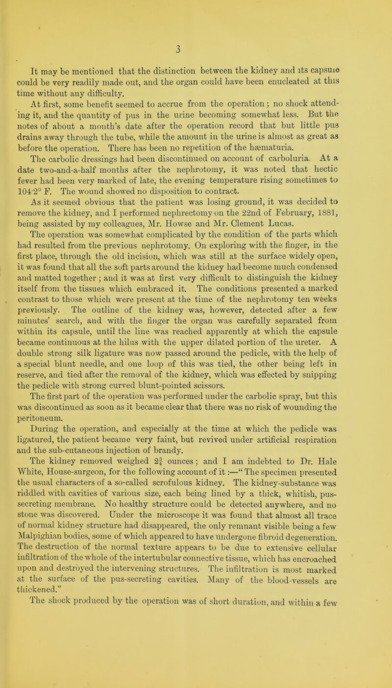 It may be mentioned that the distinction between the kidney and its capsuie could be very readily made out, and the organ could have been enucleated at this time without any difficulty. At first, some benefit seemed to accrue from the operation ; no shock attend- ing it, and the quantity of pus in the urine becoming somewhat less. But the notes of about a month’s date after the operation record that but little pus drains away through the tube, while the amount in the urine is almost as great as before the operation. There has been no repetition of the hsematuria. The carbolic dressings had been discontinued on account of carboluria. At a date two-and-a-half months after the nephrotomy, it was noted that hectic fever had been very marked of late, the evening temperature rising sometimes to 104 2° F. The wound showed no disposition to contract. As it seemed obvious that the patient was losing ground, it was decided to remove the kidney, and I performed nephrectomy on the 22nd of February, 1881, being assisted by my colleagues, Mr. Howse and Mr. Clement Lucas. The operation was somewhat complicated by the condition of the parts which had resulted from the previous nephrotomy. On exploring with the finger, in the first place, through the old incision, which was still at the surface widely open, it was found that all the soft parts around the kidney had become much condensed and matted together ; and it was at first very difficult to distinguish the kidney itself from the tissues which embraced it. The conditions presented a marked contrast to those which were present at the time of the nephrotomy ten weeks previously. The outline of the kidney was, however, detected after a few minutes’ search, and with the finger the organ was carefully separated from within its capsule, until the line was reached apparently at which the capsule became continuous at the hilus with the upper dilated portion of the ureter. A double strong silk ligature was now passed around the pedicle, with the help of a special blunt needle, and one loop of this was tied, the other being left in reserve, and tied after the removal of the kidney, which was effected by snipping the pedicle with strong curved blunt-pointed scissors. The first part of the operation was performed under the carbolic spray, but this was discontinued as soon as it became clear that there was no risk of wounding the peritoneum. During the operation, and especially at the time at which the pedicle was ligatured, the patient became very faint, but revived under artificial respiration and the sub-cutaneous injection of brandy. The kidney removed weighed 2f ounces; and I am indebted to Dr. Hale White, House-surgeon, for the following account of it:—“ The specimen presented the usual characters of a so-called scrofulous kidney. The kidney-substance was riddled with cavities of various size, each being lined by a thick, whitish, pus- secreting membrane. No healthy structure could be detected anywhere, and no stone was discovered. Under the microscope it was found that almost all trace of normal kidney structure had disappeared, the only remnant visible being a few Malpighian bodies, some of which appeared to have undergone fibroid degeneration. The destruction of the normal texture appears to be due to extensive cellular infiltration of the whole of the intertubular connective tissue, which has encroached upon and destroyed the intervening structures. The infiltration is most marked at the surface of the pus-secreting cavities. Many of the blood-vessels are thickened.” The shock produced by the operation was of short duration, and within a few