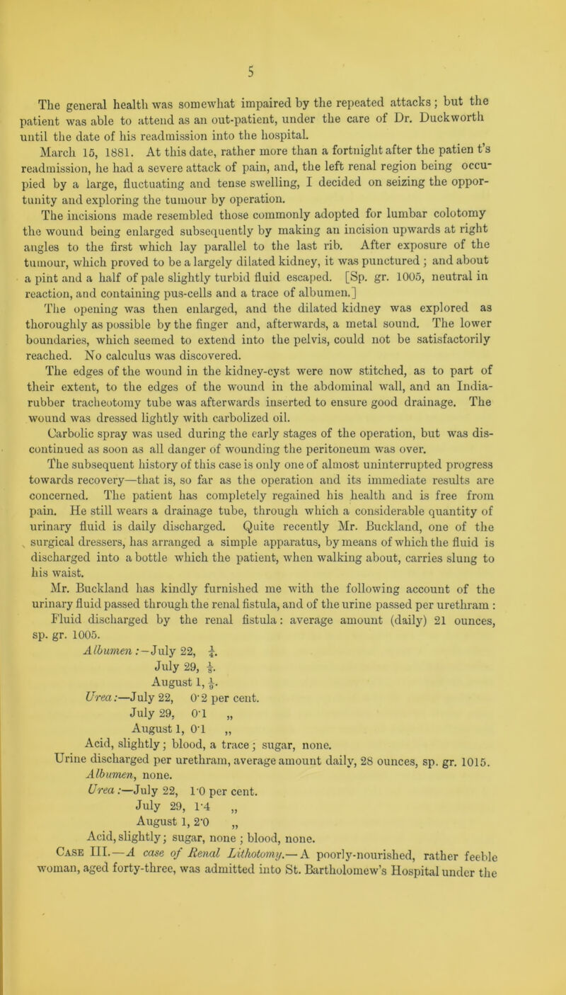 The general health was somewhat impaired by the repeated attacks; but the patient was able to attend as an out-patient, under the care of Dr. Duckworth until the date of his readmission into the hospital. March 15, 1881. At this date, rather more than a fortnight after the patien t’s readmission, he had a severe attack of pain, and, the left renal region being occu- pied by a large, fluctuating and tense swelling, I decided on seizing the oppor- tunity and exploring the tumour by operation. The incisions made resembled those commonly adopted for lumbar colotomy the wound being enlarged subsequently by making an incision upwards at right angles to the first which lay parallel to the last rib. After exposure of the tumour, which proved to be a largely dilated kidney, it was punctured ; and about a pint and a half of pale slightly turbid fluid escaped. [Sp. gr. 1005, neutral in reaction, and containing pus-cells and a trace of albumen.] The opening was then enlarged, and the dilated kidney was explored as thoroughly as possible by the finger and, afterwards, a metal sound. The lower boundaries, which seemed to extend into the pelvis, could not be satisfactorily reached. No calculus was discovered. The edges of the wound in the kidney-cyst were now stitched, as to part of their extent, to the edges of the wound in the abdominal wall, and an India- rubber tracheotomy tube was afterwards inserted to ensure good drainage. The wound was dressed lightly with carbolized oil. Carbolic spray was used during the early stages of the operation, but was dis- continued as soon as all danger of wounding the peritoneum was over. The subsequent history of this case is only one of almost uninterrupted progress towards recovery—that is, so far as the operation and its immediate results are concerned. The patient has completely regained his health and is free from pain. He still wears a drainage tube, through which a considerable quantity of urinary fluid is daily discharged. Quite recently Mr. JBuckland, one of the , surgical dressers, has arranged a simple apparatus, by means of which the fluid is discharged into a bottle which the patient, when walking about, carries slung to his waist. Mr. Buckland has kindly furnished me with the following account of the urinary fluid passed through the renal fistula, and of the urine passed per urethram : Fluid discharged by the renal fistula: average amount (daily) 21 ounces, sp. gr. 1005. Albumen : — July 22, July 29, i. August 1, i. Urea:—July 22, O' 2 per cent. July 29, 0'1 „ August 1, 0*1 „ Acid, slightly ; blood, a trace ; sugar, none. Urine discharged per urethram, average amount daily, 28 ounces, sp. gr. 1015. Albumen, none. Urea .'—July 22, l'O per cent. July 29, 1*4 „ August 1, 2'0 „ Acid,slightly; sugar, none ; blood, none. Case III.—A case of Renal Lithotomy.— A poorly-nourished, rather feeble woman, aged forty-three, was admitted into St. Bartholomew’s Hospital under the