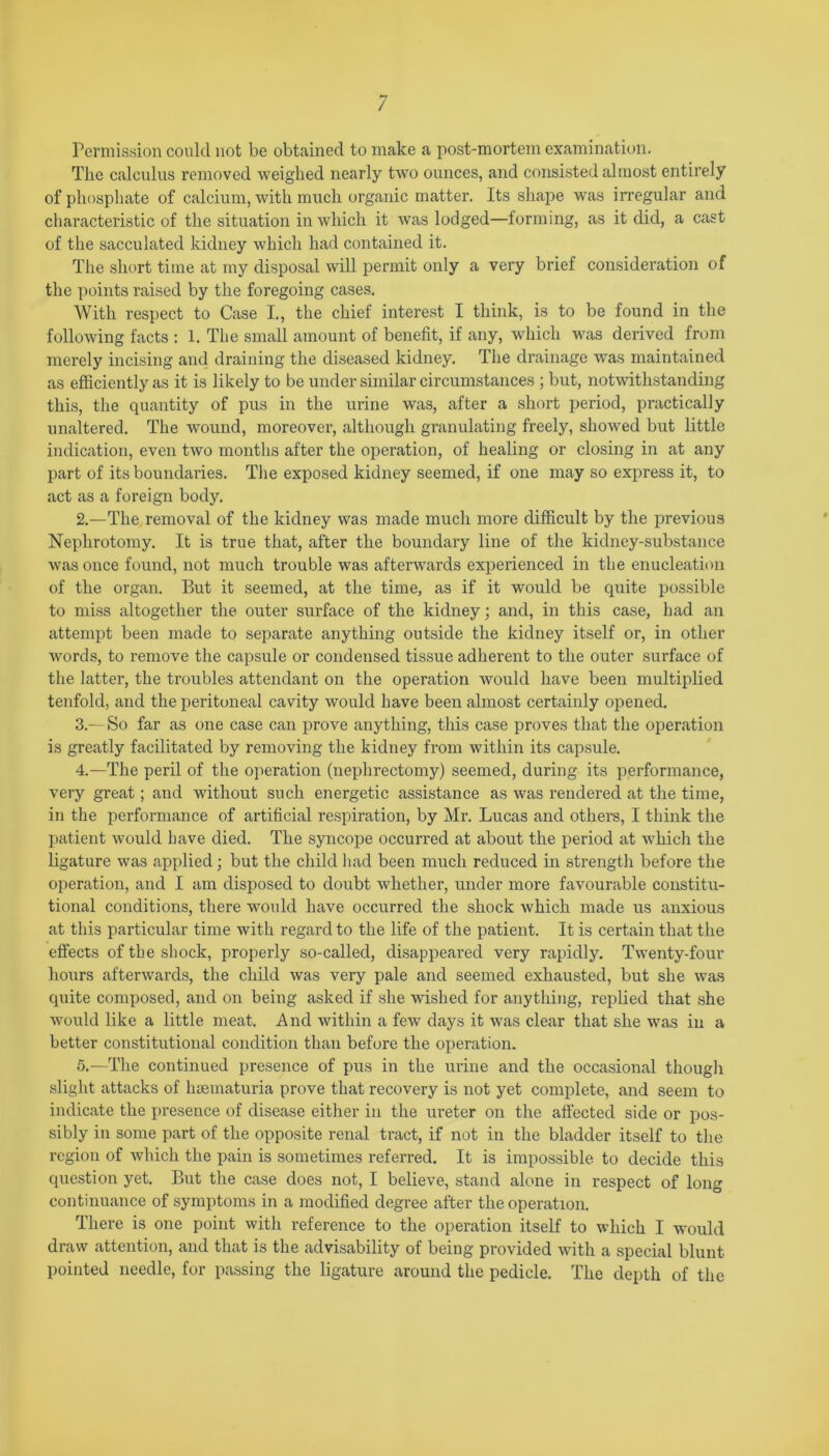 Permission could not be obtained to make a post-mortem examination. The calculus removed weighed nearly two ounces, and consisted almost entirely of phosphate of calcium, with much organic matter. Its shape was irregular and characteristic of the situation in which it was lodged—forming, as it did, a cast of the sacculated kidney which had contained it. The short time at my disposal will permit only a very brief consideration of the points raised by the foregoing cases. With respect to Case I., the chief interest I think, is to be found in the following facts : 1. The small amount of benefit, if any, which was derived from merely incising and draining the diseased kidney. rIhe drainage was maintained as efficiently as it is likely to be under similar circumstances ; but, notwithstanding this, the quantity of pus in the urine was, after a short period, practically unaltered. The wound, moreover, although granulating freely, showed but little indication, even two months after the operation, of healing or closing in at any part of its boundaries. The exposed kidney seemed, if one may so express it, to act as a foreign body. 2. —The removal of the kidney was made much more difficult by the previous Nephrotomy. It is true that, after the boundary line of the kidney-substance was once found, not much trouble was afterwards experienced in the enucleation of the organ. But it seemed, at the time, as if it would be quite possible to miss altogether the outer surface of the kidney; and, in this case, had an attempt been made to separate anything outside the kidney itself or, in other words, to remove the capsule or condensed tissue adherent to the outer surface of the latter, the troubles attendant on the operation would have been multiplied tenfold, and the peritoneal cavity would have been almost certainly opened. 3. —So far as one case can prove anything, this case proves that the operation is greatly facilitated by removing the kidney from within its capsule. 4. —The peril of the operation (nephrectomy) seemed, during its performance, very great; and without such energetic assistance as was rendered at the time, in the performance of artificial respiration, by Mr. Lucas and others, I think the patient would have died. The syncope occurred at about the period at which the ligature was applied; but the child bad been much reduced in strength before the operation, and I am disposed to doubt whether, under more favourable constitu- tional conditions, there would have occurred the shock which made us anxious at this particular time with regard to the life of the patient. It is certain that the effects of the shock, properly so-called, disappeared very rapidly. Twenty-four hours afterwards, the child was very pale and seemed exhausted, but she was quite composed, and on being asked if she wished for anything, replied that she would like a little meat. And within a few days it was clear that she was in a better constitutional condition than before the operation. 5. —The continued presence of pus in the urine and the occasional though slight attacks of hsematuria prove that recovery is not yet complete, and seem to indicate the presence of disease either in the ureter on the affected side or pos- sibly in some part of the opposite renal tract, if not in the bladder itself to the region of which the pain is sometimes referred. It is impossible to decide this question yet. But the case does not, I believe, stand alone in respect of long continuance of symptoms in a modified degree after the operation. There is one point with reference to the operation itself to which I would draw attention, and that is the advisability of being provided with a special blunt pointed needle, for passing the ligature around the pedicle. The depth of the