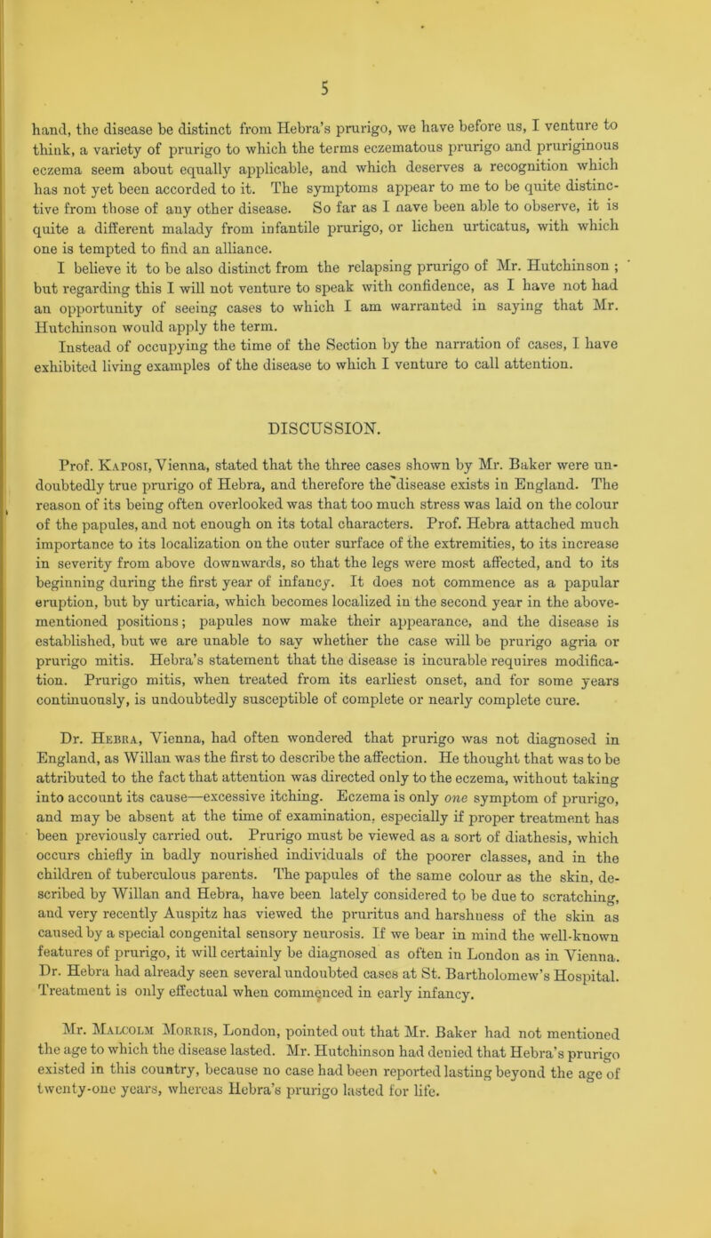 hand, the disease he distinct from Hebra’s prurigo, we have before us, I venture to think, a variety of prurigo to which the terms eczematous prurigo and pruriginous eczema seem about equally applicable, and which deserves a recognition which has not yet been accorded to it. The symptoms appear to me to be quite distinc- tive from those of any other disease. So far as I nave been able to observe, it is quite a different malady from infantile prurigo, or lichen urticatus, with which one is tempted to find an alliance. I believe it to be also distinct from the relapsing prurigo of Mr. Hutchinson ; but regarding this I will not venture to speak with confidence, as I have not had an opportunity of seeing cases to which I am warranted in saying that Mr. Hutchinson would apply the term. Instead of occupying the time of the Section by the narration of cases, I have exhibited living examples of the disease to which I venture to call attention. DISCUSSION. Prof. Kaposi, Vienna, stated that the three cases shown by Mr. Baker were un- doubtedly true prurigo of Hebra, and therefore the'disease exists in England. The reason of its being often overlooked was that too much stress was laid on the colour of the papules, and not enough on its total characters. Prof. Hebra attached much importance to its localization on the outer surface of the extremities, to its increase in severity from above downwards, so that the legs were most affected, and to its beginning during the first year of infancy. It does not commence as a papular eruption, but by urticaria, which becomes localized in the second year in the above- mentioned positions; papules now make their appearance, and the disease is established, but we are unable to say whether the case will be prurigo agria or prurigo mitis. Hebra’s statement that the disease is incurable requires modifica- tion. Prurigo mitis, when treated from its earliest onset, and for some years continuously, is undoubtedly susceptible of complete or nearly complete cure. Dr. Hebra, Vienna, had often wondered that prurigo was not diagnosed in England, as Willan was the first to describe the affection. He thought that was to be attributed to the fact that attention was directed only to the eczema, without taking into account its cause—excessive itching. Eczema is only one symptom of prurigo, and may be absent at the time of examination, especially if proper treatment has been previously carried out. Prurigo must be viewed as a sort of diathesis, which occurs chiefly in badly nourished individuals of the poorer classes, and in the children of tuberculous parents. The papules of the same colour as the skin, de- scribed by Willan and Hebra, have been lately considered to be due to scratching, and very recently Auspitz has viewed the pruritus and harshness of the skin as caused by a special congenital sensory neurosis. If we bear in mind the well-known features of prurigo, it will certainly be diagnosed as often in London as in Vienna. Dr. Hebra had already seen several undoubted cases at St. Bartholomew’s Hospital. Treatment is only effectual when commenced in early infancy Mr. Malcolm Morris, London, pointed out that Mr. Baker had not mentioned the age to which the disease lasted. Mr. Hutchinson had denied that Hebra’s prurigo existed in this country, because no case had been reported lasting beyond the age of twenty-one years, whereas Hebra’s prurigo lasted for life.