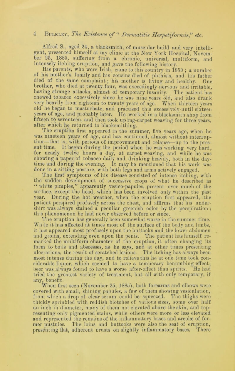 Alfred S., aged 24, a blacksmith, of muscular build and very intelli- gent, presented himself at my clinic at the New York Hospital, Novem- ber 25, 1885, suffering from a chronic, universal, multiform, and intensely itching eruption, and gave the following history. His parents, who were Irish, came to this country in 1850 ; a number of his mother’s family and his cousins died of phthisis, and his father died of the same complaint; his mother is living and liealthy. One brother, who died at twenty-four, was exceedingly nervous and irritable, having strange attacks, almost of temporary insanity. The patient has chewed tobacco excessively since he was nine years old, and also drank very heavily from eighteen to twenty years of age. Wlicn thirteen years old he began to masturbate, and practised this excessively-until sixteen years of age, and probably later. He worked in a blacksmith shop from fifteen to seventeen, and then took up rag-carpet weaving for three years, after which he returned to blacksmithing. The eruption (irst appeared in the summer, five years ago, when he was nineteen years of age, and has continued, almost without interrup- tion—that is, with periods of improvement and relapse—up to the pres- ent time. It began during the period when he was working very hard, for nearly twelve hours a day, at carpet-weaving, and while he was chewing a paper of tobacco daily and drinking heavily, both in the day- time and during the evening. It may be mentioned that his work was done in a sitting posture, with both legs and arms actively engaged. The first symptoms of his disease consisted of intense itching, with the sudden development of successive crops of what he described as white pimples,” apparently vesico-papules, present over much of the surface, except the head, which has been involved only within the past year. During the hot weather, when the eruption first appeared, the patient perspired profusely across the chest, and affirms that his under- shirt was always stained a peculiar greenish color by the perspiration ; this phenomenon he had never observed before or since. 'L’he eruption has generally been somewhat worse in the summer time. While it has affected at times most of the surface of the body and limbs, it has appeared most profusely upon the buttocks and the lower abdomen and groins, extending even upon the penis. The patient has himself re- marked tlie multiform character of the eruption, it often changing its form to boils and abscesses, as he says, and at other times ])resenting ulcerations, the result of scratched lesions. The itching has always been most intense during the day, and to relieve this he at one time took con- siderable liquor, which seemed to have a temporary benumbing effect; beer was always found to have a worse after-effect than spirits. He had tried the greatest variety of treatment, but all with only temporary, if any, benefit. When first seen (November 25, 1885), both forearms and elbows were covered with small, shining papules, a few of them showing vesiculation, from which a drop of clear serum could be squeezed. The thighs were thickly sprinkled with reddish blotches of various sizes, some over half an inch in diameter, many of them not elevated above theskin, and rep- resenting only pigmented stains, while others were more or less elevated and represented the remains of the inflammatory bases and areolte of for- mer pustules. The loins and buttocks were also the seat of eruption, presenting hat, adherent crusts on slightly inflammatory bases. There