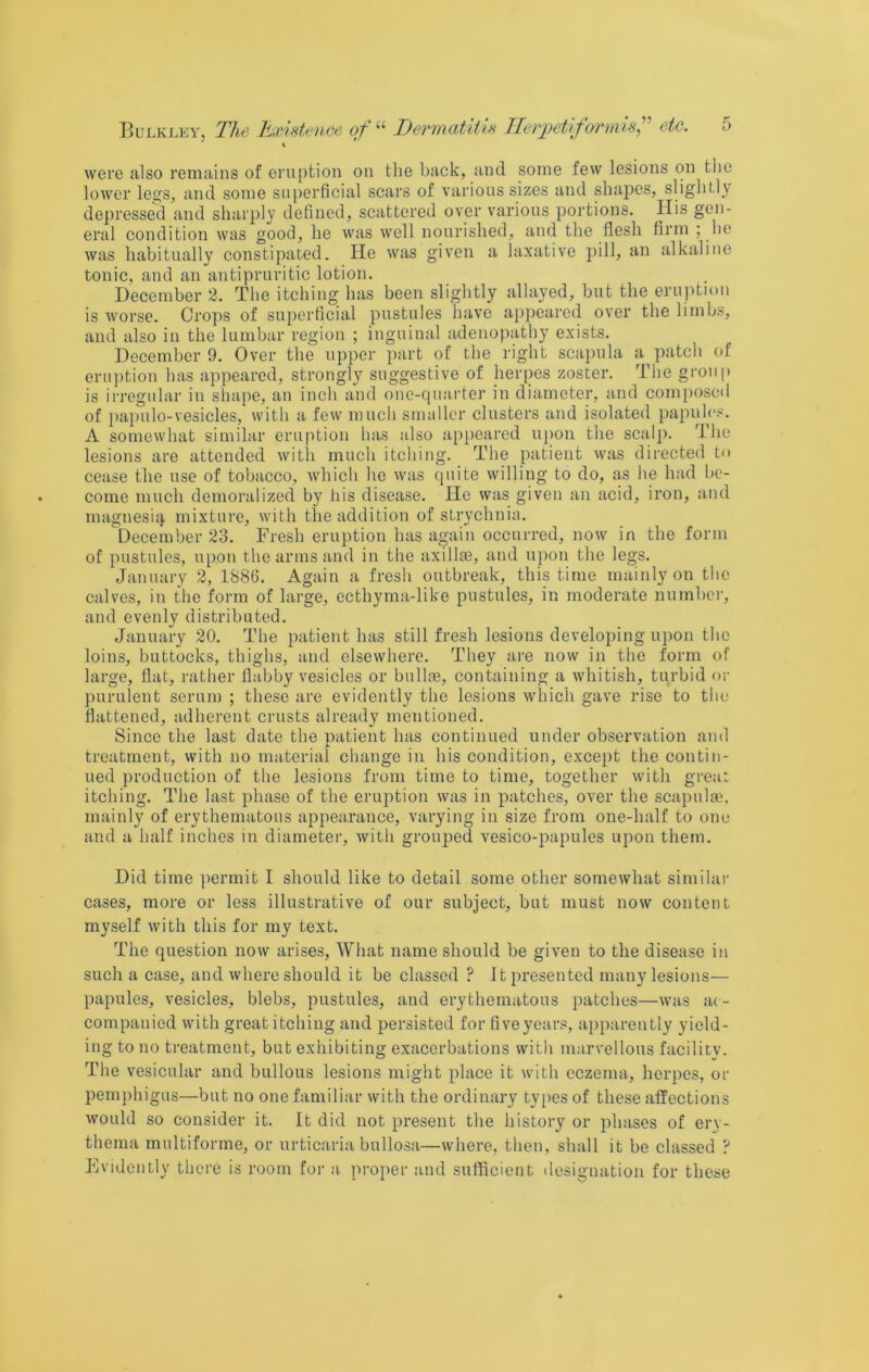i were also remains of eruption on the back, and some few lesions on the lower lesjs, and some superficial scars of various sizes and shapes, slightly depressed and sharply defined, scattered over various portions. His gen- eral condition was good, he was well nourished, and the flesh firm ; he was habitually constipated. He was given a laxative pill, an alkaline tonic, and an antipruritic lotion. December 2. The itching has been slightly allayed, but the eruption is worse. Crops of superficial pustules have appeared over the limbs, and also in the lumbar region ; inguinal adenopathy exists. December 9. Over the upper part of the right scapula a patch of eruption has appeared, strongly suggestive of herpes zoster. The group is irregular in shape, an inch and one-quarter in diameter, and composed of papulo-vesicles, with a few much smaller clusters and isolated papules. A somewhat similar eruption has also appeared upon the scalp. The lesions are attended witli much itcliing. The patient was directed to cease the use of tobacco, which he was quite willing to do, as he had be- come much demoralized by liis disease. He was given an acid, iron, and magnesiii mixture, with the addition of strychnia. December 23. Fresh eruption has again occurred, now in the form of pustules, upon the arms and in the axillte, and upon the legs. January 2, 1886. Again a fresh outbreak, this time mainly on the calves, in the form of large, ecthyma-like pustules, in moderate number, and evenly distributed. January 20. The patient has still fresh lesions developing upon the loins, buttocks, thighs, and elsewhere. They ai-e now in the form of large, flat, rather flabby vesicles or bullte, containing a whitish, turbid or purulent serum ; these are evidently the lesions which gave rise to the flattened, adherent crusts already mentioned. Since the last date the natient has continued under observation and treatment, with no material change in his condition, except the contin- ued production of the lesions from time to time, together with grea;: itching. The last phase of the eruption was in patches, over the scapulae, mainly of erythematous appearance, varying in size from one-half to one and a half inches in diameter, with grouped vesico-papules upon them. Did time permit I should like to detail some other somewhat similar cases, more or less illustrative of our subject, but must now content myself with this for my text. The question now arises. What name should be given to the disease in such a case, and where should it be classed ? It presented many lesions— papules, vesicles, blebs, pustules, and erythematous patches—was ac- companied with great itching and persisted for five years, apparently yield- ing to no treatment, but exhibiting exacerbations with marvellous facility. Tlie vesicular and bullous lesions might place it with eczema, herpes, or pemphigus—but no one familiar with the ordinary types of these affections would so consider it. It did not present the history or phases of erv- thema multiforme, or urticaria bullosa—where, then, shall it be classed ? Evidently there is room for a proper and sufficient designation for these