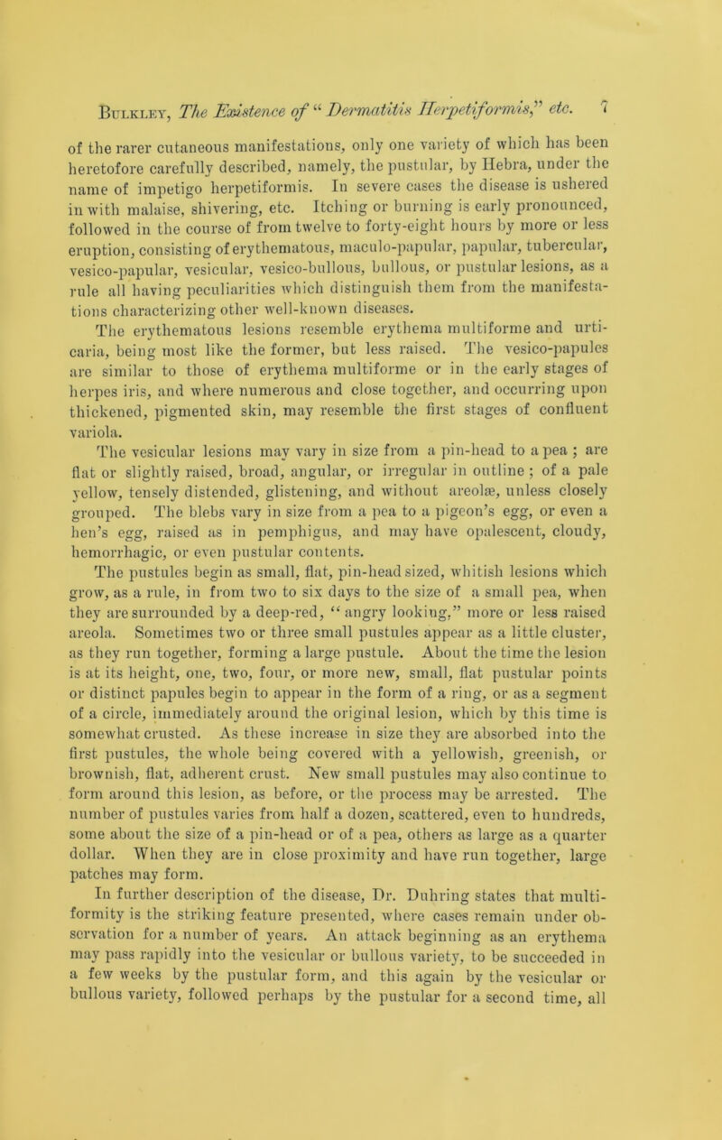 of the rarer cutaneous manifestations, only one vai-iety of which has been heretofore carefully described, namely, the pustular, by Hebra, under the name of impetigo herpetiformis. In severe cases the disease is usheied in with malaise, shivering, etc. Itching or burning is early pronounced, followed in the course of from twelve to forty-eight hours by more or less eruption, consisting of erythematous, maculo-papular, papular, tuberculai, vesico-papular, vesicular, vesico-bullous, bullous, or pustular lesions, as a rule all having peculiarities which distinguish them from the manifesta- tions characterizing other w’ell-knovvn diseases. The erythematous lesions resemble erythema multiforme and urti- caria, being most like the former, but less raised. The vesico-papules are similar to those of erythema multiforme or in the early stages of herpes iris, and where numerous and close together, and occurring upon thickened, pigmented skin, may resemble the first stages of confluent variola. The vesicular lesions may vary in size from a pin-head to a pea ; are flat or slightly raised, broad, angular, or irregular in outline ; of a pale yellow, tensely distended, glistening, and without areolae, unless closely grouped. The blebs vary in size from a pea to a pigeon’s egg, or even a hen’s egg, raised as in pemphigus, and may have opalescent, cloudy, hemorrhagic, or even pustular contents. The pustules begin as small, fiat, pin-head sized, whitish lesions which grow, as a rule, in from two to six days to the size of a small pea, when they are surrounded by a deep-red, “ angry looking,” more or less raised areola. Sometimes two or three small pustules appear as a little cluster, as they run together, forming a large pustule. About the time the lesion is at its height, one, two, four, or more new, small, fiat pustular points or distinct papules begin to appear in the form of a ring, or as a segment of a circle, immediately around the original lesion, which by this time is somewhat crusted. As these increase in size they are absorbed into the first pustules, the whole being covered with a yellowish, greenish, or brownish, flat, adherent crust. New small pustules may also continue to form around this lesion, as before, or the process may be arrested. The number of pustules varies from half a dozen, scattered, even to hundreds, some about the size of a pin-head or of a pea, others as large as a quarter dollar. When they are in close proximity and have run together, large patches may form. In further description of the disease. Dr. Duhring states that multi- formity is the striking feature presented, where cases remain under ob- servation for a number of years. An attack beginning as an erythema may pass rapidly into the vesicular or bullous variety, to be succeeded in a few weeks by the pustular form, and this again by the vesicular or bullous variety, followed perhaps by the pustular for a second time, all