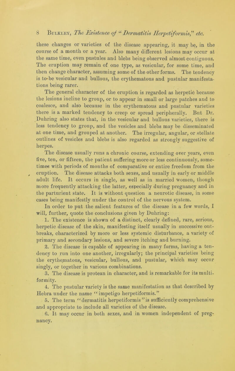 these changes or varieties of the disease appearing, it may be, in the course of a month or a year. Also many different lesions may occur at the same time, even pustules and blebs being observed almost contiguous. The eruption may remain of one type, as vesicular, for some time, and then change character, assuming some of the other forms. The tendency is to-be vesicular and bullous, the erythematous and pustular manifesta- tions being rarer. The general character of the eruption is regarded as herpetic because the lesions incline to group, or to appear in small or large imtches and to coalesce, and also because in the erythematous and pustular varieties there is a marked tendency to creep or spread peripherally. But Dr. Duhring also states that, in the vesicular and bullous varieties, there is less tendency to group, and the vesicles and blebs may be disseminated at one time, and grouped at another. The irregular, angular, or stellate outlines of vesicles and blebs is also regarded as strongly suggestive of herpes. The disease usually runs a chronic coarse, extending over years, even five, ten, or fifteen, the patient suffering more or less continuously, some- times with periods of months of comparative or entire freedom from the eruption. The disease attacks both sexes, and usually in early or middle adult life. It occurs in single, as well as in married women, though more frequently attacking the latter, especially during pregnancy and in the parturient state. It is without question a neurotic disease, in some cases being manifestly under the control of the nervous system. In order to put the salient features of the disease in a few words, I will, further, quote the conclusions given by Duhring: 1. The existence is shown of a distinct, clearly defined, rare, serious, herpetic disease of the skin, manifesting itself usually in successive out- breaks, characterized by more or less systemic disturbance, a variety of primary and secondary lesions, and severe itching and burning. 2. The disease is capable of appearing in many forms, having a ten- dency to run into one another, irregularly; the principal varieties being the erythepiatous, vesicular, bullous, and pustular, which may occur singly, or together in various combinations. 3. The disease is protean in character, and is remarkable for its multi- formity. 4. The pustular variety is the same manifestation as that described by Plebra under the name ‘‘impetigo herpetiformis.” 5. The term “dermatitis herpetiformis ”is sufficiently comprehensive and appropriate to include all varieties of the disease. G. It may occur in both sexes, and in women independent of preg- nancy.
