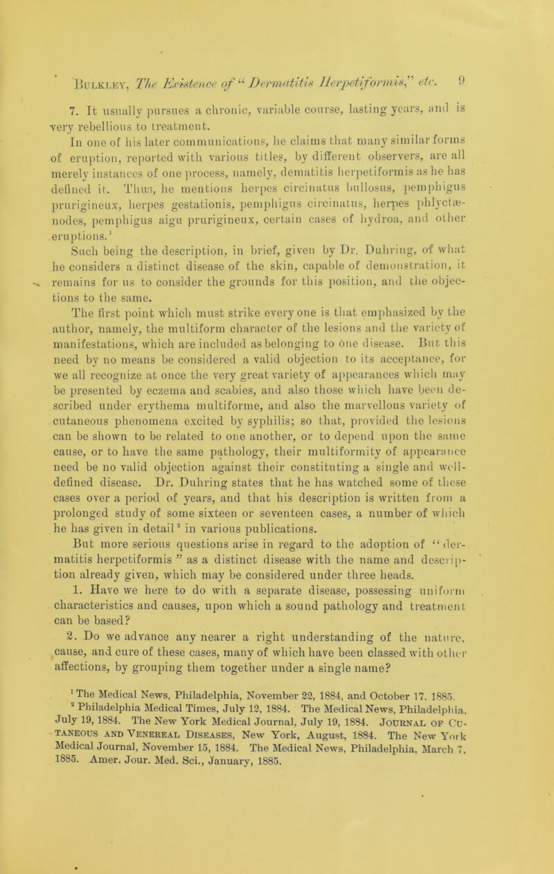 7. It usnully pursues a clirouic, variable course, lasting years, iind is very rebellious to ireatinent. In one of his later coniniunications, he claims that many similar forms of eruption, reported with various titles, by different observers, are all merely instances of one jirocess, namely, dematitis herjietiformis as he has defined it. Thus, he mentions herpes circiuatus bullosus, jiemphigus prurigineux, herpes gestationis, pemphigus circiuatus, henies ])hlyctie- nodcs, pemphigus aigu prurigineux, certain cases of hydroa, and other eruptions.' Such being the deseription, in brief, given by Dr. Duhring, of what he eonsiders a distinct disease of the skin, capable of demonstration, it remains for us to consider the grounds for this position, and the objec- tions to the same. The first point which must strike everyone is that emphasized by the author, namely, the multiform character of the lesions and the variety of manifestations, which are included as belonging to One disease. But this need by no means be considered a valid objection to its acceiitance, for we all recognize at once the very great variety of appearances which may be presented by eczema and scabies, and also those which have been de- scribed under erythema multiforme, and also the marvellous variety of cutaneous phenomena exeited by syphilis; so that, provided the lesions can be shown to be related to one another, or to depend upon the same eause, or to have the same pathology, their multiformity of ajipearance need be no valid objection against their constituting a single and well- defined disease. Dr. Duhring states that he has watched some of these cases over a period of years, and that his description is written from a prolonged study of some sixteen or seventeen cases, a number of which he has given in detail in various publications. But more serious questions arise in regard to the adoption of “der- matitis herpetiformis ’’ as a distinct disease with the name and descri[)- tion already given, which may be considered under three heads. 1. Have we here to do with a separate disease, possessing uniform characteristics and causes, upon whieh a sound pathology and treatment can be based? 2. Do we advance any nearer a right understanding of the nature, eause, and cure of these cases, many of which have been classed with other affections, by grouping them together under a single name? ' The Medical News, Philadelphia, November 23, 1884, and October 17. 1885. * Philadelphia Medical Times, July 12, 1884. The Medical News, Philadelpliia. July 19, 1884. The New York Medical Journal, July 19, 1884. Journal of Cu- taneous AND Venereal Diseases, New York, August, 1884. The New Yoi k Medical Journal, November 15, 1884. The Medical News, Philadelphia. March 7. 1885. Amen Jour. Med. Sci., January, 1885.