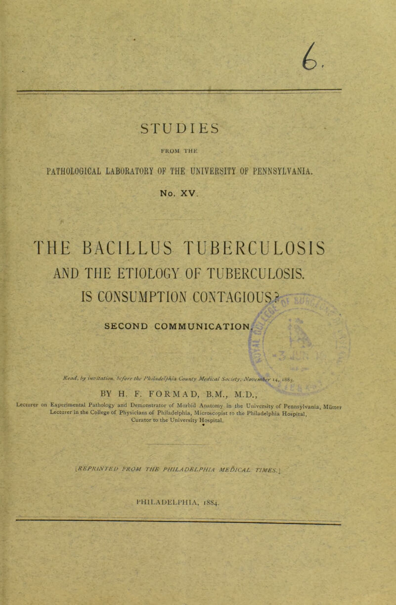 & STUDIES FROM THE PATHOLOGICAL LABORATORY OF THE UNIVERSITY OF PENNSYLVANIA. No. XV. THE BACILLUS TUBERCULOSIS AND THE ETIOLOGY OF TUBERCULOSIS. IS CONSUMPTION CONTAGIOUS? SECOND COMMUNICATION. Read. by invitation, before the Philadelphia. County Medical Society, November 14, 188 j. BY H. F. FORM AD, B.M., M.D., Lecturer on Experimental Pathology and Demonstrator of Morbid Anatomy in the University of Pennsylvania, Mutter Lecturer in the College of Physicians of Philadelphia, Microscopist to the Philadelphia Hospital, Curator to the University Hospital. [REPRINTED FROM THE PHILADELPHIA ME lb 1CAL TIMES. J PHILADELPHIA, 18S4.