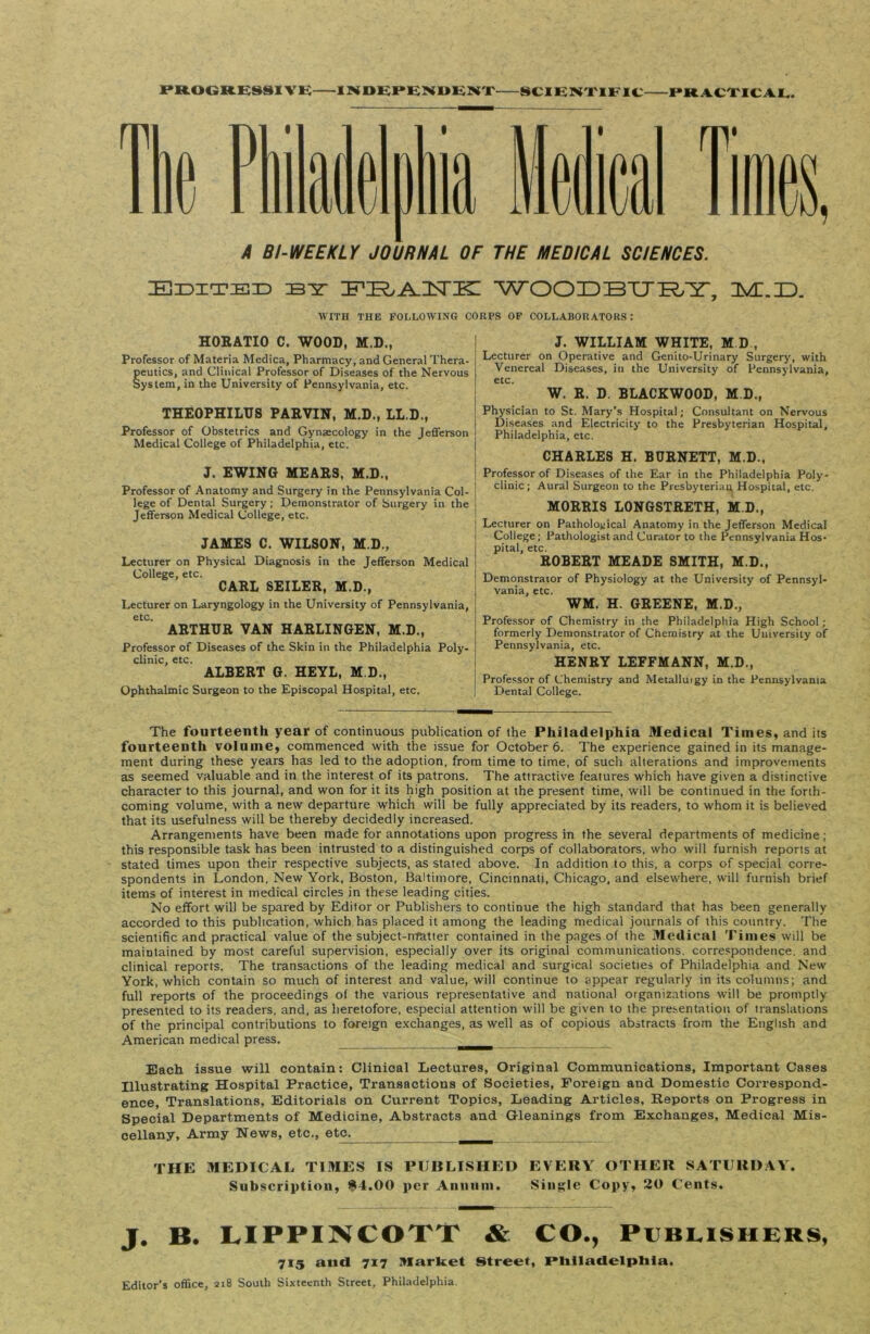 PROGRESSIVE INDEPENDENT SCIENTIFIC PRACTICAL. A BI-WEEKLY JOURNAL OF THE MEDICAL SCIENCES. Edited :by ZFUR^HSriD WOODBURY, IMI.ID. WITH THE FOLLOWING CORPS OF COLLABORATORS: HORATIO C. WOOD, M.D., Professor of Materia Medica, Pharmacy, and General Thera- eutics, and Clinical Professor of Diseases of the Nervous yslem, in the University of Pennsylvania, etc. THEOPHILUS PAEVIN, M.D., LL.D., Professor of Obstetrics and Gynaecology in the Jefferson Medical College of Philadelphia, etc. J. EWING MEAES, M.D., Professor of Anatomy and Surgery in the Pennsylvania Col- lege of Dental Surgery; Demonstrator of Surgery in the Jefferson Medical College, etc. JAMES C. WILSON, M.D., Lecturer on Physical Diagnosis in the Jefferson Medical College, etc. CAEL SEILEE, M.D., Lecturer on Laryngology in the University of Pennsylvania, etc. AETHTJE VAN HAELINGEN, M.D., Professor of Diseases of the Skin in the Philadelphia Poly- clinic, etc. ALBEET G. HEYL, M.D., Ophthalmic Surgeon to the Episcopal Hospital, etc. J. WILLIAM WHITE, M D , Lecturer on Operative and Genito-Urinary Surgery, with Venereal Diseases, in the University of Pennsylvania, etc. W. E. D. BLACKWOOD, M.D., Physician to St. Mary’s Hospital; Consultant on Nervous Diseases and Electricity to the Presbyterian Hospital, Philadelphia, etc. CHAHLES H. BUENETT, M.D., Professor of Diseases of the Ear in the Philadelphia Poly- clinic; Aural Surgeon to the Presbyterian, Hospital, etc. MOEEIS LONGSTRETH, M.D., Lecturer on Pathological Anatomy in the Jefferson Medical College; Pathologist and Curator to the Pennsylvania Hos- pital, etc. ROBERT MEADE SMITH, M.D., Demonstrator of Physiology at the University of Pennsyl- vania, etc. WM. H. GREENE, M.D., Professor of Chemistry in the Philadelphia High School ; formerly Demonstrator of Chemistry at the University of Pennsylvania, etc. HENKY LEFFMANN, M.D., Professor of Chemistry and Metalluigy in the Pennsylvania Dental College. The fourteenth year of continuous publication of the Philadelphia Medical Times, and its fourteenth volume, commenced with the issue for October 6. The experience gained in its manage- ment during these years has led to the adoption, from time to time, of such alterations and improvements as seemed valuable and in the interest of its patrons. The attractive features which have given a distinctive character to this journal, and won for it its high position at the present time, will be continued in the forth- coming volume, with a new departure which will be fully appreciated by its readers, to whom it is believed that its usefulness will be thereby decidedly increased. Arrangements have been made for annotations upon progress in the several departments of medicine; this responsible task has been intrusted to a distinguished corps of collaborators, who will furnish reports at stated times upon their respective subjects, as stated above. In addition to this, a corps of special corre- spondents in London, New York, Boston, Baltimore, Cincinnati, Chicago, and elsewhere, will furnish brief items of interest in medical circles in these leading cities. No effort will be spared by Editor or Publishers to continue the high standard that has been generally accorded to this publication, which has placed it among the leading medical journals of this country. The scientific and practical value of the subject-matter contained in the pages of the Medical Times will be maintained by most careful supervision, especially over its original communications, correspondence, and clinical reports. The transactions of the leading medical and surgical societies of Philadelphia and New York, which contain so much of interest and value, will continue to appear regularly in its columns; and full reports of the proceedings of the various representative and national organizations will be promptly presented to its readers, and, as heretofore, especial attention will be given to the presentation of translations of the principal contributions to foreign exchanges, as well as of copious abstracts from the English and American medical press. Each issue will contain: Clinical Lectures, Original Communications, Important Cases Illustrating Hospital Practice, Transactions of Societies, Foreign and Domestic Correspond- ence, Translations, Editorials on Current Topics, Leading Articles, Reports on Progress in Special Departments of Medicine, Abstracts and Gleanings from Exchanges, Medical Mis- cellany, Army News, etc., eta THE MEDICAL TIMES IS PUBLISHED EVERY OTHER SATURDAY. Subscription, $4.00 per Annum. Single Copy, 20 Cents. J. B. LIPPINCOTT & CO., Publishers, 715 and 717 Market Street, Philadelphia. Editor's office, 218 South Sixteenth Street, Philadelphia