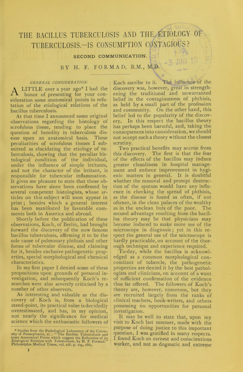 THE BACILLUS TUBERCULOSIS AND THE ETIOLOGY OF TUBERCULOSIS.—IS CONSUMPTION CONTAGIOUS? SECOND COMMUNICATION. BY H. F. FORM AD, B.M., M.D. GENERAL CONSIDERATION. A LITTLE over a year ago* I had the honor of presenting for your con- sideration some anatomical points in refu- tation of the etiological relations of the bacillus tuberculosis. At that time I announced some original observations regarding the histology of scrofulous tissue, tending to place the question of heredity in tuberculous dis- ease upon an anatomical basis. These peculiarities of scrofulous tissues I sub- mitted as elucidating the etiology of tu- berculosis, showing that the peculiar his- tological condition of the individual, under the influence of simple irritants, and not the character of the irritant, is responsible for tubercular inflammation. It gives me pleasure to state that these ob- servations have since been confirmed by several competent histologists, whose ar- ticles on this subject will soon appear in print ; besides which a general interest has been manifested by favorable com- ments both in America and abroad. Shortly before the publication of these observations, Koch, of Berlin, had brought forward the discovery of the now famous bacillus tuberculosis, affirming it to be the sole cause of pulmonary phthisis and other forms of tubercular disease, and claiming for it, besides exclusive pathogenetic prop- erties, special morphological and chemical characteristics. In my first paper I denied some of these propositions upon grounds of personal in- vestigation, and subsequently Koch’s re- searches were also severely criticised by a number of other observers. As interesting and valuable as the dis- covery of Koch is, from a biological stand-point, its practical value is decidedly overestimated, and has, in my opinion, not nearly the significance for medical science which the enthusiastic followers of * Studies from the Pathological Laboratory of the Univer- sity of Pennsylvania, xi.; “The Bacillus Tuberculosis and some Anatomical Points which suggest the Refutation of its Etiological Relation with Tuberculosis, by H. F. Formad.” Philadelphia Medical Times, vol. xiii. p. 109, 1882. I Koch ascribe to it. The influence of the discovery was, however, great in strength- ening the traditional and unwarranted belief in the contagiousness of phthisis, as held by a small part of the profession and community. On the other hand, this belief led to the popularity of the discov- ery. In this respect the bacillus theory has perhaps been harmful, and, taking the consequences into consideration, we should not accept such a theory without the closest scrutiny. Two practical benefits may accrue from this discovery. The first is that the fear of the effects of the bacillus may induce greater cleanliness in hospital manage- ment and enforce improvement in hygi- enic matters in general. It is doubtful whether the removal and prompt destruc- tion of the sputum would have any influ- ence in checking the spread of phthisis, as the disease is found as often, if not oftener, in the clean palaces of the wealthy as in the unclean huts of the poor. The second advantage resulting from the bacil- lus theory may be that physicians may become induced to make more use of the microscope in diagnosis; yet in this re- spect the general use of the microscope is hardly practicable, on account of the thor- ough technique and experience required. To-day, while the bacillus is acknowl- edged as a common morphological con- comitant of tubercle, the pathogenetic properties are denied it by the best pathol- ogists and clinicians, on account of a want of sufficient confirmation of the evidence thus far offered. The followers of Koch’s theory are, however, numerous, but they are recruited largely from the ranks of clinical teachers, book-writers, and others possessing no opportunities for personal investigation. It may be well to state that, upon my visit to Koch last summer, made with the purpose of doing justice to this important question, I was gratified in many respects. I found Koch an earnest and conscientious worker, and not as dogmatic and extreme