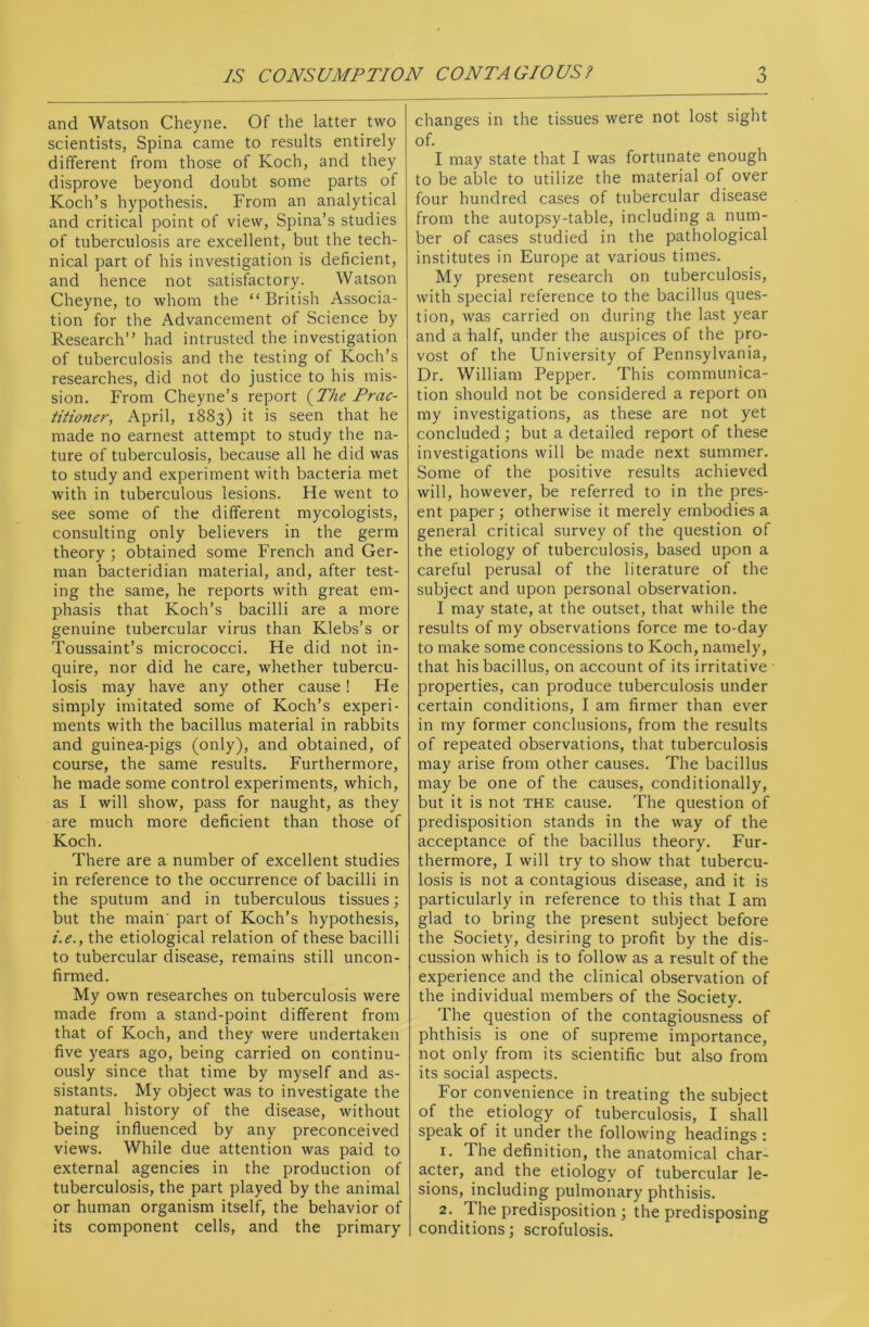 and Watson Cheyne. Of the latter two scientists, Spina came to results entirely different from those of Koch, and they disprove beyond doubt some parts of Koch’s hypothesis. From an analytical and critical point of view, Spina’s studies of tuberculosis are excellent, but the tech- nical part of his investigation is deficient, and hence not satisfactory. Watson Cheyne, to whom the “British Associa- tion for the Advancement of Science by Research” had intrusted the investigation of tuberculosis and the testing of Koch’s researches, did not do justice to his mis- sion. From Cheyne’s report (2he Prac- titioner, April, 1883) it is seen that he made no earnest attempt to study the na- ture of tuberculosis, because all he did was to study and experiment with bacteria met with in tuberculous lesions. He went to see some of the different mycologists, consulting only believers in the germ theory ; obtained some French and Ger- man bacteridian material, and, after test- ing the same, he reports with great em- phasis that Koch’s bacilli are a more genuine tubercular virus than Klebs’s or Toussaint’s micrococci. He did not in- quire, nor did he care, whether tubercu- losis may have any other cause! He simply imitated some of Koch’s experi- ments with the bacillus material in rabbits and guinea-pigs (only), and obtained, of course, the same results. Furthermore, he made some control experiments, which, as I will show, pass for naught, as they are much more deficient than those of Koch. There are a number of excellent studies in reference to the occurrence of bacilli in the sputum and in tuberculous tissues; but the main' part of Koch’s hypothesis, i.e., the etiological relation of these bacilli to tubercular disease, remains still uncon- firmed. My own researches on tuberculosis were made from a stand-point different from that of Koch, and they were undertaken five years ago, being carried on continu- ously since that time by myself and as- sistants. My object was to investigate the natural history of the disease, without being influenced by any preconceived views. While due attention was paid to external agencies in the production of tuberculosis, the part played by the animal or human organism itself, the behavior of its component cells, and the primary changes in the tissues were not lost sight of. I may state that I was fortunate enough to be able to utilize the material of over four hundred cases of tubercular disease from the autopsy-table, including a num- ber of cases studied in the pathological institutes in Europe at various times. My present research on tuberculosis, with special reference to the bacillus ques- tion, was carried on during the last year and a half, under the auspices of the pro- vost of the University of Pennsylvania, Dr. William Pepper. This communica- tion should not be considered a report on my investigations, as these are not yet concluded ; but a detailed report of these investigations will be made next summer. Some of the positive results achieved will, however, be referred to in the pres- ent paper ; otherwise it merely embodies a general critical survey of the question of the etiology of tuberculosis, based upon a careful perusal of the literature of the subject and upon personal observation. I may state, at the outset, that while the results of my observations force me to-day to make some concessions to Koch, namely, that his bacillus, on account of its irritative properties, can produce tuberculosis under certain conditions, I am firmer than ever in my former conclusions, from the results of repeated observations, that tuberculosis may arise from other causes. The bacillus may be one of the causes, conditionally, but it is not the cause. The question of predisposition stands in the way of the acceptance of the bacillus theory. Fur- thermore, I will try to show that tubercu- losis is not a contagious disease, and it is particularly in reference to this that I am glad to bring the present subject before the Society, desiring to profit by the dis- cussion which is to follow as a result of the experience and the clinical observation of the individual members of the Society. The question of the contagiousness of phthisis is one of supreme importance, not only from its scientific but also from its social aspects. For convenience in treating the subject of the etiology of tuberculosis, I shall speak of it under the following headings : 1. The definition, the anatomical char- acter, and the etiology of tubercular le- sions, including pulmonary phthisis. 2. The predisposition ; the predisposing conditions; scrofulosis.