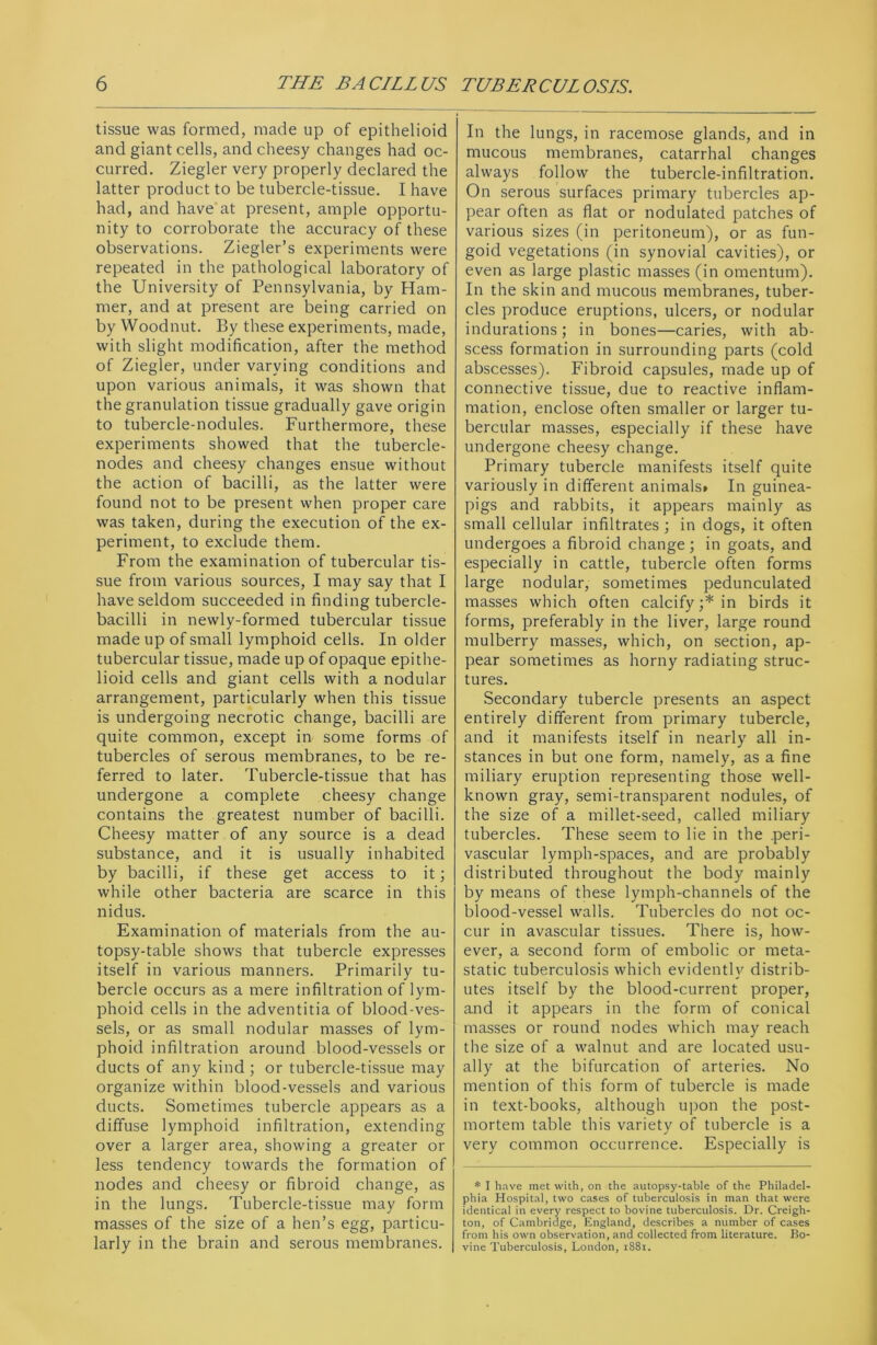 tissue was formed, made up of epithelioid and giant cells, and cheesy changes had oc- curred. Ziegler very properly declared the latter product to be tubercle-tissue. I have had, and have at present, ample opportu- nity to corroborate the accuracy of these observations. Ziegler’s experiments were repeated in the pathological laboratory of the University of Pennsylvania, by Ham- mer, and at present are being carried on by Woodnut. By these experiments, made, with slight modification, after the method of Ziegler, under varying conditions and upon various animals, it was shown that the granulation tissue gradually gave origin to tubercle-nodules. Furthermore, these experiments showed that the tubercle- nodes and cheesy changes ensue without the action of bacilli, as the latter were found not to be present when proper care was taken, during the execution of the ex- periment, to exclude them. From the examination of tubercular tis- sue from various sources, I may say that I have seldom succeeded in finding tubercle- bacilli in newly-formed tubercular tissue made up of small lymphoid cells. In older tubercular tissue, made up of opaque epithe- lioid cells and giant cells with a nodular arrangement, particularly when this tissue is undergoing necrotic change, bacilli are quite common, except in some forms of tubercles of serous membranes, to be re- ferred to later. Tubercle-tissue that has undergone a complete cheesy change contains the greatest number of bacilli. Cheesy matter of any source is a dead substance, and it is usually inhabited by bacilli, if these get access to it; while other bacteria are scarce in this nidus. Examination of materials from the au- topsy-table shows that tubercle expresses itself in various manners. Primarily tu- bercle occurs as a mere infiltration of lym- phoid cells in the adventitia of blood-ves- sels, or as small nodular masses of lym- phoid infiltration around blood-vessels or ducts of any kind ; or tubercle-tissue may organize within blood-vessels and various ducts. Sometimes tubercle appears as a diffuse lymphoid infiltration, extending over a larger area, showing a greater or less tendency towards the formation of nodes and cheesy or fibroid change, as in the lungs. Tubercle-tissue may form masses of the size of a hen’s egg, particu- larly in the brain and serous membranes. In the lungs, in racemose glands, and in mucous membranes, catarrhal changes always follow the tubercle-infiltration. On serous surfaces primary tubercles ap- pear often as flat or nodulated patches of various sizes (in peritoneum), or as fun- goid vegetations (in synovial cavities), or even as large plastic masses (in omentum). In the skin and mucous membranes, tuber- cles produce eruptions, ulcers, or nodular indurations; in bones—caries, with ab- scess formation in surrounding parts (cold abscesses). Fibroid capsules, made up of connective tissue, due to reactive inflam- mation, enclose often smaller or larger tu- bercular masses, especially if these have undergone cheesy change. Primary tubercle manifests itself quite variously in different animals* In guinea- pigs and rabbits, it appears mainly as small cellular infiltrates; in dogs, it often undergoes a fibroid change; in goats, and especially in cattle, tubercle often forms large nodular, sometimes pedunculated masses which often calcify;* in birds it forms, preferably in the liver, large round mulberry masses, which, on section, ap- pear sometimes as horny radiating struc- tures. Secondary tubercle presents an aspect entirely different from primary tubercle, and it manifests itself in nearly all in- stances in but one form, namely, as a fine miliary eruption representing those well- known gray, semi-transparent nodules, of the size of a millet-seed, called miliary tubercles. These seem to lie in the .peri- vascular lymph-spaces, and are probably distributed throughout the body mainly by means of these lymph-channels of the blood-vessel walls. Tubercles do not oc- cur in avascular tissues. There is, how- ever, a second form of embolic or meta- static tuberculosis which evidently distrib- utes itself by the blood-current proper, and it appears in the form of conical masses or round nodes which may reach the size of a walnut and are located usu- ally at the bifurcation of arteries. No mention of this form of tubercle is made in text-books, although upon the post- mortem table this variety of tubercle is a very common occurrence. Especially is * I have met with, on the autopsy-table of the Philadel- phia Hospital, two cases of tuberculosis in man that were identical in every respect to bovine tuberculosis. Dr. Creigh- ton, of Cambridge, England, describes a number of cases from his own observation, and collected from literature. Bo- vine Tuberculosis, London, 1881.