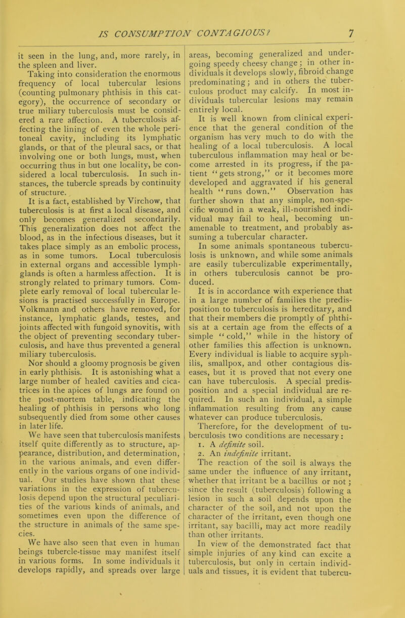 it seen in the lung, and, more rarely, in the spleen and liver. Taking into consideration the enormous frequency of local tubercular lesions (counting pulmonary phthisis in this cat- egory), the occurrence of secondary or true miliary tuberculosis must be consid- ered a rare affection. A tuberculosis af- fecting the lining of even the whole peri- toneal cavity, including its lymphatic glands, or that of the pleural sacs, or that involving one or both lungs, must, when occurring thus in but one locality, be con- sidered a local tuberculosis. In such in- stances, the tubercle spreads by continuity of structure. It is a fact, established by Virchow, that tuberculosis is at first a local disease, and only becomes generalized secondarily. This generalization does not affect the blood, as in the infectious diseases, but it takes place simply as an embolic process, as in some tumors. Local tuberculosis in external organs and accessible lymph - glands is often a harmless affection. It is strongly related to primary tumors. Com- plete early removal of local tubercular le- sions is practised successfully in Europe. Volkmann and others have removed, for instance, lymphatic glands, testes, and joints affected with fungoid synovitis, with the object of preventing secondary tuber- culosis, and have thus prevented a general miliary tuberculosis. Nor should a gloomy prognosis be given in early phthisis. It is astonishing what a large number of healed cavities and cica- trices in the apices of lungs are found on the post-mortem table, indicating the healing of phthisis in persons who long subsequently died from some other causes in later life. We have seen that tuberculosis manifests itself quite differently as to structure, ap- pearance, distribution, and determination, in the various animals, and even differ- ently in the various organs of one individ- ual. Our studies have shown that these variations in the expression of tubercu- losis depend upon the structural peculiari- ties of the various kinds of animals, and sometimes even upon the difference of the structure in animals of the same spe- cies. We have also seen that even in human beings tubercle-tissue may manifest itself in various forms. In some individuals it develops rapidly, and spreads over large areas, becoming generalized and under- going speedy cheesy change ; in other in- dividuals it develops slowly, fibroid change predominating; and in others the tuber- culous product may calcify. In most in- dividuals tubercular lesions may remain entirely local. It is well known from clinical experi- ence that the general condition of the organism has very much to do with the healing of a local tuberculosis. A local tuberculous inflammation may heal or be- come arrested in its progress, if the pa- tient “ gets strong,” or it becomes more developed and aggravated if his general health “runs down.” Observation has further shown that any simple, non-spe- cific wound in a weak, ill-nourished indi- vidual may fail to heal, becoming un- amenable to treatment, and probably as- suming a tubercular character. In some animals spontaneous tubercu- losis is unknown, and while some animals are easily tuberculizable experimentally, in others tuberculosis cannot be pro- duced. It is in accordance with experience that in a large number of families the predis- position to tuberculosis is hereditary, and that their members die promptly of phthi- sis at a certain age from the effects of a simple “cold,” while in the history of other families this affection is unknown. Every individual is liable to acquire syph- ilis, smallpox, and other contagious dis- eases, but it is proved that not every one can have tuberculosis. A special predis- position and a special individual are re- quired. In such an individual, a simple inflammation resulting from any cause whatever can produce tuberculosis. Therefore, for the development of tu- berculosis two conditions are necessary : 1. A definite soil. 2. An indefinite irritant. The reaction of the soil is always the same under the influence of any irritant, whether that irritant be a bacillus or not; since the result (tuberculosis) following a lesion in such a soil depends upon the character of the soil, and not upon the character of the irritant, even though one irritant, say bacilli, may act more readily than other irritants. In view of the demonstrated fact that simple injuries of any kind can excite a tuberculosis, but only in certain individ- uals and tissues, it is evident that tubercu-
