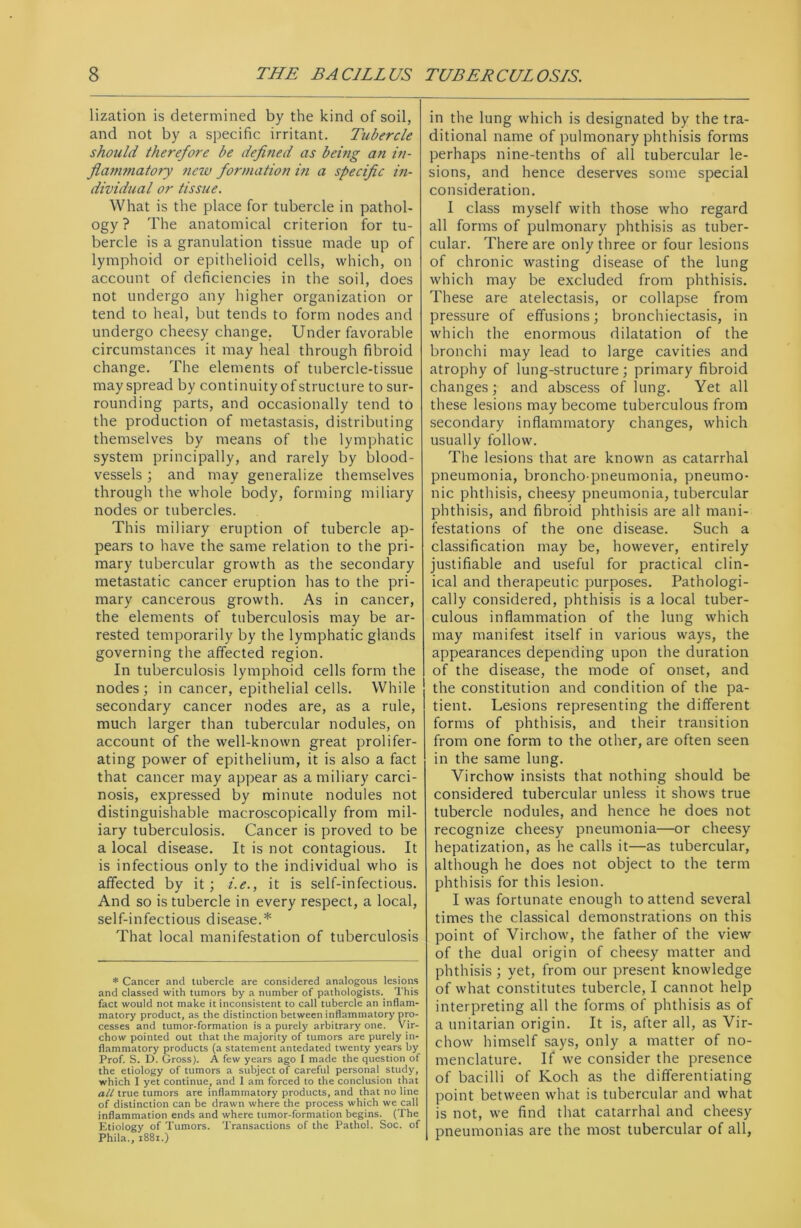 lization is determined by the kind of soil, and not by a specific irritant. Tubercle should therefore be defined as being an in- flammatory new formation in a specific in- dividual or tissue. What is the place for tubercle in pathol- ogy ? The anatomical criterion for tu- bercle is a granulation tissue made up of lymphoid or epithelioid cells, which, on account of deficiencies in the soil, does not undergo any higher organization or tend to heal, but tends to form nodes and undergo cheesy change. Under favorable circumstances it may heal through fibroid change. The elements of tubercle-tissue may spread by continuity of structure to sur- rounding parts, and occasionally tend to the production of metastasis, distributing themselves by means of the lymphatic system principally, and rarely by blood- vessels ; and may generalize themselves through the whole body, forming miliary nodes or tubercles. This miliary eruption of tubercle ap- pears to have the same relation to the pri- mary tubercular growth as the secondary metastatic cancer eruption has to the pri- mary cancerous growth. As in cancer, the elements of tuberculosis may be ar- rested temporarily by the lymphatic glands governing the affected region. In tuberculosis lymphoid cells form the nodes; in cancer, epithelial cells. While secondary cancer nodes are, as a rule, much larger than tubercular nodules, on account of the well-known great prolifer- ating power of epithelium, it is also a fact that cancer may appear as a miliary carci- nosis, expressed by minute nodules not distinguishable macroscopically from mil- iary tuberculosis. Cancer is proved to be a local disease. It is not contagious. It is infectious only to the individual who is affected by it; i.e., it is self-infectious. And so is tubercle in every respect, a local, self-infectious disease.* That local manifestation of tuberculosis * Cancer and tubercle are considered analogous lesions and classed with tumors by a number of pathologists. This fact would not make it inconsistent to call tubercle an inflam- matory product, as the distinction between inflammatory pro- cesses and tumor-formation is a purely arbitrary one. Vir- chow pointed out that the majority of tumors are purely in- flammatory products (a statement antedated twenty years by Prof. S. D. Gross). A few years ago I made the question of the etiology of tumors a subject of careful personal study, which I yet continue, and 1 am forced to the conclusion that all true tumors are inflammatory products, and that no line of distinction can be drawn where the process which we call inflammation ends and where tumor-formation begins. (The Etiology of Tumors. Transactions of the Pathol. Soc. of Phila., 1881.) in the lung which is designated by the tra- ditional name of pulmonary phthisis forms perhaps nine-tenths of all tubercular le- sions, and hence deserves some special consideration. I class myself with those who regard all forms of pulmonary phthisis as tuber- cular. There are only three or four lesions of chronic wasting disease of the lung which may be excluded from phthisis. These are atelectasis, or collapse from pressure of effusions; bronchiectasis, in which the enormous dilatation of the bronchi may lead to large cavities and atrophy of lung-structure ; primary fibroid changes; and abscess of lung. Yet all these lesions may become tuberculous from secondary inflammatory changes, which usually follow. The lesions that are known as catarrhal pneumonia, broncho pneumonia, pneumo- nic phthisis, cheesy pneumonia, tubercular phthisis, and fibroid phthisis are all mani- festations of the one disease. Such a classification may be, however, entirely justifiable and useful for practical clin- ical and therapeutic purposes. Pathologi- cally considered, phthisis is a local tuber- culous inflammation of the lung which may manifest itself in various ways, the appearances depending upon the duration of the disease, the mode of onset, and the constitution and condition of the pa- tient. Lesions representing the different forms of phthisis, and their transition from one form to the other, are often seen in the same lung. Virchow insists that nothing should be considered tubercular unless it shows true tubercle nodules, and hence he does not recognize cheesy pneumonia—or cheesy hepatization, as he calls it—as tubercular, although he does not object to the term phthisis for this lesion. I was fortunate enough to attend several times the classical demonstrations on this point of Virchow, the father of the view of the dual origin of cheesy matter and phthisis ; yet, from our present knowledge of what constitutes tubercle, I cannot help interpreting all the forms of phthisis as of a Unitarian origin. It is, after all, as Vir- chow himself says, only a matter of no- menclature. If we consider the presence of bacilli of Koch as the differentiating point between what is tubercular and what is not, we find that catarrhal and cheesy pneumonias are the most tubercular of all,