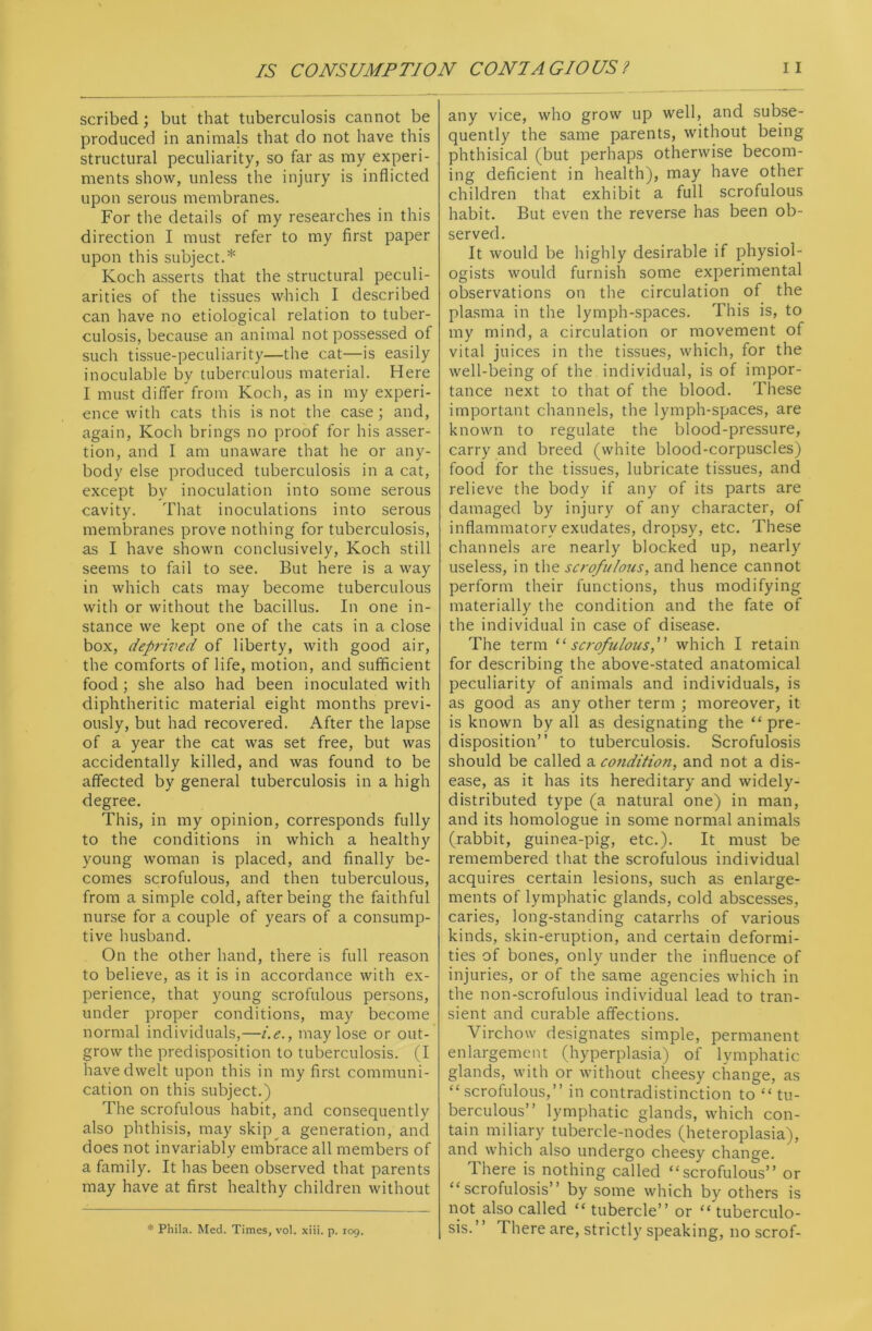 scribed; but that tuberculosis cannot be produced in animals that do not have this structural peculiarity, so far as my experi- ments show, unless the injury is inflicted upon serous membranes. For the details of my researches in this direction I must refer to my first paper upon this subject.* Koch asserts that the structural peculi- arities of the tissues which I described can have no etiological relation to tuber- culosis, because an animal not possessed of such tissue-peculiarity—the cat—is easily inoculable by tuberculous material. Here I must differ from Koch, as in my experi- ence with cats this is not the case; and, again, Koch brings no proof for his asser- tion, and I am unaware that he or any- body else produced tuberculosis in a cat, except by inoculation into some serous cavity. That inoculations into serous membranes prove nothing for tuberculosis, as I have shown conclusively, Koch still seems to fail to see. But here is a way in which cats may become tuberculous with or without the bacillus. In one in- stance we kept one of the cats in a close box, deprived of liberty, with good air, the comforts of life, motion, and sufficient food ; she also had been inoculated with diphtheritic material eight months previ- ously, but had recovered. After the lapse of a year the cat was set free, but was accidentally killed, and was found to be affected by general tuberculosis in a high degree. This, in my opinion, corresponds fully to the conditions in which a healthy young woman is placed, and finally be- comes scrofulous, and then tuberculous, from a simple cold, after being the faithful nurse for a couple of years of a consump- tive husband. On the other hand, there is full reason to believe, as it is in accordance with ex- perience, that young scrofulous persons, under proper conditions, may become normal individuals,—i.e., may lose or out- grow the predisposition to tuberculosis. (I have dwelt upon this in my first communi- cation on this subject.) The scrofulous habit, and consequently also phthisis, may skip a generation, and does not invariably embrace all members of a family. It has been observed that parents may have at first healthy children without * Phila. Med. Times, vol. xiii. p. 109. any vice, who grow up well, and subse- quently the same parents, without being phthisical (but perhaps otherwise becom- ing deficient in health), may have other children that exhibit a full scrofulous habit. But even the reverse has been ob- served. It would be highly desirable if physiol- ogists would furnish some experimental observations on the circulation of the plasma in the lymph-spaces. This is, to my mind, a circulation or movement of vital juices in the tissues, which, for the well-being of the individual, is of impor- tance next to that of the blood. These important channels, the lymph-spaces, are known to regulate the blood-pressure, carry and breed (white blood-corpuscles) food for the tissues, lubricate tissues, and relieve the body if any of its parts are damaged by injury of any character, of inflammatory exudates, dropsy, etc. These channels are nearly blocked up, nearly useless, in the scrofulous, and hence cannot perform their functions, thus modifying materially the condition and the fate of the individual in case of disease. The term “scrofulous,” which I retain for describing the above-stated anatomical peculiarity of animals and individuals, is as good as any other term ; moreover, it is known by all as designating the “ pre- disposition” to tuberculosis. Scrofulosis should be called a condition, and not a dis- ease, as it has its hereditary and widely- distributed type (a natural one) in man, and its homologue in some normal animals (rabbit, guinea-pig, etc.). It must be remembered that the scrofulous individual acquires certain lesions, such as enlarge- ments of lymphatic glands, cold abscesses, caries, long-standing catarrhs of various kinds, skin-eruption, and certain deformi- ties of bones, only under the influence of injuries, or of the same agencies which in the non-scrofulous individual lead to tran- sient and curable affections. Virchow designates simple, permanent enlargement (hyperplasia) of lymphatic glands, with or without cheesy change, as “ scrofulous,” in contradistinction to “ tu- berculous” lymphatic glands, which con- tain miliary tubercle-nodes (heteroplasia), and which also undergo cheesy change. There is nothing called “scrofulous” or “scrofulosis” by some which by others is not also called “ tubercle” or “ tuberculo- sis. ’ ’ There are, strictly speaking, no scrof-