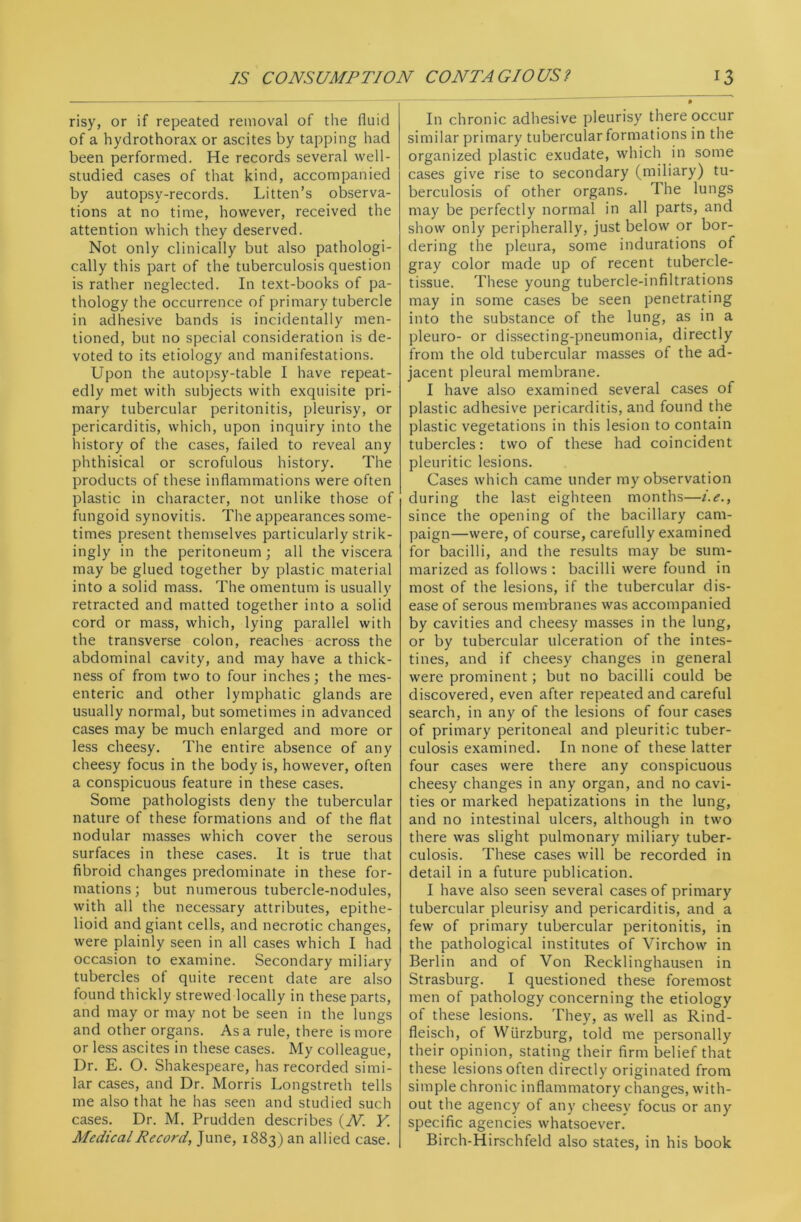 risy, or if repeated removal of the fluid of a hydrothorax or ascites by tapping had been performed. He records several well- studied cases of that kind, accompanied by autopsy-records. Litten’s observa- tions at no time, however, received the attention which they deserved. Not only clinically but also pathologi- cally this part of the tuberculosis question is rather neglected. In text-books of pa- thology the occurrence of primary tubercle in adhesive bands is incidentally men- tioned, but no special consideration is de- voted to its etiology and manifestations. Upon the autopsy-table I have repeat- edly met with subjects with exquisite pri- mary tubercular peritonitis, pleurisy, or pericarditis, which, upon inquiry into the history of the cases, failed to reveal any phthisical or scrofulous history. The products of these inflammations were often plastic in character, not unlike those of fungoid synovitis. The appearances some- times present themselves particularly strik- ingly in the peritoneum; all the viscera may be glued together by plastic material into a solid mass. The omentum is usually retracted and matted together into a solid cord or mass, which, lying parallel with the transverse colon, reaches across the abdominal cavity, and may have a thick- ness of from two to four inches; the mes- enteric and other lymphatic glands are usually normal, but sometimes in advanced cases may be much enlarged and more or less cheesy. The entire absence of any cheesy focus in the body is, however, often a conspicuous feature in these cases. Some pathologists deny the tubercular nature of these formations and of the flat nodular masses which cover the serous surfaces in these cases. It is true that fibroid changes predominate in these for- mations; but numerous tubercle-nodules, with all the necessary attributes, epithe- lioid and giant cells, and necrotic changes, were plainly seen in all cases which I had occasion to examine. Secondary miliary tubercles of quite recent date are also found thickly strewed locally in these parts, and may or may not be seen in the lungs and other organs. Asa rule, there is more or less ascites in these cases. My colleague, Dr. E. O. Shakespeare, has recorded simi- lar cases, and Dr. Morris Longstreth tells me also that he has seen and studied such cases. Dr. M. Prudden describes (N Y. Medical Record, June, 1883) an allied case. In chronic adhesive pleurisy there occur similar primary tubercular formations in the organized plastic exudate, which in some cases give rise to secondary (miliary) tu- berculosis of other organs. The lungs may be perfectly normal in all parts, and show only peripherally, just below or bor- dering the pleura, some indurations of gray color made up of recent tubercle- tissue. These young tubercle-infiltrations may in some cases be seen penetrating into the substance of the lung, as in a pleuro- or dissecting-pneumonia, directly from the old tubercular masses of the ad- jacent pleural membrane. I have also examined several cases of plastic adhesive pericarditis, and found the plastic vegetations in this lesion to contain tubercles: two of these had coincident pleuritic lesions. Cases which came under my observation during the last eighteen months—i.e., since the opening of the bacillary cam- paign—were, of course, carefully examined for bacilli, and the results may be sum- marized as follows : bacilli were found in most of the lesions, if the tubercular dis- ease of serous membranes was accompanied by cavities and cheesy masses in the lung, or by tubercular ulceration of the intes- tines, and if cheesy changes in general were prominent; but no bacilli could be discovered, even after repeated and careful search, in any of the lesions of four cases of primary peritoneal and pleuritic tuber- culosis examined. In none of these latter four cases were there any conspicuous cheesy changes in any organ, and no cavi- ties or marked hepatizations in the lung, and no intestinal ulcers, although in two there was slight pulmonary miliary tuber- culosis. These cases will be recorded in detail in a future publication. I have also seen several cases of primary tubercular pleurisy and pericarditis, and a few of primary tubercular peritonitis, in the pathological institutes of Virchow in Berlin and of Von Recklinghausen in Strasburg. I questioned these foremost men of pathology concerning the etiology of these lesions. They, as well as Rind- fleisch, of Wurzburg, told me personally their opinion, stating their firm belief that these lesions often directly originated from simple chronic inflammatory changes, with- out the agency of any cheesy focus or any specific agencies whatsoever. Birch-Hirschfeld also states, in his book