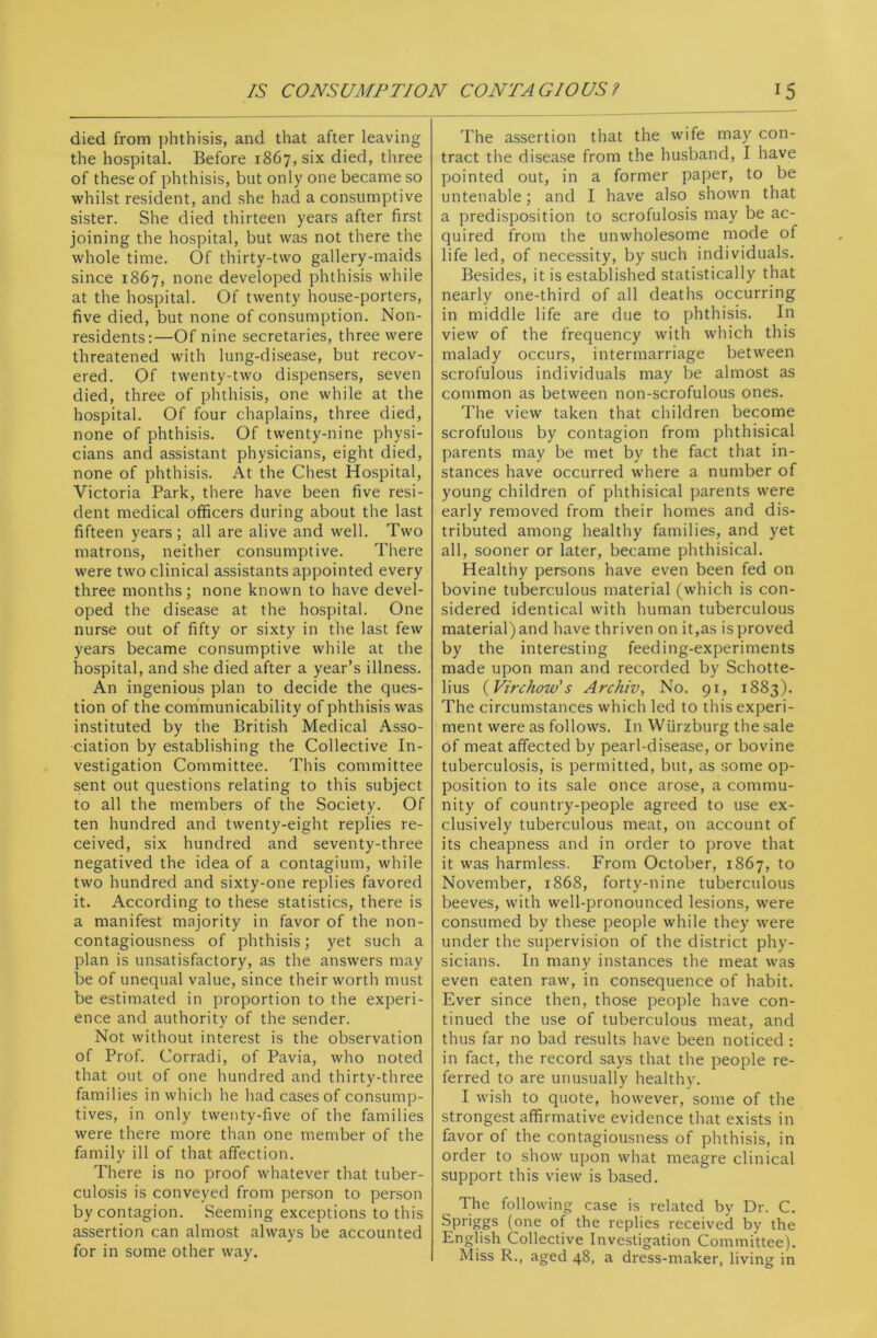 died from phthisis, and that after leaving the hospital. Before 1867, six died, three of these of phthisis, but only one became so whilst resident, and she had a consumptive sister. She died thirteen years after first joining the hospital, but was not there the whole time. Of thirty-two gallery-maids since 1867, none developed phthisis while at the hospital. Of twenty house-porters, five died, but none of consumption. Non- residents:—Of nine secretaries, three were threatened with lung-disease, but recov- ered. Of twenty-two dispensers, seven died, three of phthisis, one while at the hospital. Of four chaplains, three died, none of phthisis. Of twenty-nine physi- cians and assistant physicians, eight died, none of phthisis. At the Chest Hospital, Victoria Park, there have been five resi- dent medical officers during about the last fifteen years ; all are alive and well. Two matrons, neither consumptive. There were two clinical assistants appointed every three months; none known to have devel- oped the disease at the hospital. One nurse out of fifty or sixty in the last few years became consumptive while at the hospital, and she died after a year’s illness. An ingenious plan to decide the ques- tion of the communicability of phthisis was instituted by the British Medical Asso- ciation by establishing the Collective In- vestigation Committee. This committee sent out questions relating to this subject to all the members of the Society. Of ten hundred and twenty-eight replies re- ceived, six hundred and seventy-three negatived the idea of a contagium, while two hundred and sixty-one replies favored it. According to these statistics, there is a manifest majority in favor of the non- contagiousness of phthisis; yet such a plan is unsatisfactory, as the answers may be of unequal value, since their worth must be estimated in proportion to the experi- ence and authority of the sender. Not without interest is the observation of Prof. Corradi, of Pavia, who noted that out of one hundred and thirty-three families in which he had cases of consump- tives, in only twenty-five of the families were there more than one member of the family ill of that affection. There is no proof whatever that tuber- culosis is conveyed from person to person by contagion. Seeming exceptions to this assertion can almost always be accounted for in some other way. The assertion that the wife may con- tract the disease from the husband, I have pointed out, in a former paper, to be untenable; and I have also shown that a predisposition to scrofulosis may be ac- quired from the unwholesome mode of life led, of necessity, by such individuals. Besides, it is established statistically that nearly one-third of all deaths occurring in middle life are due to phthisis. In view of the frequency with which this malady occurs, intermarriage between scrofulous individuals may be almost as common as between non-scrofulous ones. The view taken that children become scrofulous by contagion from phthisical parents may be met by the fact that in- stances have occurred where a number of young children of phthisical parents were early removed from their homes and dis- tributed among healthy families, and yet all, sooner or later, became phthisical. Healthy persons have even been fed on bovine tuberculous material (which is con- sidered identical with human tuberculous material) and have thriven on it,as is proved by the interesting feeding-experiments made upon man and recorded by Schotte- lius (Virchow's Archiv, No. 91, 1883). The circumstances which led to this experi- ment were as follows. In WUrzburg the sale of meat affected by pearl-disease, or bovine tuberculosis, is permitted, but, as some op- position to its sale once arose, a commu- nity of country-people agreed to use ex- clusively tuberculous meat, on account of its cheapness and in order to prove that it was harmless. From October, 1867, to November, 1868, forty-nine tuberculous beeves, with well-pronounced lesions, were consumed by these people while they were under the supervision of the district phy- sicians. In many instances the meat was even eaten raw, in consequence of habit. Ever since then, those people have con- tinued the use of tuberculous meat, and thus far no bad results have been noticed : in fact, the record says that the people re- ferred to are unusually healthy. I wish to quote, however, some of the strongest affirmative evidence that exists in favor of the contagiousness of phthisis, in order to show upon what meagre clinical support this view is based. The following case is related by Dr. C. Spdggs (one of the replies received by the English Collective Investigation Committee). Miss R., aged 48, a dress-maker, living in