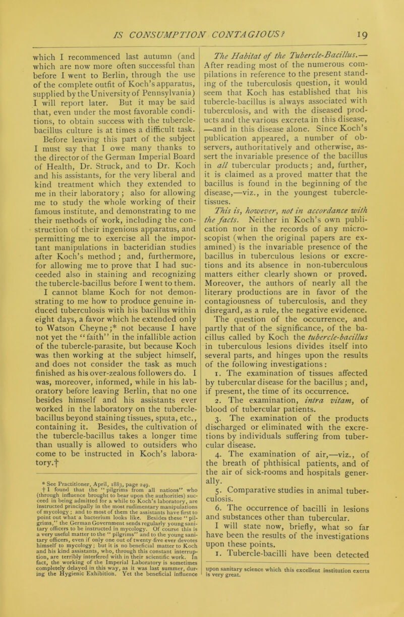 which I recommenced last autumn (and which are now more often successful than before I went to Berlin, through the use of the complete outfit of Koch’s apparatus, supplied by the University of Pennsylvania) I will report later. But it may be said that, even under the most favorable condi- tions, to obtain success with the tubercle- bacillus culture is at times a difficult task. Before leaving this part of the subject I must say that I owe many thanks to the director of the German Imperial Board of Health, Dr. Struck, and to Dr. Koch and his assistants, for the very liberal and kind treatment which they extended to me in their laboratory; also for allowing me to study the whole working of their famous institute, and demonstrating to me their methods of work, including the con- struction of their ingenious apparatus, and permitting me to exercise all the impor- tant manipulations in bacteridian studies after Koch’s method ; and, furthermore, for allowing me to prove that I had suc- ceeded also in staining and recognizing the tubercle-bacillus before I went to them. I cannot blame Koch for not demon- strating to me how to produce genuine in- duced tuberculosis with his bacillus within eight days, a favor which he extended only to Watson Cheyne ;* not because I have not yet the “faith” in the infallible action of the tubercle-parasite, but because Koch was then working at the subject himself, and does not consider the task as much finished as his over-zealous followers do. I was, moreover, informed, while in his lab- oratory before leaving Berlin, that no one besides himself and his assistants ever worked in the laboratory on the tubercle- bacillus beyond staining tissues, sputa, etc., containing it. Besides, the cultivation of the tubercle-bacillus takes a longer time than usually is allowed to outsiders who come to be instructed in Koch’s labora- tory.-f- * See Practitioner, April, 1883, page 249. t I found that the “ pilgrims from all nations” who (through influence brought to bear upon the authorities) suc- ceed in being admitted for a while to Koch's laboratory, are instructed principally in the most rudimentary manipulations of mycology ; and to most of them the assistants have first to point out what a bacterium looks like. Besides these “ pil- grims, the German Government sends regularly young sani- tary officers to be instructed in mycology. Of course this is a very useful matter to the “ pilgrims” and to the young sani- tary officers, even if only one out of twenty five ever devotes himself to mycology; but it is no beneficial matter to Koch and his kind assistants, who, through this constant interrup- tion, are terribly interfered with in their scientific work. In fact, the working of the Imperial Laboratory is sometimes completely delayed in this way, as it was last summer, dur- ing the Hygienic Exhibition. Yet the beneficial influence The Habitat of the Tubercle-Bacillus.— After reading most of the numerous com- pilations in reference to the present stand- ing of the tuberculosis question, it would seem that Koch has established that his tubercle-bacillus is always associated with tuberculosis, and with the diseased prod- ucts and the various excreta in this disease, —and in this disease alone. Since Koch’s publication appeared, a number of ob- servers, authoritatively and otherwise, as- sert the invariable presence of the bacillus in all tubercular products; and, further, it is claimed as a proved matter that the bacillus is found in the beginning of the disease,—viz., in the youngest tubercle- tissues. This is, however, not in accordance with the facts. Neither in Koch’s own publi- cation nor in the records of any micro- scopist (when the original papers are ex- amined) is the invariable presence of the bacillus in tuberculous lesions or excre- tions and its absence in non-tuberculous matters either clearly shown or proved. Moreover, the authors of nearly all the literary productions are in favor of the contagiousness of tuberculosis, and they disregard, as a rule, the negative evidence. The question of the occurrence, and partly that of the significance, of the ba- cillus called by Koch the tubercle-bacillus in tuberculous lesions divides itself into several parts, and hinges upon the results of the following investigations : 1. The examination of tissues affected by tubercular disease for the bacillus; and, if present, the time of its occurrence. 2. The examination, intra vitam, of blood of tubercular patients. 3. The examination of the products discharged or eliminated with the excre- tions by individuals suffering from tuber- cular disease. 4. The examination of air,—viz., of the breath of phthisical patients, and of the air of sick-rooms and hospitals gener- ally. 5. Comparative studies in animal tuber- culosis. 6. The occurrence of bacilli in lesions and substances other than tubercular. I will state now, briefly, what so far have been the results of the investigations upon these points. 1. Tubercle-bacilli have been detected upon sanitary science which this excellent institution exerts is very great.