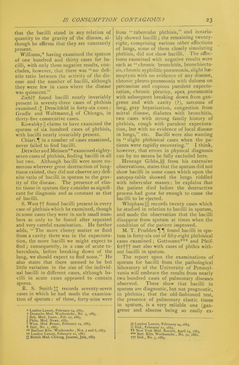 that the bacilli stand in any relation of quantity to the gravity of the disease, al- though he affirms that they are constantly present. Williams,* having examined the sputum of one hundred and thirty cases for ba- cilli, with only three negative results, con- cludes, however, that there was “no defi- nite ratio between the activity of the dis- ease and the number of bacilli, although they were few in cases where the disease was quiescent.” Ziehlf found bacilli nearly invariably present in seventy-three cases of phthisis examined :| Dreschfeld in forty-six cases; Gradle and Woltmann,§ of Chicago, in thirty-five consecutive cases. Kowalskyl] claims to have examined the sputum of six hundred cases of phthisis, with bacilli nearly invariably present. Chiari,^[ in a number of cases examined, never failed to find bacilli. Detwilerand Meissen** examined eighty- seven cases of phthisis, finding bacilli in all but two. Although bacilli were more nu- merous wherever great destruction of lung- tissue existed, they did not observe any defi- nite ratio of bacilli in sputum to the grav- ity of the disease. The presence of elas- tic tissue in sputum they consider as signifi- cant for diagnosis and as constant as that of bacilli. S. West ff found bacilli present in every case of phthisis which he examined, though in some cases they were in such small num- bers as only to be found after repeated and very careful examination. He further adds, “ The more cheesy matter or fluid from a cavity there was in the expectora- tion, the more bacilli we might expect to find ; consequently, in a case of acute tu- berculosis, before breaking down of the lung, we should expect to find none.” He also states that there seemed to be but little variation in the size of the individ- ual bacilli in different cases, although ba- cilli in acute cases appeared to contain spores. R. S. Smith || records seventy-seven cases in which he had made the examina- tion of sputum : of these, forty-nine were * London Lancet, February 24, 1883. f Deutsche Med. Wochenschr., No. 5, 1883. t Brit. Med. Journ., Feb. 17, 1883. | Phila. Med. News, 1883. I Wien. Med. Presse, February 24, 1883. If Ibid., No i, 1883. ** Berliner Klin. Wochenschr , Nos. 7 and 8,1883. +f London Lancet, February 10. 1882. ft British Med.-Chirurg. Journal, July, 1883 from “tubercular phthisis,” and invaria- bly showed bacilli; the remaining twenty- eight, comprising various other affections of lungs, some of them closely simulating phthisis, did not show bacilli. The affec- tions examined with negative results were such as “chronic bronchitis, bronchiecta- sis, chronic syphiliticpneumonia, slight hae- moptysis with no evidence of any disease, chronic pleuro-pneumonia with dulness on percussion and copious purulent expecto- ration, chronic pleurisy, apex pneumonia with subsequent breaking down from gan- grene and with cavity (?), sarcoma of lung, gray hepatization, congestion from mitral disease, diabetes with bronchitis, two cases with strong family history of phthisis, cough with purulent expectora- tion, but with no evidence of local disease in lungs,” etc. Bacilli were also wanting in “slight phthisical cases when the pa- tients were rapidlyrecovering.” I think, however, that errors in physical diagnosis can by no means be fully excluded here. Heneage Gibbs,§§ from his extensive observations, states that the sputum did not show bacilli in some cases which upon the autopsy-table showed the lungs riddled with tubercular masses: he explains that the patient died before the destructive process had gone far enough to cause the bacilli to be ejected. Whipham|||| records twenty cases which he studied in relation to bacilli in sputum, and made the observation that the bacilli disappear from sputum at times when the condition of the patient improved. M. T. Prudden found bacilli in spu- tum in forty-six out of fifty-eight phthisical cases examined ; Guttmann*** and Pfeif- ferflf met also with cases of phthis with- out bacilli in sputum. The report upon the examinations of sputum for bacilli from the pathological laboratory of the University of Pennsyl- vania will embrace the results from nearly two hundred cases of pulmonary diseases observed. These show that bacilli in sputum are diagnostic, but not prognostic, in phthisis; that the old-fashioned test, the presence of pulmonary elastic tissue in sputum, is a very reliable one (gan- grene and abscess being so easily ex- 22 London Lancet, February 24,1883. Ill Ibid., February 10, 1883. til New York Med. Record, April 14, 1882. *** Berl. Klin. Wochenschr., No. 52, 1882 ttt Ibid., No. 3, 1883.