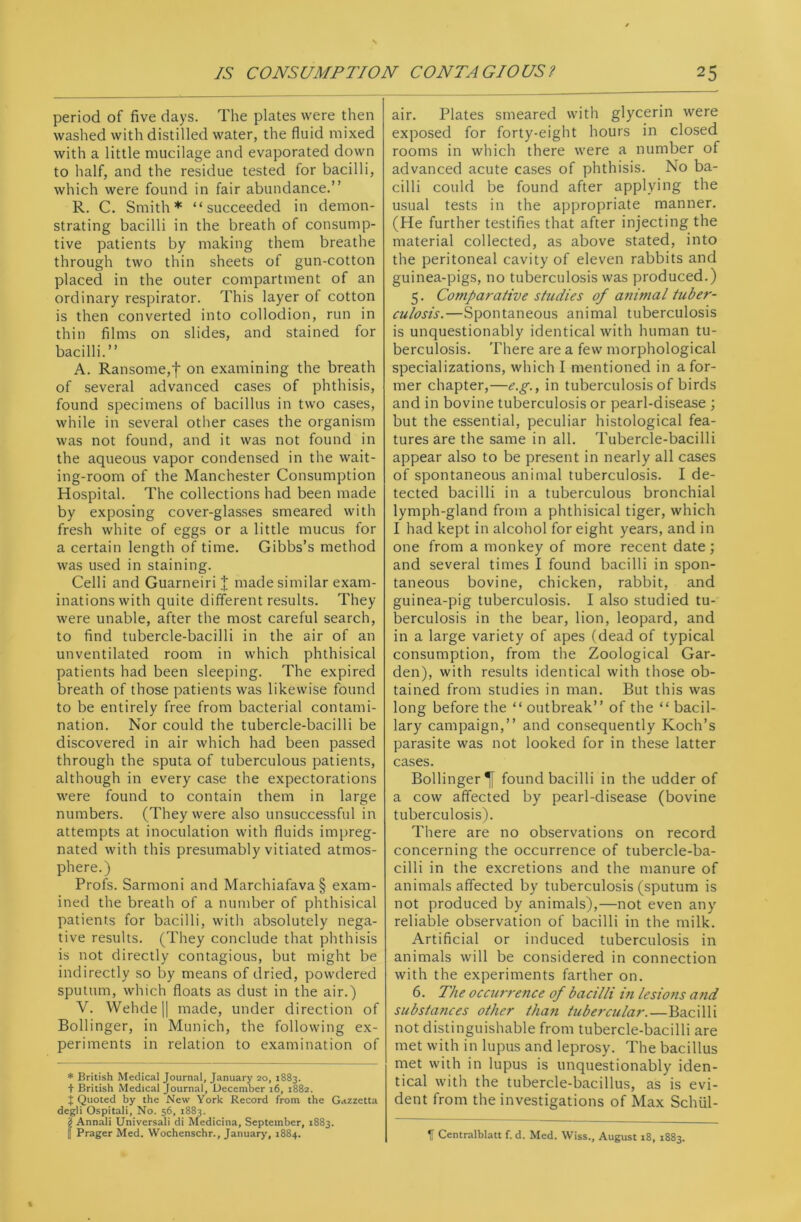 period of five days. The plates were then washed with distilled water, the fluid mixed with a little mucilage and evaporated down to half, and the residue tested for bacilli, which were found in fair abundance.” R. C. Smith* “succeeded in demon- strating bacilli in the breath of consump- tive patients by making them breathe through two thin sheets of gun-cotton placed in the outer compartment of an ordinary respirator. This layer of cotton is then converted into collodion, run in thin films on slides, and stained for bacilli.” A. Ransome,f on examining the breath of several advanced cases of phthisis, found specimens of bacillus in two cases, while in several other cases the organism was not found, and it was not found in the aqueous vapor condensed in the wait- ing-room of the Manchester Consumption Hospital. The collections had been made by exposing cover-glasses smeared with fresh white of eggs or a little mucus for a certain length of time. Gibbs’s method was used in staining. Celli and Guarneiri J made similar exam- inations with quite different results. They were unable, after the most careful search, to find tubercle-bacilli in the air of an unventilated room in which phthisical patients had been sleeping. The expired breath of those patients was likewise found to be entirely free from bacterial contami- nation. Nor could the tubercle-bacilli be discovered in air which had been passed through the sputa of tuberculous patients, although in every case the expectorations were found to contain them in large numbers. (They were also unsuccessful in attempts at inoculation with fluids impreg- nated with this presumably vitiated atmos- phere.) Profs. Sarmoni and Marchiafava§ exam- ined the breath of a number of phthisical patients for bacilli, with absolutely nega- tive results. (They conclude that phthisis is not directly contagious, but might be indirectly so by means of dried, powdered sputum, which floats as dust in the air.) V. Wehde|| made, under direction of Bollinger, in Munich, the following ex- periments in relation to examination of * British Medical Journal, January 20, 1883. + British Medical Journal, December 16, 1882. J Quoted by the New York Record from the Gazzetta degli Ospitali, No. 56, 1883. JAnnali Universali di Medicina, September, 1883. Prager Med. Wochenschr., January, 1884. air. Plates smeared with glycerin were exposed for forty-eight hours in closed rooms in which there were a number of advanced acute cases of phthisis. No ba- cilli could be found after applying the usual tests in the appropriate manner. (He further testifies that after injecting the material collected, as above stated, into the peritoneal cavity of eleven rabbits and guinea-pigs, no tuberculosis was produced.) 5. Comparative studies of animal tuber- culosis.—Spontaneous animal tuberculosis is unquestionably identical with human tu- berculosis. There are a few morphological specializations, which I mentioned in a for- mer chapter,—e.g., in tuberculosis of birds and in bovine tuberculosis or pearl-disease ; but the essential, peculiar histological fea- tures are the same in all. Tubercle-bacilli appear also to be present in nearly all cases of spontaneous animal tuberculosis. I de- tected bacilli in a tuberculous bronchial lymph-gland from a phthisical tiger, which I had kept in alcohol for eight years, and in one from a monkey of more recent date; and several times I found bacilli in spon- taneous bovine, chicken, rabbit, and guinea-pig tuberculosis. I also studied tu- berculosis in the bear, lion, leopard, and in a large variety of apes (dead of typical consumption, from the Zoological Gar- den), with results identical with those ob- tained from studies in man. But this was long before the “ outbreak” of the “ bacil- lary campaign,” and consequently Koch’s parasite was not looked for in these latter cases. Bollinger found bacilli in the udder of a cow affected by pearl-disease (bovine tuberculosis). There are no observations on record concerning the occurrence of tubercle-ba- cilli in the excretions and the manure of animals affected by tuberculosis (sputum is not produced by animals),—not even any reliable observation of bacilli in the milk. Artificial or induced tuberculosis in animals will be considered in connection with the experiments farther on. 6. The occurrence of bacilli in lesions a?id substances other than tubercular.—Bacilli not distinguishable from tubercle-bacilli are met with in lupus and leprosy. The bacillus met with in lupus is unquestionably iden- tical with the tubercle-bacillus, as is evi- dent from the investigations of Max Schiil- 11 Centralblatt f. d. Med. Wiss., August 18, 1883.