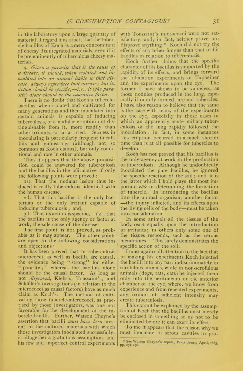 in the laboratory upon a large quantity of material, I regard it as a fact, that the tuber- cle-bacillus of Koch is a mere concomitant of cheesy disintegrated materials, even if it be pre-eminently of tuberculous cheesy ma- terials. 4. Given a parasite that is the cause of a disease, it should, when isolated and in- oculated into an animal liable to that dis- ease, always reproduce that disease ; but its action should be specific,—i. e., it (the para- site') alone should be the causative factor. There is no doubt that Koch’s tubercle- bacillus when isolated and cultivated for many generations and then inoculated into certain animals is capable of inducing tuberculosis, ora nodular eruption not dis- tinguishable from it, more readily than other irritants, so far as tried. Success in inoculating is particularly frequent in rab- bits and guinea-pigs (although not so common as Koch claims), but only condi- tional and rare in other animals. Thus it appears that the above proposi- tion could be answered for tuberculosis and the bacillus in the affirmative if only the following points were proved : 1st. That the nodular lesion thus in- duced is really tuberculosis, identical with the human disease. 2d. That this bacillus is the only bac- terium or the only irritant capable of inducing tuberculosis ; and, 3d. That its action is specific,—i.e., that the bacillus is the only agency or factor at work, the sole cause of the disease. The first point is not proved, as prob- able as it may appear. The other points are open to the following considerations and objections : It has been proved that in tuberculosis micrococci, as well as bacilli, are causal, the evidence being “strong” for either “parasite;” whereas the bacillus alone should be the causal factor. As long as not disproved, Klebs’s, Toussaint’s, and Schuller’s investigations (in relation to the micrococci as causal factors) have as much claim as Koch’s. The method of culti- vating those tubercle-micrococci, as prac- tised by those investigators, was one not favorable for the development of the tu- bercle-bacilli. Further, Watson Cheyne’s assertion that bacilli must have been pres- ent in the cultured materials with which those investigators inoculated successfully, is altogether a gratuitous assumption, and his few and imperfect control experiments with Toussaint’s micrococci were not sat- isfactory, and, in fact, neither prove nor disprove anything.* Koch did not try the effects of any other fungus than that of his bacillus in relation to tuberculosis. Koch further claims that the specific character of his bacillus is supported by the rapidity of its effects, and brings forward the inhalation experiments of Tappeiner and the experiments upon the eye. The former I have shown to be valueless, as those nodules produced in the lung, espe- cially if rapidly formed, are not tubercles. I have also reason to believe that the same is the case with many of the experiments on the eye, especially in those cases in which an apparently acute miliary tuber- culosis of the lung rapidly followed the inoculation : in fact, in some instances this eruption occurred in a much shorter time than is at all possible for tubercles to develop. Koch has not proved that his bacillus is the only agency at work in the production of tuberculosis. Although he undoubtedly inoculated the pure bacillus, he ignored the specific reaction of the soil; and it is the latter which I hold plays the most im- portant role in determining the formation of tubercle. In introducing the bacillus into the animal organism, another factor —the injury inflicted, and its effects upon the living cells of the body—must be taken into consideration. In some animals all the tissues of the body react equally upon the introduction of irritants; in others only some one of the tissues responds, such as the serous membranes. This surely demonstrates the specific action of the soil. I must again call attention to the fact that in making his experiments Koch injected the bacilli into any part indiscriminately in scrofulous animals, while in non-scrofulous animals (dogs, rats, cats) he injected them only into the peritoneum or the anterior chamber of the eye, where, we know from experience and from repeated experiments, any irritant of sufficient intensity may create tuberculosis. I his cannot be explained by the assump- tion of Koch that the bacillus must merely be enclosed in something so as not to be eliminated before it can exert its effect. To me it appears that the reason why we must inoculate in serous cavities to pro- * See Watson Cheyne’s report. Practitioner, April, 188a PP. 272-276. '