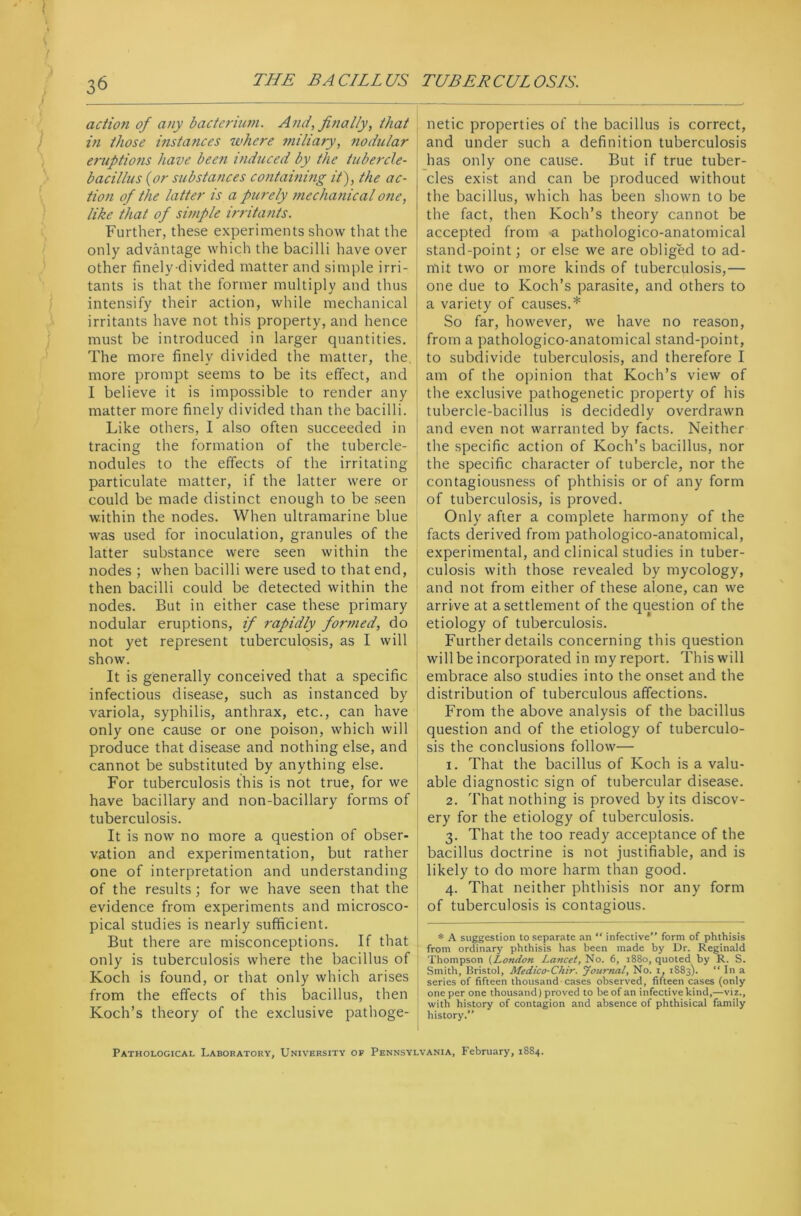 action of any bacterium. And, finally, that in those instances where miliary, nodular eruptions have been induced by the tubercle- bacillus (or substances containing it), the ac- tion of the latter is a purely mechanical one, like that of simple irritants. Further, these experiments show that the only advantage which the bacilli have over other finely-divided matter and simple irri- tants is that the former multiply and thus intensify their action, while mechanical irritants have not this property, and hence must be introduced in larger quantities. The more finely divided the matter, the, more prompt seems to be its effect, and I believe it is impossible to render any matter more finely divided than the bacilli. Like others, I also often succeeded in tracing the formation of the tubercle- nodules to the effects of the irritating particulate matter, if the latter were or could be made distinct enough to be seen within the nodes. When ultramarine blue was used for inoculation, granules of the latter substance were seen within the nodes ; when bacilli were used to that end, then bacilli could be detected within the nodes. But in either case these primary nodular eruptions, if rapidly formed, do not yet represent tuberculosis, as I will show. It is generally conceived that a specific infectious disease, such as instanced by variola, syphilis, anthrax, etc., can have only one cause or one poison, which will produce that disease and nothing else, and cannot be substituted by anything else. For tuberculosis this is not true, for we have bacillary and non-bacillary forms of tuberculosis. It is now no more a question of obser- vation and experimentation, but rather one of interpretation and understanding of the results; for we have seen that the evidence from experiments and microsco- pical studies is nearly sufficient. But there are misconceptions. If that only is tuberculosis where the bacillus of Koch is found, or that only which arises from the effects of this bacillus, then Koch’s theory of the exclusive pathoge- netic properties of the bacillus is correct, and under such a definition tuberculosis has only one cause. But if true tuber- cles exist and can be produced without the bacillus, which has been shown to be the fact, then Koch’s theory cannot be accepted from a pathologico-anatomical stand-point; or else we are obliged to ad- mit two or more kinds of tuberculosis,— one due to Koch’s parasite, and others to a variety of causes.* So far, however, we have no reason, from a pathologico-anatomical stand-point, to subdivide tuberculosis, and therefore I am of the opinion that Koch’s view of the exclusive pathogenetic property of his tubercle-bacillus is decidedly overdrawn and even not warranted by facts. Neither the specific action of Koch’s bacillus, nor the specific character of tubercle, nor the contagiousness of phthisis or of any form of tuberculosis, is proved. Only after a complete harmony of the facts derived from pathologico-anatomical, experimental, and clinical studies in tuber- culosis with those revealed by mycology, and not from either of these alone, can we arrive at a settlement of the question of the etiology of tuberculosis. Further details concerning this question will be incorporated in my report. This will embrace also studies into the onset and the distribution of tuberculous affections. From the above analysis of the bacillus question and of the etiology of tuberculo- sis the conclusions follow— 1. That the bacillus of Koch is a valu- able diagnostic sign of tubercular disease. 2. That nothing is proved by its discov- ery for the etiology of tuberculosis. 3. That the too ready acceptance of the bacillus doctrine is not justifiable, and is likely to do more harm than good. 4. That neither phthisis nor any form of tuberculosis is contagious. * A suggestion to separate an “ infective” form of phthisis from ordinary phthisis has been made by Dr. Reginald Thompson (London Lancet, No. 6, 1880, quoted by R. S. Smith, Bristol, Medico-Chir. Journal, No. x, 1883). “ 1° a series of fifteen thousand cases observed, fifteen cases (only one per one thousand) proved to be of an infective kind,—viz., with history of contagion and absence of phthisical family history. Pathological Laboratory, University of Pennsylvania, February, 1884.