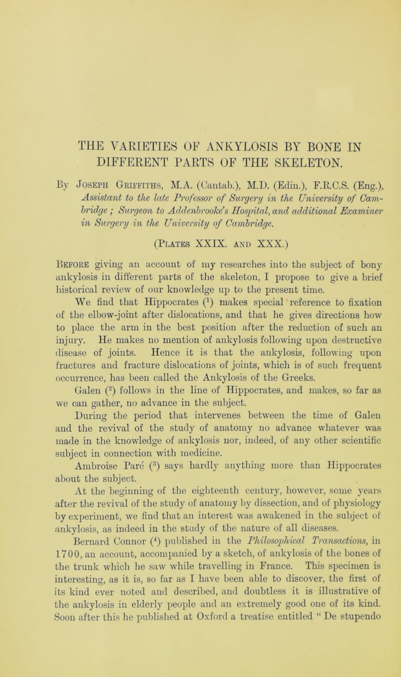 DIFFERENT PARTS OF THE SKELETON. By Joseph Griffiths, M.A. (Cantab.), M.D. (Ediu.), F.E.C.S. (Eng.), Assistant to the late Professor of Surgery in the University of Cam- bridge ; Surgeon to Addenhroohds Hospital, and additional Examiner in Surgery in the University of Cambridge. (Plates XXIX. and XXX.) Before giving an account of my researches into the subject of bony ankylosis in different parts of the skeleton, I propose to give a brief historical review of our knowledge up to the present time. We find that Hippocrates (^) makes special reference to fixation of the elbow-joint after dislocations, and that he gives directions how to place the arm in the best position after the reduction of such an injury. He makes no mention of ankylosis following upon destructive disease of joints. Hence it is that the ankylosis, following upon fractures and fracture dislocations of joints, which is of such frequent occurrence, has been called the Ankylosis of the Greeks. Galen ('^) follows in the line of Hippocrates, and makes, so far as we can gather, no advance in the subject. During the period that intervenes between the time of Galen and the revival of the study of anatomy no advance whatever was made in the knowledge of ankylosis nor, indeed, of any other scientific subject in connection with medicine. Ambroise Pare (f) says hardly anything more than Hippocrates about the subject. At the beginning of the eighteenth century, however, some years after the revival of the study of anatomy by dissection, and of physiology by experiment, we find that an interest was awakened in the subject of ankylosis, as indeed in the study of the nature of all diseases. Bernard Connor (‘^) published in the Philosophical Transactions, in 1700, an account, accompanied by a sketch, of ankylosis of the bones of the trunk which he saw while travelling in France. This specimen is interesting, as it is, so far as I have been able to discover, the first of its kind ever noted and described, and doubtless it is illustrative of tlie ankylosis in elderly people and an extremely good one of its kind. Soon after this he published at Oxford a treatise entitled “ De stupendo