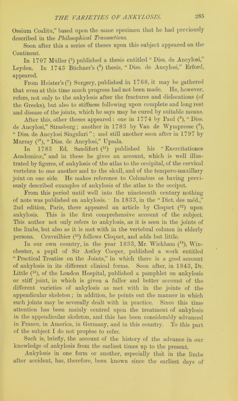 Ossium Coalitu,” based iipou the same specimen that he had previously described in the Philosophical Transactions. Soon after this a series of theses upon this subject appeared on the Continent. In 1707 Miiller (^) published a thesis entitled “ Diss. de Ancylosi” Leyden. In 1743 Biiclmer’s 0 thesis, “ Diss. de Ancylosi,” Erford, appeared. From Keister’s (') Surgery, published in 1768, it may be gathered that even at this time much progress had not been made. He, however, refers, not only to the ankylosis after the fractures and dislocations (of the Greeks), but also to stiffness following upon complete and long rest and disease of the joints, which he says may be cured by suitable means. After this, other theses appeared : one in 1774 l>y Paul (®), “Diss. de Ancylosi,” Strasburg; another in 1783 by Van de Wympresse “ Diss. de Ancylosi Singulari ”; and still another soon after in 1797 b}' Murray (^®), “ Diss. de Ancylosi,” Upsala. In 1783 Ed. Sandifort published his “ Exercitationes Academicic,” and in these he gives an account, which is well illus- trated by figures, of ankylosis of the atlas to the occipital, of the cervical vertebi’Ee to one another and to the skull, and of the temporo-maxillary joint on one side. He makes reference to Columbus as having prcA’i- ously described examples of ankylosis of the atlas to the occiput. From this period until well into the nineteenth century nothing of note was published on ankylosis. ' In 1833, in the “ Diet, des med.,” 2nd edition, Paris, there appeared an article by Cloquet (^-) upon ankylosis. This is the first comprehensive account of the subject. This author not only refers to ankylosis, as it is seen in the joints of the limbs, but also as it is met with in the vertebral column in elderly persons. Cruveilhier follows Cloquet, and adds but little. In our own country, in the year 1833, Mr. AVickham (^^), AATn- chester, a pupil of Sir Astley Cooper, published a work entitled “ Practical Treatise on the Joints,” in which there is a good account of ankylosis in its different clinical forms. Soon after, in 1843, Dr. Little (^®), of the London Hospital, published a pamphlet on ankylosis or stiff joint, in which is given a fuller and better account of the different varieties of ankylosis as met with in the joints of the appendicular skeleton; in addition, he points out the manner in which such joints may be severally dealt with in practice. Since this time attention has been mainly centred upon the treatment of ankylosis in the appendicular skeleton, and this has been considerably advanced in France, in America, in Germany, and in this country. To this part of the subject I do not propose to refer. Such is, briefly, the account of the history of the advance in our knowledge of ankylosis from the earliest times up to the present. Ankylosis in one form or another, especially that in the limbs after accident, has, therefore, been known since the earliest days of