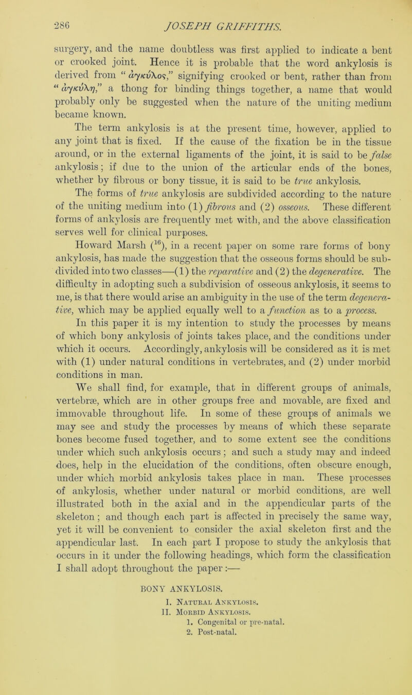 surgery, and the name doubtless was first a})plied to indicate a bent or crooked joint. Hence it is probable that the word ankylosis is derived from “ ayKvXo'i’’ signifying crooked or bent, rather than from “ djKvXr)” a thong for binding things together, a name that would probably only be suggested when the nature of the uniting medium became known. The term ankylosis is at the present time, however, applied to any joint that is fixed. If the cause of the fixation be in the tissue around, or in the external ligaments of the joint, it is said to be false ankylosis; if due to the union of the articular ends of the bones, whether by fibrous or bony tissue, it is said to be true ankylosis. The forms of true ankylosis are subdivided according to the nature of the uniting medium into (1) fibrous and (2) osseous. These different forms of ankylosis are frecpiently met witli, and the above classification serves well for clinical purposes. Howard Marsh (^®), in a recent paper on some rare forms of bony ankylosis, has made the suggestion that the osseous forms should be sub- divided into two classes—(1) the re-parative and (2) the degenerative. The difficulty in adopting such a subdivision of osseous ankylosis, it seems to me, is that there would arise an ambiguity in the use of the term degenera- tive, which may be applied equally well to a function as to a process. In this paper it is my intention to study the processes by means of which bony ankylosis of joints takes place, and the conditions under which it occurs. Accordingly, ankylosis will be considered as it is met with (1) under natural conditions in vertebrates, and (2) under morbid conditions in man. We shall find, for example, that in different groups of animals, vertebrae, which are in other groups free and movable, are fixed and immovable throughout life. In some of these groups of animals we may see and study the processes by means of which these separate bones become fused together, and to some extent see the conditions under which such ankylosis occurs; and such a study may and indeed does, help in the elucidation of the conditions, often obscure enough, under which morbid ankylosis takes place in man. These processes of ankylosis, whether under natural or morbid conditions, are well illustrated both in the axial and in the appendicular parts of the skeleton; and though each part is affected in precisely the same way, yet it will be convenient to consider the axial skeleton first and the appendicular last. In each part I propose to study the ankylosis that occurs in it under the following headings, which form the classification I shall adopt throughout the paper:— BONY ANKYLOSIS. I. Natural Axkylosls. II. Morbid AKKYLO.SIS. 1. Congenital or pre-natal. 2. Post-natal.