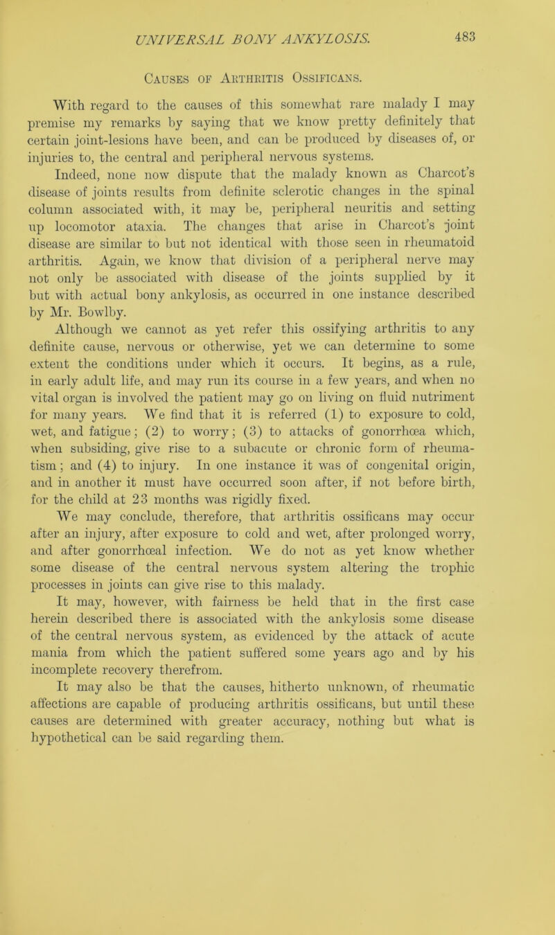 Causes of Aktheitis Ossificans. With regard to the causes of this somewhat rare malady I may premise my remarks by saying that we know pretty definitely that certain joint-lesions have been, and can be produced by diseases of, or injuries to, the central and peripheral nervous systems. Indeed, none now dispute that the malady known as Charcot’s disease of joints results from definite sclerotic changes in the spinal column associated with, it may be, peripheral neuritis and setting up locomotor ataxia. The changes that arise in Charcot’s joint disease are similar to but not identical with those seen in rheumatoid arthritis. Again, we know that division of a peripheral nerve may not only be associated with disease of the joints supplied by it but with actual bony ankylosis, as occurred in one instance described by Mr. Bowlby. Although we cannot as yet refer this ossifying arthritis to any definite cause, nervous or otherwise, yet we can determine to some extent tlie conditions under which it occurs. It begins, as a rule, in early adult life, and may run its course in a few years, and when no vital organ is involved the patient may go on living on fiuid nutriment for many years. We find that it is referred (1) to exposure to cold, wet, and fatigue; (2) to worry; (3) to attacks of gonorrhoea which, when subsiding, give rise to a subacute or chronic form of rheuma- tism ; and (4) to injury. In one instance it was of congenital origin, and in another it must have occurred soon after, if not before birth, for the child at 23 months was rigidly fixed. We may conclude, therefore, that arthritis ossificans may occur after an injury, after exposure to cold and wet, after prolonged worry, and after gonorrhoeal infection. We do not as yet know whether some disease of the central nervous system altering the tropliic processes in joints can give rise to this malady. It may, however, with fairness be held that in the first case herein described there is associated with the ankylosis some disease of the central nervous system, as evidenced by the attack of acute mania from which the patient suffered some years ago and by his incomplete recovery therefrom. It may also be that the causes, hitherto unknown, of rheumatic affections are capable of producing arthritis ossificans, but until these causes are determined with greater accuracy, nothing but what is hypothetical can be said regarding them.
