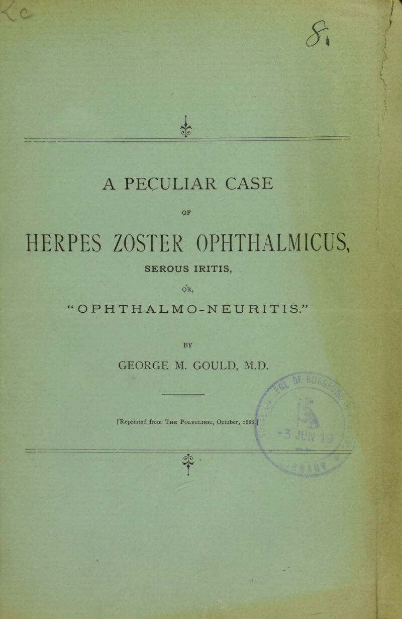 A PECULIAR CASE HERPES ZOSTER OPHTHALMICUS, SEROUS IRITIS, OR, “OPHTHALMO-NEURITI BY GEORGE M. GOULD, M.D. [Reprinted from Thb Polyclinic, October, 1888.]