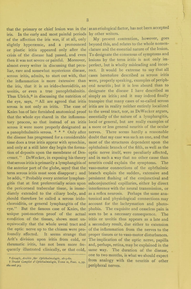 that the primary or chief lesion was in the iris. In the early and most painful periods of the affection the iris was, if at all, only slightly hypersemic, and a pronounced or plastic iritis appeared only after the crisis of the disease had passed, and even then it was not severe or painful. Moreover, almost every writer in discussing that pecu- liar, rare and somewhat mysterious disease, serous iritis, admits, to start out with, that the inflammation is more extensive than the iris, that it is an irido-choroiditis, an uveitis, or even a true panophthalmitis. Thus Ulrich,* in discussing the nutrition of the eye, says, “ All are agreed that iritis serosa is not only an iritis. The case of Knies has of late furnished anatomical proof that the whole eye shared in the inflamma- tory process, so that instead of an iritis serosa it were more properly designated as a panophthalmitis serosa. * * * Only after the disease has progressed for a considerable time does a true iritis appear with synechiae, and only at a still later day begin the forma- tion of deposits upon the membrane of Des- cemet.” DeWecker, in exposing his theory thatserous iritis is primarily a lymphangitis of the anterior part of the globe, saysf that the term serous iritis must soon disappear ; and he adds, “ Probably every anterior lymphan- gitis that at first preferentially seizes upon the pericorneal trabecular tissue, is imme- diately extended to the ciliary body, and .should therefore be called a serous irido- choroiditis, or general lymphangitis of the eye.” But the famous case of Knies, the unique post-mortem proof of the actual condition of the tissues, shows most un- equivocally that the whole uveal tract and the optic nerve up to the chiasm were pro- foundly affected. It seems strange that Arlt’s division upon iritis from cold, or rheumatic iritis, has not been more fre- quently illustrated clinically, or that cold, * Grae/e, Archiv /Ur Ophthalmologie, 26-3-62. t Train Complet d’ Ophthalmologie, Toms ii, Fasc. 2, pp. 280 and 313. as an etiological factor, has not been accepted by other writers. My present contention, however, goes beyond this, and relates to the whole nomen- clature and the essential nature of the lesion. To designate the consensus of symptoms and lesions by the term iritis is not only im- perfect, but is wholly misleading and incor- rect. It would be extreme to say that all cases heretofore described as serous iritis were, properly speaking, examples of periph- eral neuritis; but it is less absurd than to designate the disease I have described as simply an iritis; and it may indeed finally transpire that many cases of so-called serous iritis are in reality neither entirely localized to the uveal tract, nor, as DeWecker argues, essentially of the nature of a lymphangitis, local or general, but are really examples of a more or less general neuritis of the ocular nerves. There seems hardly a reasonable doubt that my case was such an one, and that most of the structures dependent upon the ophthalmic branch of the fifth, as well as the optic nerve itself, were peculiarly affected, and in such a way that no other cause than neuritis could explain the symptoms. The vaso-motor connections of the ophthalmic branch explain the sudden, extensive and persistent flushing of the conjunctival and subconjunctival capillaries, either by direct interference with the neural transmission, or as a reflex neurosis. Perhaps the same ana- tomical and physiological connections may account for the lachrymation and photo- phobia. The exquisite and ceaseless pain is seen to be a necessary consequence. The iritis or uveitis thus appears as a late and a secondary result, due either to extension of the inflammation from the nerves to the proper tissues or to vaso-motor disturbances. The implication of the optic nerve, papilla and, perhaps, retina, may be explained in the same way. The duration of the disease, one to two months, is what we should expect from analogy with the neuritis of other peripheral nerves.