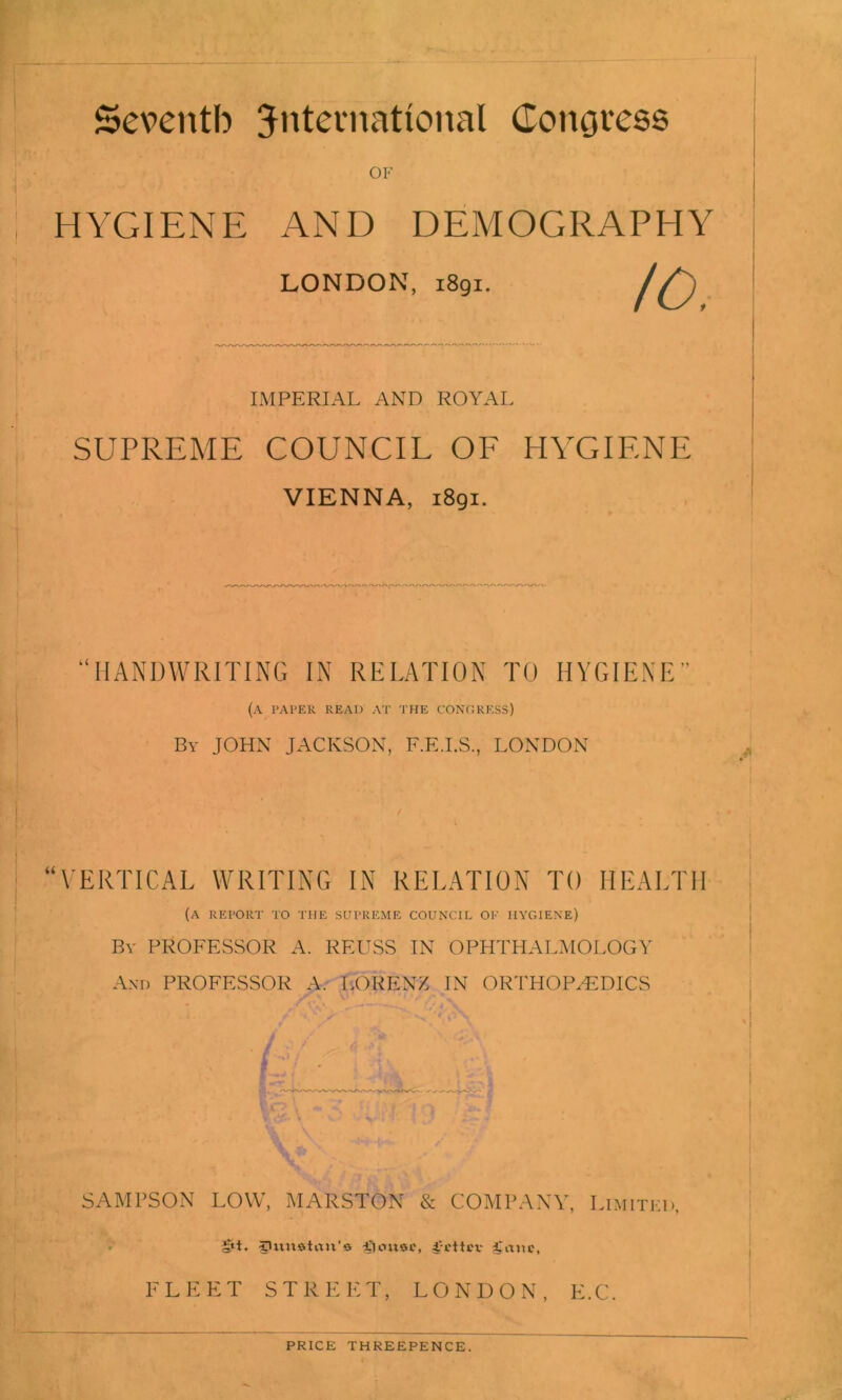 Seventh international Congress OF HYGIENE AND DEMOGRAPHY LONDON, 1891. IMPERIAL AND ROYAL SUPREME COUNCIL OF HYGIENE VIENNA, 1891. “HANDWRITING IN RELATION TO HYGIENE” (a paper read at THE CONGRESS) By JOHN JACKSON, F.E.I.S., LONDON VERTICAL WRITING IN RELATION TO HEALTH (A REPORT TO THE SUPREME COUNCIL OF HYGIENE) Bv PROFESSOR A. REUSS IN OPHTHALMOLOGY And PROFESSOR A. LORENZ IN ORTHOPAEDICS I R 'T* Si. V1 . -■ V ' ' . L ■ SAMPSON LOW, MARSTON & COMPANY, Limited, §11. C'vtnatan’a -Cionsc, gmit, FLEET STREET, LONDON, E.C. PRICE THREEPENCE.