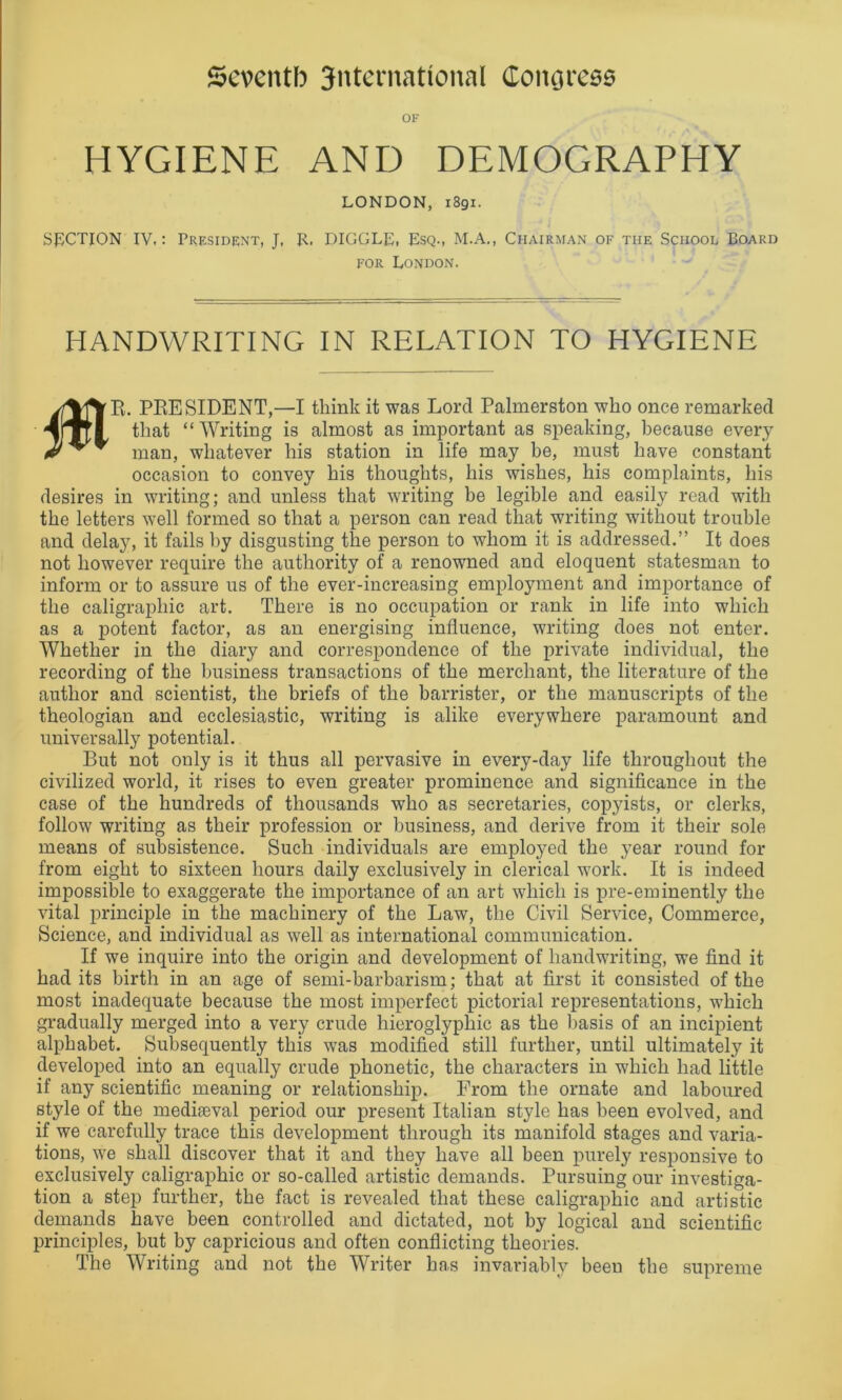 OF HYGIENE AND DEMOGRAPHY LONDON, 1891. SECTION IV,: President, J, R. HIGGLE, Esq., M.A., Chairman of the School Board for London. HANDWRITING IN RELATION TO HYGIENE 0 R. PRESIDENT,—I think it was Lord Palmerston who once remarked that “Writing is almost as important as speaking, because every man, whatever his station in life may be, must have constant occasion to convey his thoughts, his wishes, his complaints, his desires in writing; and unless that writing be legible and easily read with the letters well formed so that a person can read that writing without trouble and delay, it fails by disgusting the person to whom it is addressed.” It does not however require the authority of a renowned and eloquent statesman to inform or to assure us of the ever-increasing employment and importance of the caligraphic art. There is no occupation or rank in life into which as a potent factor, as an energising influence, writing does not enter. Whether in the diary and correspondence of the private individual, the recording of the business transactions of the merchant, the literature of the author and scientist, the briefs of the barrister, or the manuscripts of the theologian and ecclesiastic, writing is alike everywhere paramount and universally potential. But not only is it thus all pervasive in every-day life throughout the civilized world, it rises to even greater prominence and significance in the case of the hundreds of thousands who as secretaries, copyists, or clerks, follow writing as their profession or business, and derive from it their sole means of subsistence. Such individuals are employed the year round for from eight to sixteen hours daily exclusively in clerical work. It is indeed impossible to exaggerate the importance of an art which is pre-eminently the vital principle in the machinery of the Law, the Civil Service, Commerce, Science, and individual as well as international communication. If we inquire into the origin and development of handwriting, we find it had its birth in an age of semi-barbarism; that at first it consisted of the most inadequate because the most imperfect pictorial representations, which gradually merged into a very crude hieroglyphic as the basis of an incipient alphabet. Subsequently this was modified still further, until ultimately it developed into an equally crude phonetic, the characters in which had little if any scientific meaning or relationship. From the ornate and laboured style of the mediaeval period our present Italian style has been evolved, and if we carefully trace this development through its manifold stages and varia- tions, we shall discover that it and they have all been purely responsive to exclusively caligraphic or so-called artistic demands. Pursuing our investiga- tion a step further, the fact is revealed that these caligraphic and artistic demands have been controlled and dictated, not by logical and scientific principles, but by capricious and often conflicting theories. The Writing and not the Writer has invariably beeu the supreme