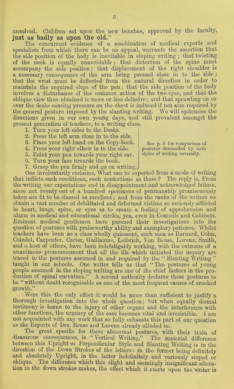 See p. 5 for comparison of postures demanded by both styles of writing severally. unsolved. Children sat upon the new benches, approved by the faculty, just as badly as upon the old.’’ The concurrent evidence of a combination of medical experts and specialists from which there can be no appeal, warrants the assertion that the side position of the body is inevitable in sloping writing ; that twisting of the neck is equally unavoidable; that distortion of the spine must accompany the side position; that displacement of the right shoulder is a necessary consequence of the arm being pressed close in to the side ; that the wrist must be deflected from the natural direction in order to maintain the required slope of the pen; that the side position of the body involves a disturbance of the common action of the two eyes, and that the oblique view thus obtained is more or less delusive; and that sprawling on or over the desks causing pressure on the chest is induced if not also required by the general posture imposed by the slanting writing. We will epitomise the directions given in our own young days, and still prevalent amongst the present generation of teachers, to a writing class. 1. Turn your left sides to the Desks. 2. Press the left arm close in to the side. 3. Place your left hand on the Copy-book. 4. Press your right elbow in to the side. 5. Point your pen towards your right ear. 6. Turn your face towards the book. 7. Grasp the pen firmly and go on writing. One involuntarily exclaims, What can be expected from a mode of writing that inflicts such conditions, such contortions as these ? The reply is, From the writing our expectations end in disappointment and acknowledged failure, since not twenty out of a hundred specimens of penmanship promiscuously taken are fit to be classed as excellent; and from the ranks of the writers we obtain a vast number of debilitated and deformed victims so seriously afflicted in heart, lungs, spine, or eyes as to create a feeling of apprehension and alarm in medical and educational circles, yea, even in Councils and Cabinets. Eminent medical gentlemen have pursued their investigations into the question of postures with praiseworthy ability and exemplary patience. Whilst teachers have been as a class wholly quiescent, such men as Barnard, Cohn, Coindet, Carpenter, Carter, Guillaume, Leibrich, Yon Beuss, Lorenz, Smith, and a host of others, have been indefatigably working, with the outcome of a unanimous pronouncement that all the ills which initiated the inquiry are traced to the postures assumed in and required by the “ Slanting Writing ” taught in our schools. One writer tells us that “ The postures of young people assumed in the sloping writing are one of the chief factors in the pro- duction of spinal curvature.” A second authority declares these postures to be “ without doubt recognisable as one of the most frequent causes of crooked growth.” Were this the only effect it would be more than sufficient to justify a thorough investigation into the whole question; but when equally dismal testimony is borne to the injury of other organs and the interference with other functions, the urgency of the case becomes vital and irresistible. 1 am not acquainted with any work that so fully exhausts this part of our question as the Keports of Drs. Beuss and Lorenz already alluded to. The great specific for these abnormal postures, with their train of disastrous consequences, is “Vertical Writing.” The material difference between this Upright or Perpendicular Style and Slanting Writing is in the direction of the Down Strokes of the letters: in the former being definitely and absolutely Upright, in the latter indefinitely and variously sloped or oblique. The difference which this slight and seemingly insignificant altera- tion in the down strokes makes, the effect which it exerts upon the writer is