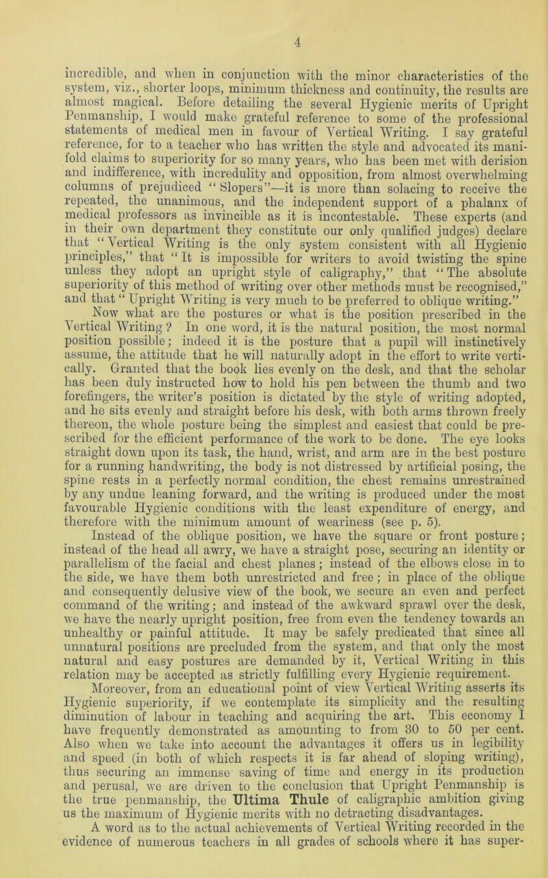 incredible, and when in conjunction with the minor characteristics of the system, viz., shorter loops, minimum thickness and continuity, the results are almost magical. Before detailing the several Hygienic merits of Upright Penmanship, I would make grateful reference to some of the professional statements of medical men in favour of Vertical Writing. I say grateful reference, for to a teacher who has written the style and advocated its mani- fold claims to superiority for so many years, who has been met with derision and indifference, with incredulity and opposition, from almost overwhelming columns of prejudiced “ Slopers”—it is more than solacing to receive the repeated, the unanimous, and the independent support of a phalanx of medical professors as invincible as it is incontestable. These experts (and in their^ own department they constitute our only qualified judges) declare that “Vertical Writing is the only system consistent with all Hygienic principles,” that “It is impossible for writers to avoid twisting the spine unless they adopt an upright style of caligraphy,” that “The absolute superiority of this method of writing over other methods must be recognised,” and that “ Upright Writing is very much to be preferred to oblique writing.” Now what are the postures or what is the position prescribed in the Vertical Writing ? In one word, it is the natural position, the most normal position possible; indeed it is the posture that a pupil will instinctively assume, the attitude that he will naturally adopt in the effort to write verti- cally. Granted that the book lies evenly on the desk, and that the scholar has been duly instructed how to hold his pen between the thumb and two forefingers, the writer’s position is dictated by the style of writing adopted, and he sits evenly and straight before his desk, with both arms thrown freely thereon, the whole posture being the simplest and easiest that could be pre- scribed for the efficient performance of the work to be done. The eye looks straight down upon its task, the hand, wrist, and arm are in the best posture for a running handwriting, the body is not distressed by artificial posing, the spine rests in a perfectly normal condition, the chest remains unrestrained by any undue leaning forward, and the writing is produced under the most favourable Hygienic conditions with the least expenditure of energy, and therefore with the minimum amount of weariness (see p. 5). Instead of the oblique position, we have the square or front posture; instead of the head all awry, we have a straight pose, securing an identity or parallelism of the facial and chest planes ; instead of the elbows close in to the side, we have them both unrestricted and free ; in place of the oblique and consequently delusive view of the book, we secure an even and perfect command of the writing; and instead of the awkward sprawl over the desk, we have the nearly upright position, free from even the tendency towards an unhealthy or painful attitude. It may be safely predicated that since all unnatural positions are precluded from the system, and that only the most natural and easy postures are demanded b}r it, Vertical Writing in this relation may be accepted as strictly fulfilling every Hygienic requirement. Moreover, from an educational point of view Vertical Writing asserts its Hygienic superiority, if we contemplate its simplicity and the resulting diminution of labour in teaching and acquiring the art. This economy I have frequently demonstrated as amounting to from 30 to 50 per cent. Also when we take into account the advantages it offers us in legibility and speed (in both of which respects it is far ahead of sloping writing), thus securing an immense saving of time and energy in its production and perusal, we are driven to the conclusion that Upright Penmanship is the true penmanship, the Ultima Thule of caligraphic ambition giving us the maximum of Hygienic merits with no detracting disadvantages. A word as to the actual achievements of Vertical Writing recorded in the evidence of numerous teachers in all grades of schools where it has super-