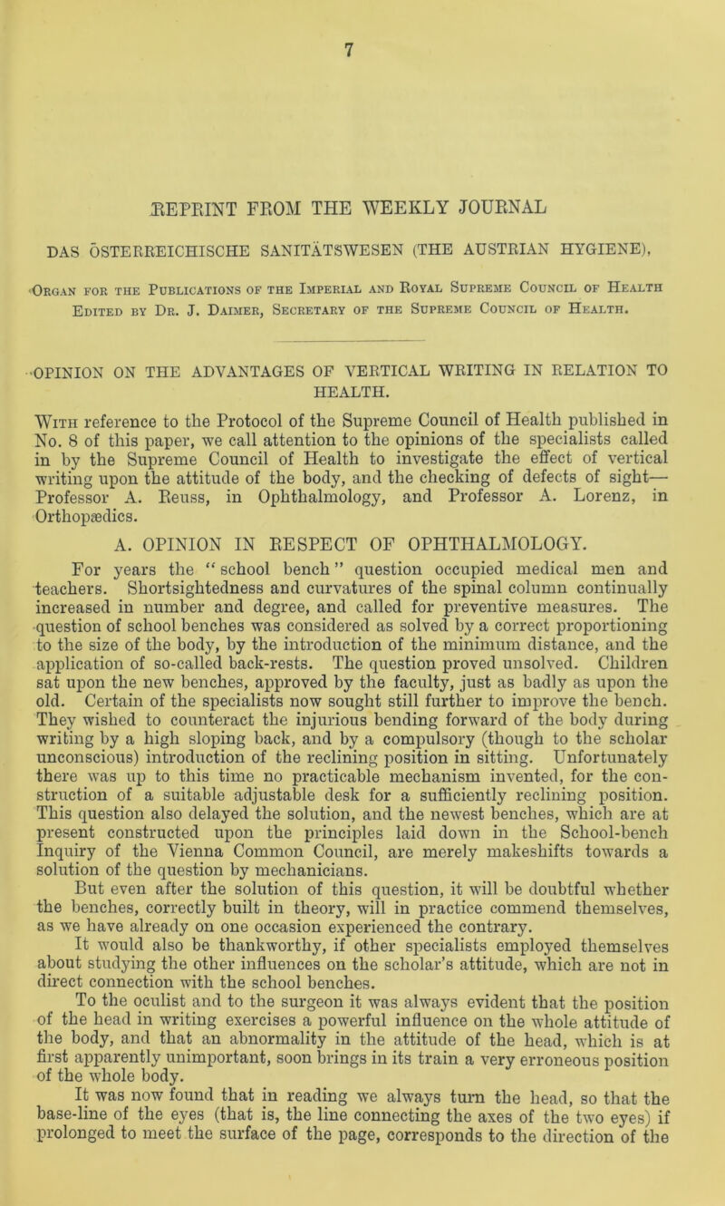 (REPRINT FROM THE WEEKLY JOURNAL DAS OSTERREICHISCHE SANITATSWESEN (THE AUSTRIAN HYGIENE), <Organ for the Publications of the Imperial and Royal Supreme Council of Health Edited by Dr. J. Daimer, Secretary of the Supreme Council of Health. OPINION ON THE ADVANTAGES OF VERTICAL WRITING IN RELATION TO HEALTH. With reference to the Protocol of the Supreme Council of Health published in No. 8 of this paper, we call attention to the opinions of the specialists called in by the Supreme Council of Health to investigate the effect of vertical writing upon the attitude of the body, and the checking of defects of sight— Professor A. Reuss, in Ophthalmology, and Professor A. Lorenz, in Orthopaedics. A. OPINION IN RESPECT OF OPHTHALMOLOGY. For years the “ school bench ” question occupied medical men and teachers. Shortsightedness and curvatures of the spinal column continually increased in number and degree, and called for preventive measures. The question of school benches was considered as solved by a correct proportioning to the size of the body, by the introduction of the minimum distance, and the application of so-called back-rests. The question proved unsolved. Children sat upon the new benches, approved by the faculty, just as badly as upon the old. Certain of the specialists now sought still further to improve the bench. They wished to counteract the injurious bending forward of the body during writing by a high sloping back, and by a compulsory (though to the scholar unconscious) introduction of the reclining position in sitting. Unfortunately there was up to this time no practicable mechanism invented, for the con- struction of a suitable adjustable desk for a sufficiently reclining position. This question also delayed the solution, and the newest benches, which are at present constructed upon the principles laid down in the School-bench Inquiry of the Vienna Common Council, are merely makeshifts towards a solution of the question by mechanicians. But even after the solution of this question, it will be doubtful whether the benches, correctly built in theory, will in practice commend themselves, as we have already on one occasion experienced the contrary. It would also be thankworthy, if other specialists employed themselves about studying the other influences on the scholar’s attitude, which are not in direct connection with the school benches. To the oculist and to the surgeon it was always evident that the position of the head in writing exercises a powerful influence on the whole attitude of the body, and that an abnormality in the attitude of the head, which is at first apparently unimportant, soon brings in its train a very erroneous position of the whole body. It was now found that in reading we always turn the head, so that the base-line of the eyes (that is, the line connecting the axes of the two eyes) if prolonged to meet the surface of the page, corresponds to the direction of the