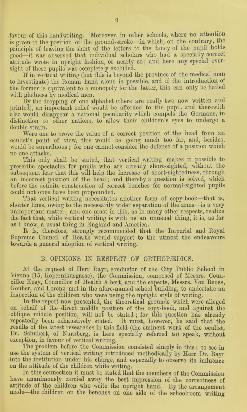 favour of this handwriting. Moreover, in other schools, where no attention is given to the position of the ground-stroke—in which, on the contrary, the principle of leaving the slant of the letters to the fancy of the pupil holds good—it was observed that individual scholars who had a specially correct attitude wrote in upright fashion, or nearly so; and here any special over- sight of these pupils was completely excluded. If in vertical writing (but this is beyond the province of the medical man to investigate) the Roman hand alone is possible, and if the introduction of the former is equivalent to a monopoly for the latter, this can only be hailed with gladness by medical men. By the dropping of one alphabet (there are really two now written and printed), an important relief would be afforded to the pupil, and therewith also would disappear a national peculiarity which compels the Germans, in distinction to other nations, to allow their children’s eyes to undergo a •double strain. Were one to prove the value of a correct position of the head from an oculist’s point of view, this would be going much too far, and, besides, would be superfluous ; for one cannot consider the defence of a position which no one attacks. This only shall be stated, that vertical writing makes it possible to prescribe spectacles for pupils who are already short-sighted, without the subsequent fear that this will help the increase of short-sightedness, through an incorrect position of the head; and thereby a question is solved, which before the definite construction of correct benches for normal-sighted pupils could not once have been propounded. That vertical writing necessitates another form of copy-book—that is, shorter lines, owing to the necessarily wider separation of the arms—is a very unimportant matter; and one must in this, as in many other respects, realize the fact that, while vertical writing is with us an unusual thing, it is, as far as I know, a usual thing in England and America. It is, therefore, strongly recommended that the Imperial and Royal Supreme Council of Health would support to the utmost the endeavours towards a general adoption of vertical writing. B. OPINIONS IN RESPECT OP ORTHOPAEDICS. At the request of Herr Bayr, conductor of the City Public School in Vienna (15, Kopernikusgasse), the Commission, composed of Messrs. Coun- cillor Kusy, Councillor of Health Albert, and the experts, Messrs. Von Reuss, Gouber, and Lorenz, met in the afore-named school building, to undertake an inspection of the children who were using the upright style of writing. In the report now presented, the theoretical grounds which were alleged on behalf of the direct middle position of the copy-book, and against the oblique middle position, will not be stated ; for this question has already repeatedly been exhaustively stated. It must, however, be said that the results of the latest researches in this field (the eminent work of the oculist, Dr. Schubert, of Nurnberg, is here specially referred to) speak, without exception, in favour of vertical writing. The problem before the Commission consisted simply in this : to see in use the system of vertical writing introduced methodically by Herr Dr. Bayr into the institution under his charge, and especially to observe its influence on the attitude of the children while writing. In this connection it must be stated that the members of the Commission have unanimously carried away the best impression of the correctness of attitude of the children who write the upright hand. By the arrangement made—the children on the benches on one side of the schoolroom writing