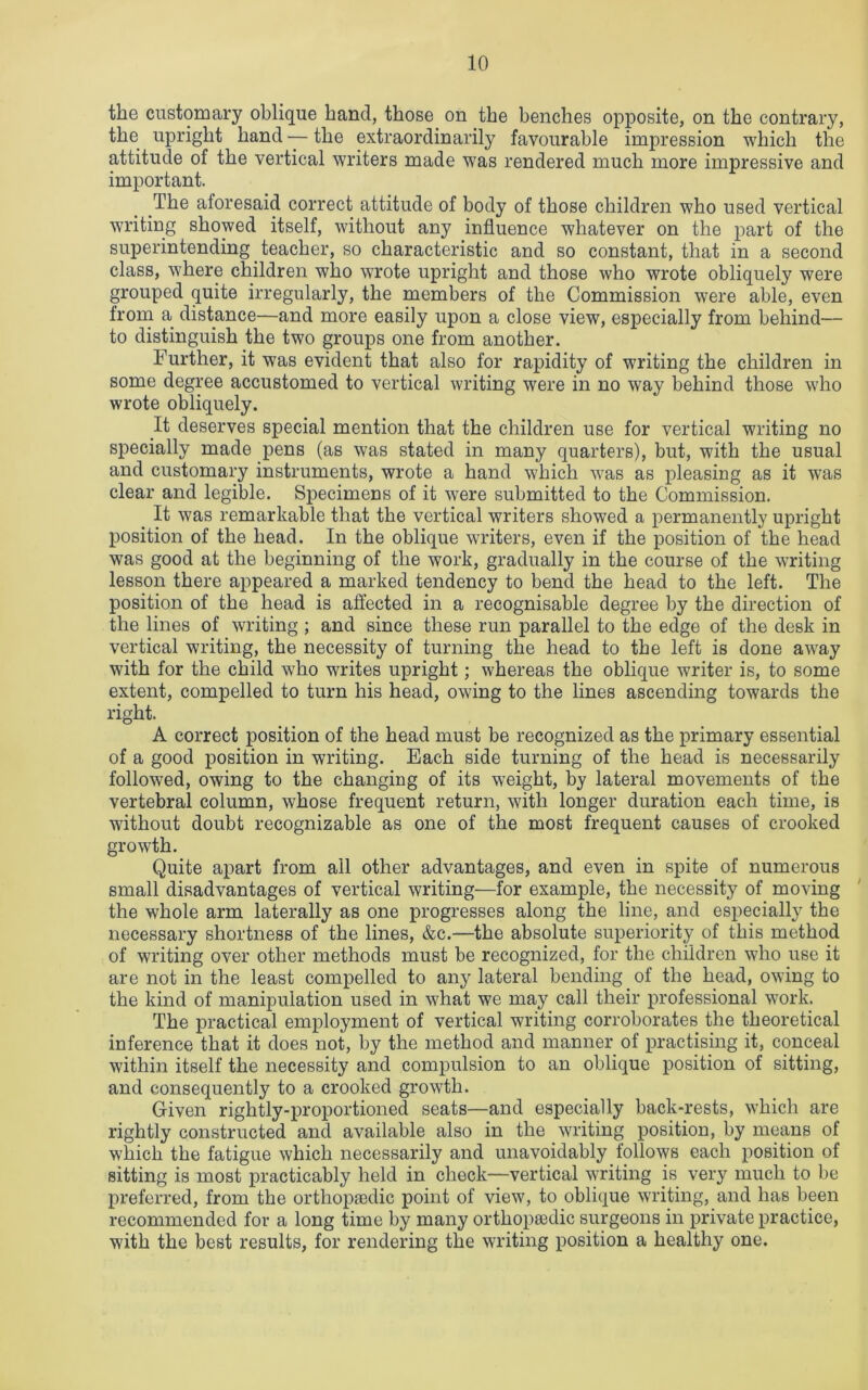 the customary oblique hand, those on the benches opposite, on the contrary, the upright hand — the extraordinarily favourable impression which the attitude of the vertical writers made was rendered much more impressive and important. The aforesaid correct attitude of body of those children who used vertical writing showed itself, without any influence whatever on the part of the superintending teacher, so characteristic and so constant, that in a second class, where children who wrote upright and those who wrote obliquely were grouped quite irregularly, the members of the Commission were able, even from a distance—and more easily upon a close view, especially from behind— to distinguish the two groups one from another. Further, it was evident that also for rapidity of writing the children in some degree accustomed to vertical writing were in no way behind those who wrote obliquely. It deserves special mention that the children use for vertical writing no specially made pens (as was stated in many quarters), but, with the usual and customary instruments, wrote a hand which was as pleasing as it was clear and legible. Specimens of it were submitted to the Commission. It was remarkable that the vertical writers showed a permanently upright position of the head. In the oblique writers, even if the position of the head was good at the beginning of the work, gradually in the course of the writing lesson there appeared a marked tendency to bend the head to the left. The position of the head is affected in a recognisable degree by the direction of the lines of writing ; and since these run parallel to the edge of the desk in vertical writing, the necessity of turning the head to the left is done away with for the child who writes upright; whereas the oblique writer is, to some extent, compelled to turn his head, owing to the lines ascending towards the right. A correct position of the head must be recognized as the primary essential of a good position in writing. Each side turning of the head is necessarily followed, owing to the changing of its weight, by lateral movements of the vertebral column, whose frequent return, with longer duration each time, is without doubt recognizable as one of the most frequent causes of crooked growth. Quite apart from ail other advantages, and even in spite of numerous small disadvantages of vertical writing—for example, the necessity of moving the whole arm laterally as one progresses along the line, and especially the necessary shortness of the lines, &c.—the absolute superiority of this method of writing over other methods must be recognized, for the children who use it are not in the least compelled to any lateral bending of the head, owing to the kind of manipulation used in what we may call their professional work. The practical employment of vertical writing corroborates the theoretical inference that it does not, by the method and manner of practising it, conceal within itself the necessity and compulsion to an oblique position of sitting, and consequently to a crooked growth. Given rightly-proportioned seats—and especially back-rests, which are rightly constructed and available also in the writing position, by means of which the fatigue which necessarily and unavoidably follows each position of sitting is most practicably held in check—vertical writing is very much to be preferred, from the orthopaedic point of view, to oblique writing, and has been recommended for a long time by many orthopaedic surgeons in private practice, with the best results, for rendering the writing position a healthy one.
