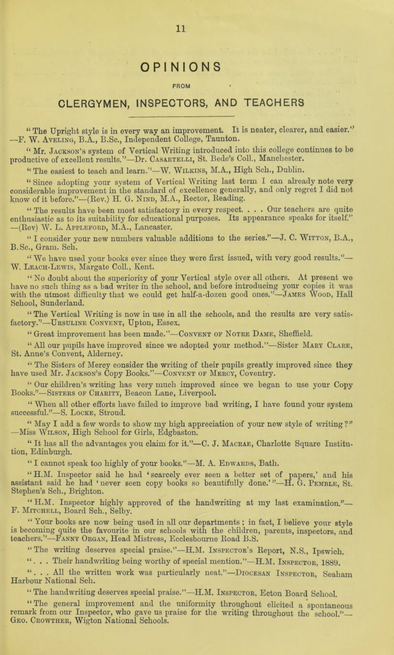 OPINIONS FROM CLERGYMEN, INSPECTORS, AND TEACHERS “ The Upright style is in every way an improvement. It is neater, clearer, and easier.” —F. W. Aveling, B.A., B.Sc., Independent College, Taunton. “ Mr. Jackson’s system of Vertical Writing introduced into this college continues to he productive of excellent results.”—Dr. Casartelli, St. Bede’s Coll., Manchester. “ The easiest to teach and learn.”—W. Wilkins, M.A., High Sell., Dublin. “ Since adopting your system of Vertical Writing last term I can already note very considerable improvement in the standard of excellence generally, and only regret I did not know of it before.”—(Rev.) H. G. Nind, M.A., Rector, Reading. “ The results have been most satisfactory in every respect. . . . Our teachers are quite enthusiastic as to its suitability for educational purposes. Its appearance speaks for itself.” —(Rev) W. L. Appleford, M.A., Lancaster. “ I consider your new numbers valuable additions to the series.”—J. C. Witton, B.A., B.Sc., Gram. Sch. “ We have used your books ever since they were first issued, with very good results.”— W. Leach-Lewis, Margate Coll., Kent. “ No doubt about the superiority of your Vertical style over all others. At present we have no such thing as a bad writer in the school, and before introducing your copies it was with the utmost difficulty that we could get half-a-dozen good ones.”—James Wood, Hall School, Sunderland. “ The Vertical Writing is now in use in all the schools, and the results are very satis- factory.”—Ursuline Convent, Upton, Essex. “ Great improvement has been made.”—Convent of Notre Dame, Sheffield. “ All our pupils have improved since we adopted your method.”—Sister Mary Clare, St. Anne’s Convent, Alderney. “ The Sisters of Mercy consider the writing of their pupils greatly improved since they have used Mr. Jackson’s Copy Books.”—Convent of Mercy, Coventry. “ Our children’s writing has very much improved since we began to use your Copy Books.”—Sisters of Charity, Beacon Lane, Liverpool. “ When all other efforts have failed to improve bad writing, I have found your system successful.”—S. Locke, Stroud. “ May I add a few words to show my high appreciation of your new style of writing?” —Miss Wilson, High School for Girls, Edgbaston. “ It has all the advantages you claim for it.”—C. J. Macrae, Charlotte Square Institu- tion, Edinburgh. “ I cannot speak too highly of your books.”—M. A. Edwards, Bath. “H.M. Inspector said he had ‘scarcely ever seen a better set of papers,’ and his assistant said he had 1 never seen copy books so beautifully done.’ ”—H. G. Pemble, St. Stephen’s Sch., Brighton. “H.M. Inspector highly approved of the handwriting at my last examination.”— F. Mitchell, Board Sch., Selby. “ Your books are now being used in all our departments ; in fact, I believe your style is becoming quite the favourite in our schools with the children, parents, inspectors, and teachers.”—Fanny Organ, Head Mistress, Ecclesbourne Road B.S. “ The writing deserves special praise.”—H.M. Inspector’s Report, N.S., Ipswich. “ . . . Their handwriting being worthy of special mention.”—H.M. Inspector, 1889. “. . . All the written work was particularly neat.”—Diocesan Inspector, Sealiam Harbour National Sch. “The handwriting deserves special praise.”—H.M. Inspector, Ecton Board School. “The general improvement and the uniformity throughout elicited a spontaneous remark from our Inspector, who gave us praise for the writing throughout the school.” Geo. Crowther, Wigton National Schools.