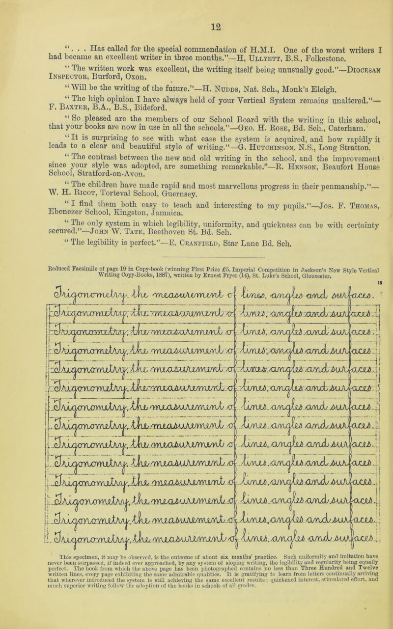 “ . . . Has called for the special commendation of H.M.I. One of the worst writers I had became an excellent writer in three months.”—H, Ullyett, B,S., Folkestone, “ The written work was excellent, the writing itself being unusually good,”—Diocesan Inspector, Burford, Oxon. “Will be the writing of the future.”—H. Nudds, Nat. Sch., Monk’s Eleigh, “ The high opinion I have always held of your Vertical System remains unaltered,”— F. Baxter, B.A., B.S., Bideford. “ So pleased are the members of our School Board with the writing in this school, that your books are now in use in all the schools,”—Geo. H. Rose, Bd. Sch., Caterham. “ It is surprising to see with what ease the system is acquired, and how rapidly it leads to a clear and beautiful style of writing.”—G. Hutchinson. N.S., Long Stratton. “ The contrast between the new and old writing in the school, and the improvement since your style was adopted, are something remarkable.”—R. Henson, Beaufort House School, Stratford-on-Avon. ... Tpe children have made rapid and most marvellous progress in their penmanship.”— W. H. Ricot, Torteval School, Guernsey. “I find them both easy to teach and interesting to my pupils.”—Jos. F. Thomas, Lbenezer School, Kingston, Jamaica. “ The only system in which legibility, uniformity, and quickness can be with certainty secured.”—John W. Tate, Beethoven St, Bd. Sch. “ The legibility is perfect.”—E. Cranfield, Star Lane Bd. Sch. Reduced Facsimile of page 19 in Copy-book (winning First Prize £5, Imperial Competition in Jackson’s New Style Vertical Writing Copy-Books, 1887), written by Ernest Fryer (14), St. Luke’s School, Gloucester. it 3nA^<mxrwusl\Ay. wuxlmjAmvyumA> u | \ajyuj). < rwjboJiWWYYUjrdj <r j \ajyvl6, l AuA-oxxA ,|| rwjMjLKxAuri\in\L -cr 'OJUJYYWVIKj AJ- j_'UJXSJUX.(. .oi/yul MxA pjJLb.;! , AuA raciA i: j ‘ a., a jj .|5 'rtwcUMJxjLfmAr^ AXj <r- JAAxjxmxrynjtl^ omAj aua \anJ> . p <xmAs r MkAJUxjaJb J} rmJLOMxMJYvwv^ l uAjgwmvI) $ j .1a/yu£ , /O/vuL MxX <wx64j i.._^AAX|X3TUm^^ 'tfub ; Ia/yuJ),ariU^dJb qjv\AjM)X <lula: \ |, jii<1 j 'Ia/YUlb. /O/YUjjjbi G/fui/MaA. joxxA 4j This specimen, it may be observed, is the outcome of about six months’ practice. Such uniformity and imitation have never been surpassed, if indeed ever approached, by any system of sloping writing, the legibility and regularity being equally perfect. The book from which the above page has been photographed contains no less than Three Hundred and Twelve written lines, every page exhibiting the same admirable qualities. It is gratifying to learn from letters continually arriving that wherever introduced the system is still achieving the same excellent results : quickened interest, stimulated effort, and much superior writing follow the adoption of the books in schools of all grades.