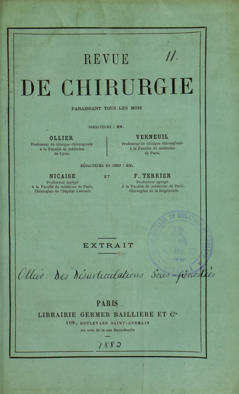 REVUE //. DE CHIRURGIE PARAISSANT TOUS LES MOIS DIRECTEURS : MM. OLLIER Professeur de clinique chirurgicale à la Faculté de médecine de Lyon. VERNEUIL Professeur de clinique chirurgicale à la Faculté de médecine de Paris. REDACTEURS EN CHEF 1 MM. NIGAISE ET à la Faculté de médecine de Pari.s, Chirurgien de l’hôpital Laënnec. F. TERRIER Professeur agrégé à la Faculté de médecine de Pari.s. Chirurgien de la Salpêtrière. EXTRAIT PÀRIS LIBRAIRIE GERMER BAILLIERE ET C‘« 108, BOULEVARD SAINT-GERMA IN Au coin de la rue Hautefeuille ■/ Lx J