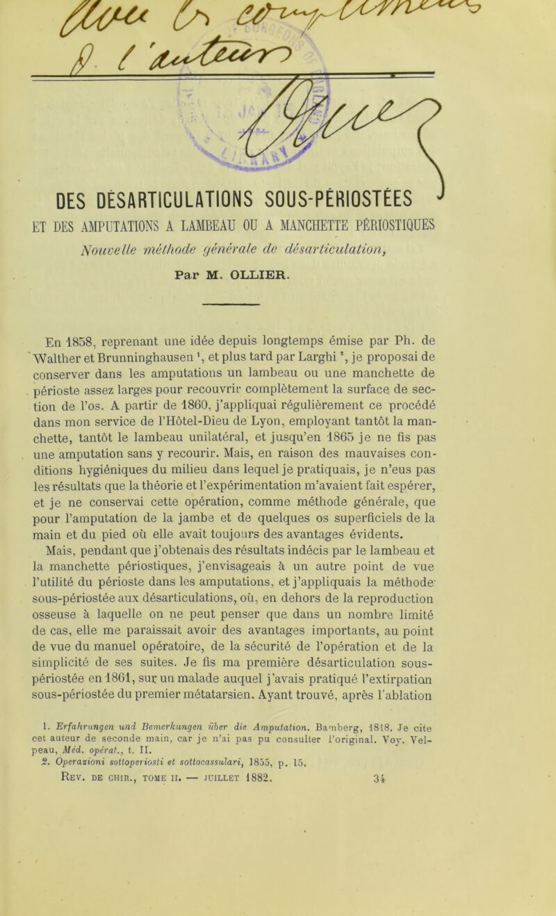 ET DES AMPUTATIONS A LAMBEAU OU A MANCHETTE PÉRIOSTIQUES Nouvelle méthode générale de désarticulation, Par M. OLLIER. En 1858, reprenant une idée depuis longtemps émise par Ph. de ' Walther et Brunninghausen et plus tard par Larghi *, je proposai de conserver dans les amputations un lambeau ou une manchette de . périoste assez larges pour recouvrir complètement la surface de sec- tion de l’os. A partir de 1860, j’appliquai régulièrement ce procédé dans mon service de l’Hôtel-Dieu de Lyon, employant tantôt la man- chette, tantôt le lambeau unilatéral, et jusqu’en 1865 je ne fis pas une amputation sans y recourir. Mais, en raison des mauvaises con- ditions hygiéniques du milieu dans lequel je pratiquais, je n’eus pas les résultats que la théorie et l’expérimentation m’avaient fait espérer, et je ne conservai cette opération, comme méthode générale, que pour l’amputation de la jambe et de quelques os superficiels de la main et du pied où elle avait toujours des avantages évidents. Mais, pendant que j’obtenais des résultats indécis par le lambeau et la manchette périostiques, j’envisageais à un autre point de vue l’utilité du périoste dans les amputations, et j’appliquais la méthode' sous-périostée aux désarticulations, où, en dehors de la reproduction osseuse à laquelle on ne peut penser que dans un nombre limité de cas, elle me paraissait avoir des avantages importants, au point de vue du manuel opératoire, de la sécurité de l’opération et de la simplicité de ses suites. Je fis ma première désarticulation sous- périostée en 1861, sur un malade auquel j’avais pratiqué l’extirpation sous-périostée du premier métatarsien. Ayant trouvé, après l’ablation l. Erfahrungen und Bemerkungen ilher die Amputation. Bamberg, 1818. Je cite cet auteur de seconde main, car je n’ai pas pu consulter l’original. Vov. Vel- peau, jUed. opérât., t. II. S. Operazioni sottoperiosti et sottocassulari, 1855, p, 15. Rev. de cHin., tome h. — juillet 1882. 34