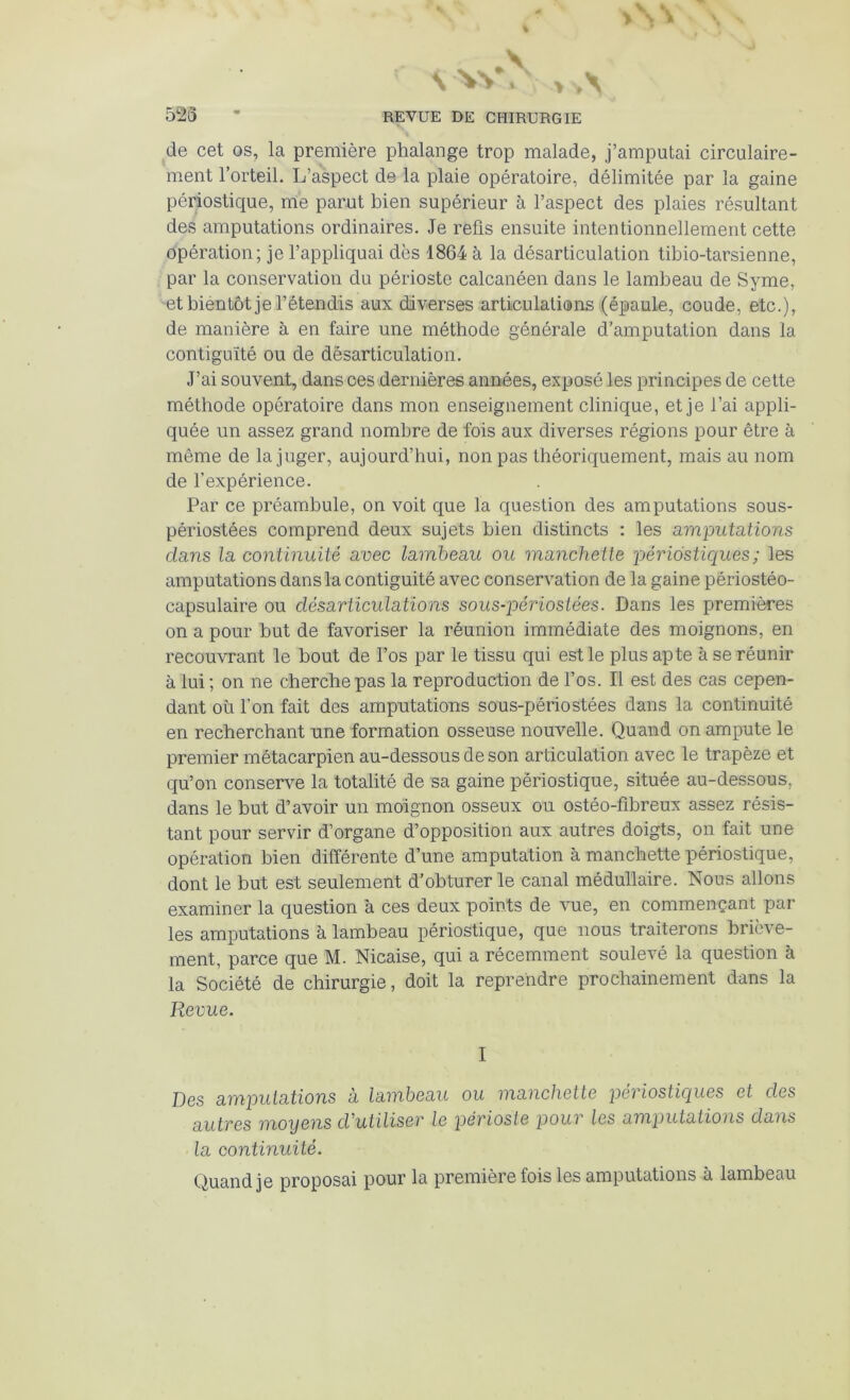 de cet os, la première phalange trop malade, j’amputai circulaire- ment l’orteil. L’aspect de la plaie opératoire, délimitée par la gaine périostique, me parut bien supérieur à l’aspect des plaies résultant des amputations ordinaires. Je refis ensuite intentionnellement cette opération; je l’appliquai dès 1864 à la désarticulation tibio-tarsienne, par la conservation du périoste calcanéen dans le lambeau de Syme, -et bientôt je l’étendis aux diverses articulations (épaule, coude, etc.), de manière à en faire une méthode générale d’amputation dans la contiguïté ou de désarticulation. J’ai souvent, dans ces dernières années, exposé les principes de cette méthode opératoire dans mon enseignement clinique, et je l’ai appli- quée un assez grand nombre de fois aux diverses régions pour être à même de la juger, aujourd’hui, non pas théoriquement, mais au nom de l’expérience. Par ce préambule, on voit que la question des amputations sous- périostées comprend deux sujets bien distincts : les a,mputations dans la continuité avec lambeau ou manchette périostiques; les amputations dans la contiguïté avec conservation de la gaine périostéo- capsulaire ou désarticulations sous-périosiées. Dans les premières on a pour but de favoriser la réunion immédiate des moignons, en recouvrant le bout de l’os par le tissu qui est le plus apte à se réunir à lui ; on ne cherche pas la reproduction de l’os. Il est des cas cepen- dant où l’on fait des amputations sous-périostées dans la continuité en recherchant une formation osseuse nouvelle. Quand on ampute le premier métacarpien au-dessous de son articulation avec le trapèze et qu’on conserve la totalité de sa gaine périostique, située au-dessous, dans le but d’avoir un moignon osseux ou ostéo-fibreux assez résis- tant pour servir d’organe d’opposition aux autres doigts, on fait une opération bien différente d’une amputation à manchette périostique, dont le but est seulement d’obturer le canal médullaire. Nous allons examiner la question à ces deux points de vue, en commençant par les amputations à lambeau périostique, que nous traiterons briève- ment, parce que M. Nicaise, qui a récemment soulevé la question à la Société de chirurgie, doit la reprendre prochainement dans la Revue. I Des amputations à lambeau ou manchette peviostiques et des autres moyens d'utiliser le périoste pour les an'iputations dans la continuité. Quand je proposai pour la première fois les amputations à lambeau