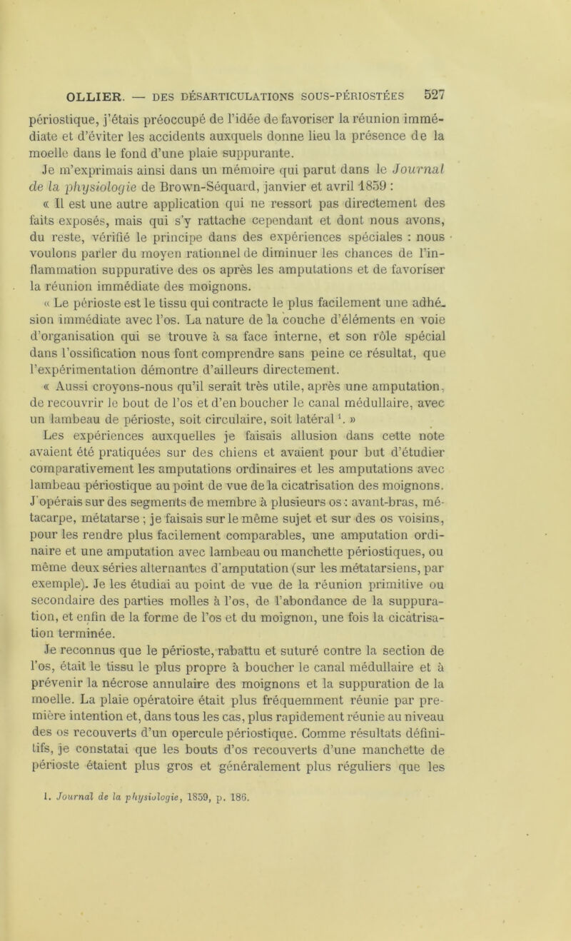 périoslique, j’étais préoccupé de l’idée de favoriser la réunion immé- diate et d’éviter les accidents auxquels donne lieu la présence de la moelle dans le fond d’une plaie suppurante. Je m’exprimais ainsi dans un mémoire qui parut dans le Journal de la physiologie de Brown-Séquard, janvier et avril 1859 : « Il est une autre application qui ne ressort pas directement des faits exposés, mais qui s’y rattache cependant et dont nous avons, du reste, vérifié le principe dans des expériences spéciales : nous voulons parler du moyen rationnel de diminuer les chances de l’in- flammation suppurative des os après les amputations et de favoriser la réunion immédiate des moignons. « Le périoste est le tissu qui contracte le plus facilement une adhé- sion immédiate avec l’os. La nature de la couche d’éléments en voie d’organisation qui se trouve à sa face interne, et son rôle spécial dans l’ossification nous font comprendre sans peine ce résultat, que l’expérimentation démontre d’ailleurs directement. « Aussi croyons-nous qu’il serait très utile, après une amputation, de recouvrir le bout de l’os et d’en boucher le canal médullaire, avec un lambeau de périoste, soit circulaire, soit latéral L » Les expériences auxquelles je faisais allusion dans cette note avaient été pratiquées sur des chiens et avaient pour but d’étudier comparativement les amputations ordinaires et les amputations avec lambeau périostique au point de vue delà cicatrisation des moignons. J'opérais sur des segments de membre à plusieurs os : avant-bras, mé- tacarpe, métatarse ; je faisais sur le même sujet et sur des os voisins, pour les rendre plus facilement comparables, une amputation ordi- naire et une amputation avec lambeau ou manchette périostiques, ou même deux séries alternantes d’amputation (sur les métatarsiens, par exemple). Je les étudiai au point de vue de la réunion primitive ou secondaire des parties molles à l’os, de l’abondance de la suppura- tion, et enfin de la forme de l’os et du moignon, une fois la cicatrisa- tion terminée. Je reconnus que le périoste, rabattu et suturé contre la section de l’os, était le tissu le plus propre à boucher le canal médullaire et à prévenir la nécrose annulaire des moignons et la suppuration de la moelle. La plaie opératoire était plus fréquemment réunie par pre- mière intention et, dans tous les cas, plus rapidement réunie au niveau des os recouverts d’un opercule périostique. Comme résultats défini- tifs, je constatai que les bouts d’os recouverts d’une manchette de périoste étaient plus gros et généralement plus réguliers que les 1. Journal de la physiologie, 1859, p. 186.