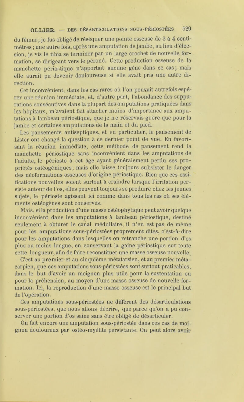 du fémur ; je fus obligé de réséquer une pointe osseuse de 3 à 4 centi- mètres ; une autre fois, après une amputation de jambe, au lieu d’élec- sion, je vis le tibia se terminer par un large crochet de nouvelle for- mation, se dirigeant vers le péroné. Cette production osseuse de la manchette périostique n’apportait aucune gêne dans ce cas; mais elle aurait pu devenir douloureuse si elle avait pris une autre di- rection. Cet inconvénient, dans les cas rares où l’on pouvait autrefois espé- rer une réunion immédiate, et, d’autre part, l’abondance des suppu- rations consécutives dans la plupart des amputations pratiquées dans les hôpitaux, m’avaient fait attacher moins d’importance aux ampu- tations à lambeau périostique, que je ne réservais guère que pour la jambe et certaines amputations de la main et du pied. Les pansements antiseptiques, et en particulier, le pansement de Lister ont changé la question à ce dernier point de vue. En favori- sant la réunion immédiate, cette méthode de pansement rend la manchette périostique sans inconvénient dans les amputations de l’adulte, le périoste à cet âge ayant généralement perdu ses pro- priétés ostéogéniques; mais elle laisse toujours subsister le danger des néoformations osseuses d’origine périostique. Bien que ces ossi- fications nouvelles soient surtout à craindre lorsque l’irritation per- siste autour de l’os, elles peuvent toujours se produire chez les jeunes sujets, le périoste agissant ici comme dans tous les cas où ses élé- ments ostéogènes sont conservés. Mais, si la production d’une masse ostéophytique peut avoir quelque inconvénient dans les amputations à lambeau périostique, destiné seulement à obturer le canal médullaire, il n’en est pas de même pour les amputations sous-périostées proprement dites, c’est-à-dire pour les amputations dans lesquelles on retranche une portion d’os plus ou moins longue, en conservant la gaine périostique sur toute cette longueur, afin de faire reconstituer une masse osseuse nouvelle. C’est au premier et au cinquième métatarsien, et au premier méta- carpien, que ces amputations sous-périostées sont surtout praticables, dans le but d’avoir un moignon plus utile pour la sustentation ou pour la préhension, au moyen d’une masse osseuse de nouvelle for- mation. Ici, la reproduction d’une masse osseuse est le principal but de l’opération. Ces amputations sous-périostées ne diffèrent des désarticulations sous-périostées, que nous allons décrire, que parce qu’on a pu con- server une portion d’os saine sans être obligé de désarticuler. On fait encore une amputation sous-périostée dans ces cas de moi- gnon douloureux par ostéo-myélite persistante. On peut alors avoir