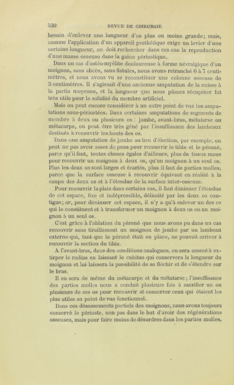 besoin d’enlever une longueur d’os plus ou moins grande; mais, comme l’application d’un appareil prothétique exige un levier d’une certaine longueur, on doit rechercher dans ces cas la reproduction d’une masse osseuse dans la gaine périostique. Dans un cas d’ostéo-myélite douloureuse à forme névralgique d’un moignon, sans abcès, sans fistules, nous avons retranché 6 à 7 centi- mètres, et nous avons vu se reconstituer une colonne osseuse de 3 centimètres. Il s’agissait d’une ancienne amputation de la cuisse à la partie moyenne, et la longueur que nous pûmes récupérer fut très utile pour la solidité du membre artificiel. Mais on peut encore considérer à un autre point de vue les ampu- tations sous-périostées. Dans certaines amputations de segments de membre à deux ou plusieurs os : jambe, avant-bras, métatarse ou métacarpe, on peut être très gêné par l’insuffisance des lambeaux destinés à recouvrir les bouts des os. Dans une amputation de jambe au lieu d’élection, par exemple, on peut ne pas avoir assez de peau pour recouvrir le tibia et le péroné, parce qu’il faut, toutes choses égales d’ailleurs, plus de tissus mous pour recouvrir un moignon à deux os, qu’un moignon à un seul os. Plus les deux os sont larges et écartés, plus il faut de parties molles, parce que la surface osseuse à recouvrir équivaut en réalité à la coupe des deux os et à l’étendue de la surface inter-osseuse. Pour recouvrir la plaie dans certains cas, il faut diminuer l’étendue de cet espace, fixe et indépressible, délimité par les deux os con- tigus; or, pour diminuer cet espace, il n’y a qu’à enlever un des os qui le constituent et à transformer un moignon à deux os en. un moi- gnon à un seul os. C’est grâce à l’ablation du péroné que nous avons pu dans un cas recouvrir sans tiraillement un moignon de jambe par un lambeau externe qui, tant que le péroné était en place, ne pouvait arriver à recouvrir la section du tibia. A l’avant-bras, dans des conditions analogues, on sera amené à ex- tirper le radius en laissant le cubitus qui conservera la longueur du moignon et lui laissera la possibilité de se fléchir et de s’étendre sur le bras. Il en sera de même du métacarpe et du métatarse ; l’insuffisance des parties molles nous a conduit plusieurs fois à sacrifier un ou plusieurs de ces os pour recouvrir et conserver ceux qui étaient les plus utiles au point de vue fonctionnel. Dans ces désossements partiels des moignons, nous avons toujours conservé le périoste, non pas dans le but d’avoir des régénérations osseuses, mais pour faire moins de désordres dans les parties molles,