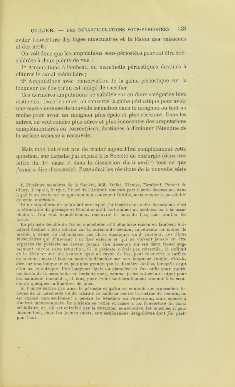 éviter l’ouverture des loges musculaires et la lésion des vaisseaux et des nerfs. On voit donc que les amputations sous-périostées peuvent être con- sidérées à deux points de vue : 1“ Amputations à lambeau ou manchette périostiques destinés à obturer le canal médullaire ; 2*’ Amputations avec conservation de la gaine périostique sur la longueur de l’os qu’on est obligé de sacrifier. Ces dernières amputations se subdivisent en deux catégories bien distinctes. Dans les unes, on conserve la gaine périostique pour avoir une masse osseuse de nouvelle formation dans le moignon ou tout au moins pour avoir un moignon plus épais et plus résistant. Dans les autres, on veut rendre plus sûres et plus innocentes des amputations complémentaires ou correctrices, destinées à diminuer l’étendue de la surface osseuse à recouvrir. Mais mon but n’est pas de traiter aujourd’hui complètement cette question, sur laquelle j’ai exposé à la Société de chirurgie (dans une lettre du mars et dans la discussion du 5 avril‘) tout ce que j’avais à dire d’essentiel. J’attendrai les résultats de la nouvelle série 1, Plusieurs membres de la .Société, MM. Trélat, Nicaise, Farabeuf, Poncet de Uluny, Després, Berger, Houzé de l’Aulnoit, ont pris part à cette discussion, dans laquelle on avait mis en question non seulement Tutilité, mais encore la possibilité de cette opération. Je ne rappellerai ici qu'un fait sur lequel j’ai insisté dans cette discussion : c’est la rétractilité du périosje- et l’étendue qu’il faut donner au lambeau ou à la man- chette SI l’on veut complètement recouvrir le bout de l’os, sans tirailler les tissus. Le périoste décollé de l’os en manchette, et à plus forte raison en lambeau uni- latéral desüué à être rabattu sur la surface de section, se rétracte au moins de moitié, à cause de l’abondance des fibres élastiques qu’il contient. Les fibres musculaires qui s’insèrent à sa face externe et qui ne doivent jamais en être séparées (le périoste ne devant jamais être disséqué sur ses deux faces) aug- mentent encore cette rétraction. Si le périoste n'était pas rétractile, il suffirait de le détacher sur une hauteur égale au rayon de l'os, pour recouvrir la surface de section; mais il faut au moins le détacher sur une longueur double, c’est-à- dire sur une longueur un peu plus grande que le diamètre de l'os, lorsqu’il s’agit d’un os cylindrique. Une longueur égale au diamètre de l’os suffit pour mettre les bords de la manchette en contact; mais, comme je les suture au catgut pour les maintenir immobiles, il faut, pour éviter tout tiraillement, donner à la man- chette quelques millimètres de plus. Si Ton ne suture pas ainsi le périoste et qu’on ae contente de rapprocher les lèvres de la. manchette ou de rabattre le lambeau contre la surface de section, on est exposé non seulement à perdre le bénéfice de l’opération, mais encore à d'autres inconvénients. Le périoste se retire et laisse à nu l’ouverture du canal médullaire, et, s’il est entraîné par la rétraction consécutive des muscles, il peut donner lieu, chez les jeunes sujets, aux ossifications irrégulières dont j'ai parlé plus haut.